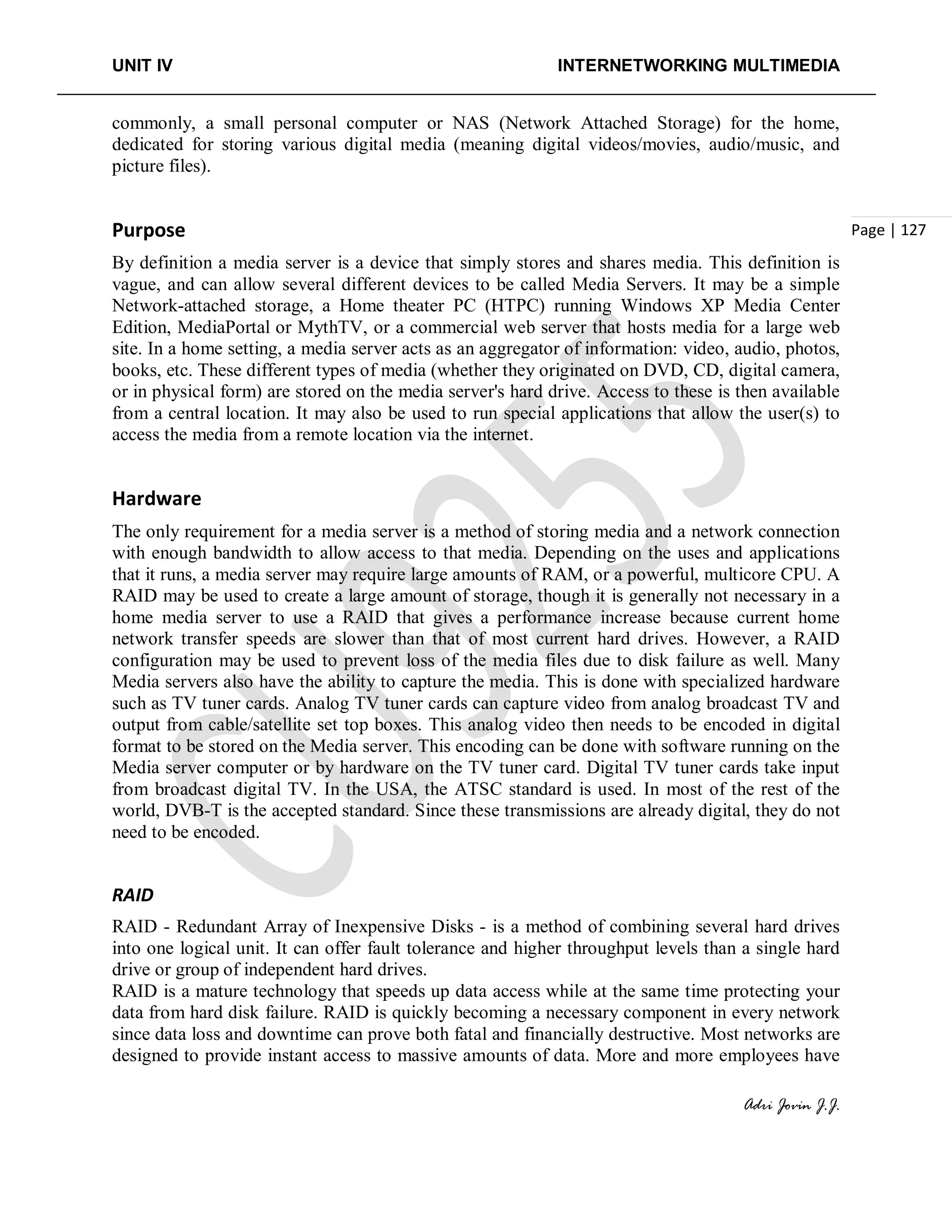UNIT IV INTERNETWORKING MULTIMEDIA
Adri Jovin J.J.
Page | 127
commonly, a small personal computer or NAS (Network Attached Storage) for the home,
dedicated for storing various digital media (meaning digital videos/movies, audio/music, and
picture files).
Purpose
By definition a media server is a device that simply stores and shares media. This definition is
vague, and can allow several different devices to be called Media Servers. It may be a simple
Network-attached storage, a Home theater PC (HTPC) running Windows XP Media Center
Edition, MediaPortal or MythTV, or a commercial web server that hosts media for a large web
site. In a home setting, a media server acts as an aggregator of information: video, audio, photos,
books, etc. These different types of media (whether they originated on DVD, CD, digital camera,
or in physical form) are stored on the media server's hard drive. Access to these is then available
from a central location. It may also be used to run special applications that allow the user(s) to
access the media from a remote location via the internet.
Hardware
The only requirement for a media server is a method of storing media and a network connection
with enough bandwidth to allow access to that media. Depending on the uses and applications
that it runs, a media server may require large amounts of RAM, or a powerful, multicore CPU. A
RAID may be used to create a large amount of storage, though it is generally not necessary in a
home media server to use a RAID that gives a performance increase because current home
network transfer speeds are slower than that of most current hard drives. However, a RAID
configuration may be used to prevent loss of the media files due to disk failure as well. Many
Media servers also have the ability to capture the media. This is done with specialized hardware
such as TV tuner cards. Analog TV tuner cards can capture video from analog broadcast TV and
output from cable/satellite set top boxes. This analog video then needs to be encoded in digital
format to be stored on the Media server. This encoding can be done with software running on the
Media server computer or by hardware on the TV tuner card. Digital TV tuner cards take input
from broadcast digital TV. In the USA, the ATSC standard is used. In most of the rest of the
world, DVB-T is the accepted standard. Since these transmissions are already digital, they do not
need to be encoded.
RAID
RAID - Redundant Array of Inexpensive Disks - is a method of combining several hard drives
into one logical unit. It can offer fault tolerance and higher throughput levels than a single hard
drive or group of independent hard drives.
RAID is a mature technology that speeds up data access while at the same time protecting your
data from hard disk failure. RAID is quickly becoming a necessary component in every network
since data loss and downtime can prove both fatal and financially destructive. Most networks are
designed to provide instant access to massive amounts of data. More and more employees have
 