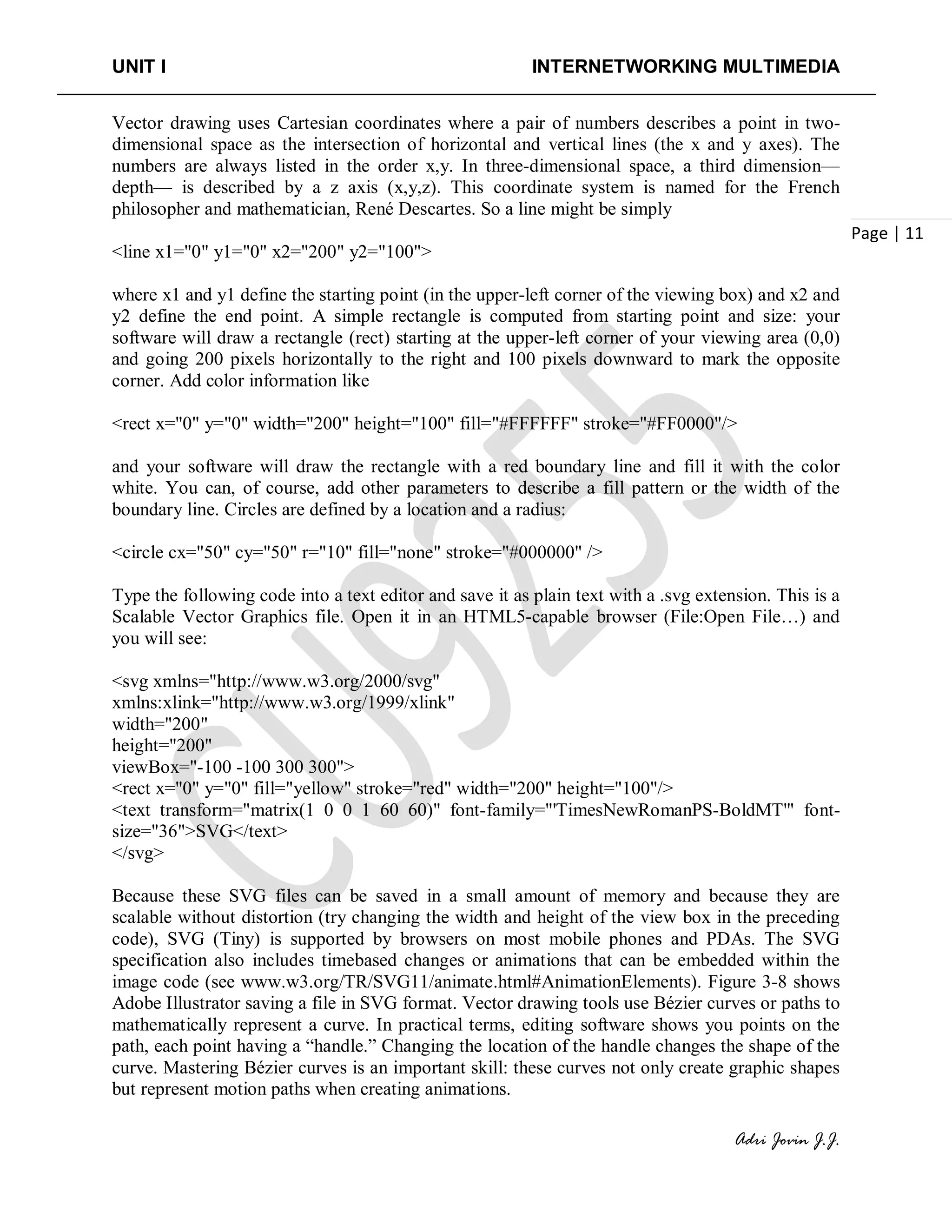 UNIT I INTERNETWORKING MULTIMEDIA
Adri Jovin J.J.
Page | 11
Vector drawing uses Cartesian coordinates where a pair of numbers describes a point in two-
dimensional space as the intersection of horizontal and vertical lines (the x and y axes). The
numbers are always listed in the order x,y. In three-dimensional space, a third dimension—
depth— is described by a z axis (x,y,z). This coordinate system is named for the French
philosopher and mathematician, René Descartes. So a line might be simply
<line x1="0" y1="0" x2="200" y2="100">
where x1 and y1 define the starting point (in the upper-left corner of the viewing box) and x2 and
y2 define the end point. A simple rectangle is computed from starting point and size: your
software will draw a rectangle (rect) starting at the upper-left corner of your viewing area (0,0)
and going 200 pixels horizontally to the right and 100 pixels downward to mark the opposite
corner. Add color information like
<rect x="0" y="0" width="200" height="100" fill="#FFFFFF" stroke="#FF0000"/>
and your software will draw the rectangle with a red boundary line and fill it with the color
white. You can, of course, add other parameters to describe a fill pattern or the width of the
boundary line. Circles are defined by a location and a radius:
<circle cx="50" cy="50" r="10" fill="none" stroke="#000000" />
Type the following code into a text editor and save it as plain text with a .svg extension. This is a
Scalable Vector Graphics file. Open it in an HTML5-capable browser (File:Open File…) and
you will see:
<svg xmlns="http://www.w3.org/2000/svg"
xmlns:xlink="http://www.w3.org/1999/xlink"
width="200"
height="200"
viewBox="-100 -100 300 300">
<rect x="0" y="0" fill="yellow" stroke="red" width="200" height="100"/>
<text transform="matrix(1 0 0 1 60 60)" font-family="'TimesNewRomanPS-BoldMT'" font-
size="36">SVG</text>
</svg>
Because these SVG files can be saved in a small amount of memory and because they are
scalable without distortion (try changing the width and height of the view box in the preceding
code), SVG (Tiny) is supported by browsers on most mobile phones and PDAs. The SVG
specification also includes timebased changes or animations that can be embedded within the
image code (see www.w3.org/TR/SVG11/animate.html#AnimationElements). Figure 3-8 shows
Adobe Illustrator saving a file in SVG format. Vector drawing tools use Bézier curves or paths to
mathematically represent a curve. In practical terms, editing software shows you points on the
path, each point having a “handle.” Changing the location of the handle changes the shape of the
curve. Mastering Bézier curves is an important skill: these curves not only create graphic shapes
but represent motion paths when creating animations.
 