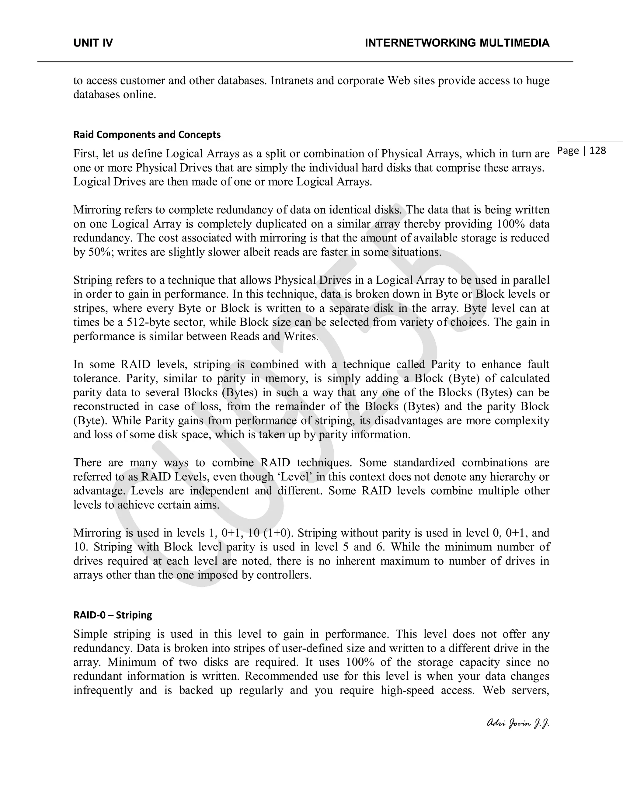 UNIT IV INTERNETWORKING MULTIMEDIA
Adri Jovin J.J.
Page | 128
to access customer and other databases. Intranets and corporate Web sites provide access to huge
databases online.
Raid Components and Concepts
First, let us define Logical Arrays as a split or combination of Physical Arrays, which in turn are
one or more Physical Drives that are simply the individual hard disks that comprise these arrays.
Logical Drives are then made of one or more Logical Arrays.
Mirroring refers to complete redundancy of data on identical disks. The data that is being written
on one Logical Array is completely duplicated on a similar array thereby providing 100% data
redundancy. The cost associated with mirroring is that the amount of available storage is reduced
by 50%; writes are slightly slower albeit reads are faster in some situations.
Striping refers to a technique that allows Physical Drives in a Logical Array to be used in parallel
in order to gain in performance. In this technique, data is broken down in Byte or Block levels or
stripes, where every Byte or Block is written to a separate disk in the array. Byte level can at
times be a 512-byte sector, while Block size can be selected from variety of choices. The gain in
performance is similar between Reads and Writes.
In some RAID levels, striping is combined with a technique called Parity to enhance fault
tolerance. Parity, similar to parity in memory, is simply adding a Block (Byte) of calculated
parity data to several Blocks (Bytes) in such a way that any one of the Blocks (Bytes) can be
reconstructed in case of loss, from the remainder of the Blocks (Bytes) and the parity Block
(Byte). While Parity gains from performance of striping, its disadvantages are more complexity
and loss of some disk space, which is taken up by parity information.
There are many ways to combine RAID techniques. Some standardized combinations are
referred to as RAID Levels, even though ‘Level’ in this context does not denote any hierarchy or
advantage. Levels are independent and different. Some RAID levels combine multiple other
levels to achieve certain aims.
Mirroring is used in levels 1, 0+1, 10 (1+0). Striping without parity is used in level 0, 0+1, and
10. Striping with Block level parity is used in level 5 and 6. While the minimum number of
drives required at each level are noted, there is no inherent maximum to number of drives in
arrays other than the one imposed by controllers.
RAID-0 – Striping
Simple striping is used in this level to gain in performance. This level does not offer any
redundancy. Data is broken into stripes of user-defined size and written to a different drive in the
array. Minimum of two disks are required. It uses 100% of the storage capacity since no
redundant information is written. Recommended use for this level is when your data changes
infrequently and is backed up regularly and you require high-speed access. Web servers,
 