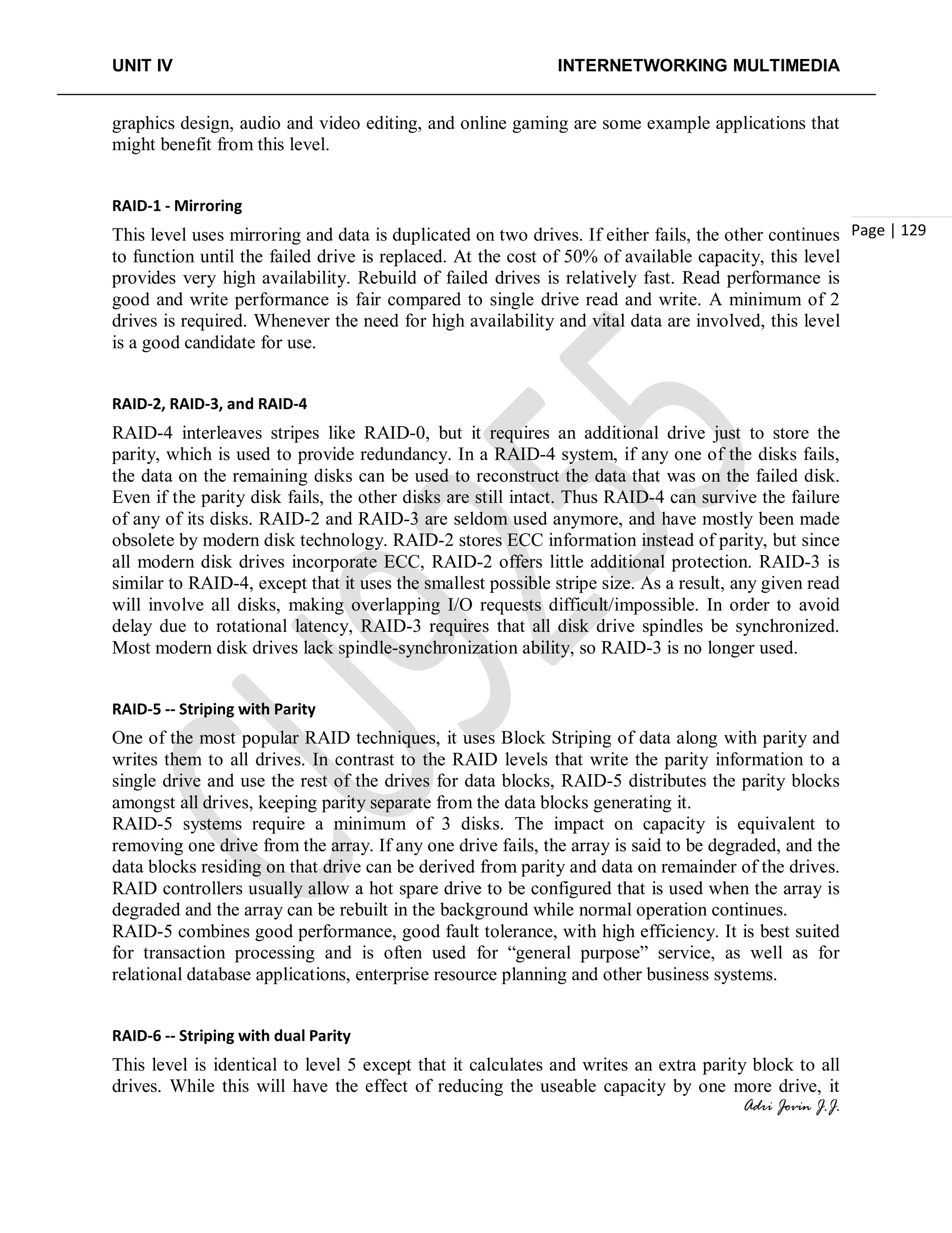 UNIT IV INTERNETWORKING MULTIMEDIA
Adri Jovin J.J.
Page | 129
graphics design, audio and video editing, and online gaming are some example applications that
might benefit from this level.
RAID-1 - Mirroring
This level uses mirroring and data is duplicated on two drives. If either fails, the other continues
to function until the failed drive is replaced. At the cost of 50% of available capacity, this level
provides very high availability. Rebuild of failed drives is relatively fast. Read performance is
good and write performance is fair compared to single drive read and write. A minimum of 2
drives is required. Whenever the need for high availability and vital data are involved, this level
is a good candidate for use.
RAID-2, RAID-3, and RAID-4
RAID-4 interleaves stripes like RAID-0, but it requires an additional drive just to store the
parity, which is used to provide redundancy. In a RAID-4 system, if any one of the disks fails,
the data on the remaining disks can be used to reconstruct the data that was on the failed disk.
Even if the parity disk fails, the other disks are still intact. Thus RAID-4 can survive the failure
of any of its disks. RAID-2 and RAID-3 are seldom used anymore, and have mostly been made
obsolete by modern disk technology. RAID-2 stores ECC information instead of parity, but since
all modern disk drives incorporate ECC, RAID-2 offers little additional protection. RAID-3 is
similar to RAID-4, except that it uses the smallest possible stripe size. As a result, any given read
will involve all disks, making overlapping I/O requests difficult/impossible. In order to avoid
delay due to rotational latency, RAID-3 requires that all disk drive spindles be synchronized.
Most modern disk drives lack spindle-synchronization ability, so RAID-3 is no longer used.
RAID-5 -- Striping with Parity
One of the most popular RAID techniques, it uses Block Striping of data along with parity and
writes them to all drives. In contrast to the RAID levels that write the parity information to a
single drive and use the rest of the drives for data blocks, RAID-5 distributes the parity blocks
amongst all drives, keeping parity separate from the data blocks generating it.
RAID-5 systems require a minimum of 3 disks. The impact on capacity is equivalent to
removing one drive from the array. If any one drive fails, the array is said to be degraded, and the
data blocks residing on that drive can be derived from parity and data on remainder of the drives.
RAID controllers usually allow a hot spare drive to be configured that is used when the array is
degraded and the array can be rebuilt in the background while normal operation continues.
RAID-5 combines good performance, good fault tolerance, with high efficiency. It is best suited
for transaction processing and is often used for “general purpose” service, as well as for
relational database applications, enterprise resource planning and other business systems.
RAID-6 -- Striping with dual Parity
This level is identical to level 5 except that it calculates and writes an extra parity block to all
drives. While this will have the effect of reducing the useable capacity by one more drive, it
 