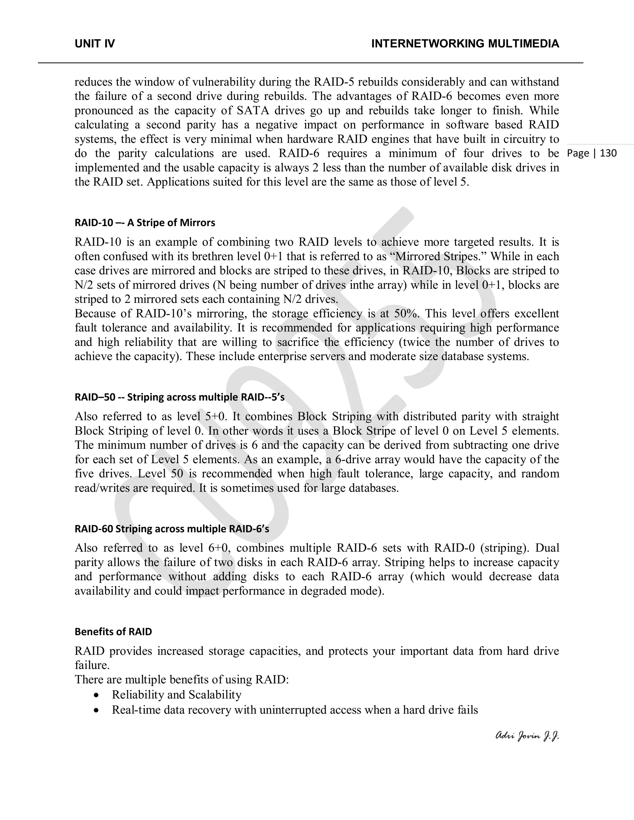 UNIT IV INTERNETWORKING MULTIMEDIA
Adri Jovin J.J.
Page | 130
reduces the window of vulnerability during the RAID-5 rebuilds considerably and can withstand
the failure of a second drive during rebuilds. The advantages of RAID-6 becomes even more
pronounced as the capacity of SATA drives go up and rebuilds take longer to finish. While
calculating a second parity has a negative impact on performance in software based RAID
systems, the effect is very minimal when hardware RAID engines that have built in circuitry to
do the parity calculations are used. RAID-6 requires a minimum of four drives to be
implemented and the usable capacity is always 2 less than the number of available disk drives in
the RAID set. Applications suited for this level are the same as those of level 5.
RAID-10 –- A Stripe of Mirrors
RAID-10 is an example of combining two RAID levels to achieve more targeted results. It is
often confused with its brethren level 0+1 that is referred to as “Mirrored Stripes.” While in each
case drives are mirrored and blocks are striped to these drives, in RAID-10, Blocks are striped to
N/2 sets of mirrored drives (N being number of drives inthe array) while in level 0+1, blocks are
striped to 2 mirrored sets each containing N/2 drives.
Because of RAID-10’s mirroring, the storage efficiency is at 50%. This level offers excellent
fault tolerance and availability. It is recommended for applications requiring high performance
and high reliability that are willing to sacrifice the efficiency (twice the number of drives to
achieve the capacity). These include enterprise servers and moderate size database systems.
RAID–50 -- Striping across multiple RAID--5’s
Also referred to as level 5+0. It combines Block Striping with distributed parity with straight
Block Striping of level 0. In other words it uses a Block Stripe of level 0 on Level 5 elements.
The minimum number of drives is 6 and the capacity can be derived from subtracting one drive
for each set of Level 5 elements. As an example, a 6-drive array would have the capacity of the
five drives. Level 50 is recommended when high fault tolerance, large capacity, and random
read/writes are required. It is sometimes used for large databases.
RAID-60 Striping across multiple RAID-6’s
Also referred to as level 6+0, combines multiple RAID-6 sets with RAID-0 (striping). Dual
parity allows the failure of two disks in each RAID-6 array. Striping helps to increase capacity
and performance without adding disks to each RAID-6 array (which would decrease data
availability and could impact performance in degraded mode).
Benefits of RAID
RAID provides increased storage capacities, and protects your important data from hard drive
failure.
There are multiple benefits of using RAID:
• Reliability and Scalability
• Real-time data recovery with uninterrupted access when a hard drive fails
 