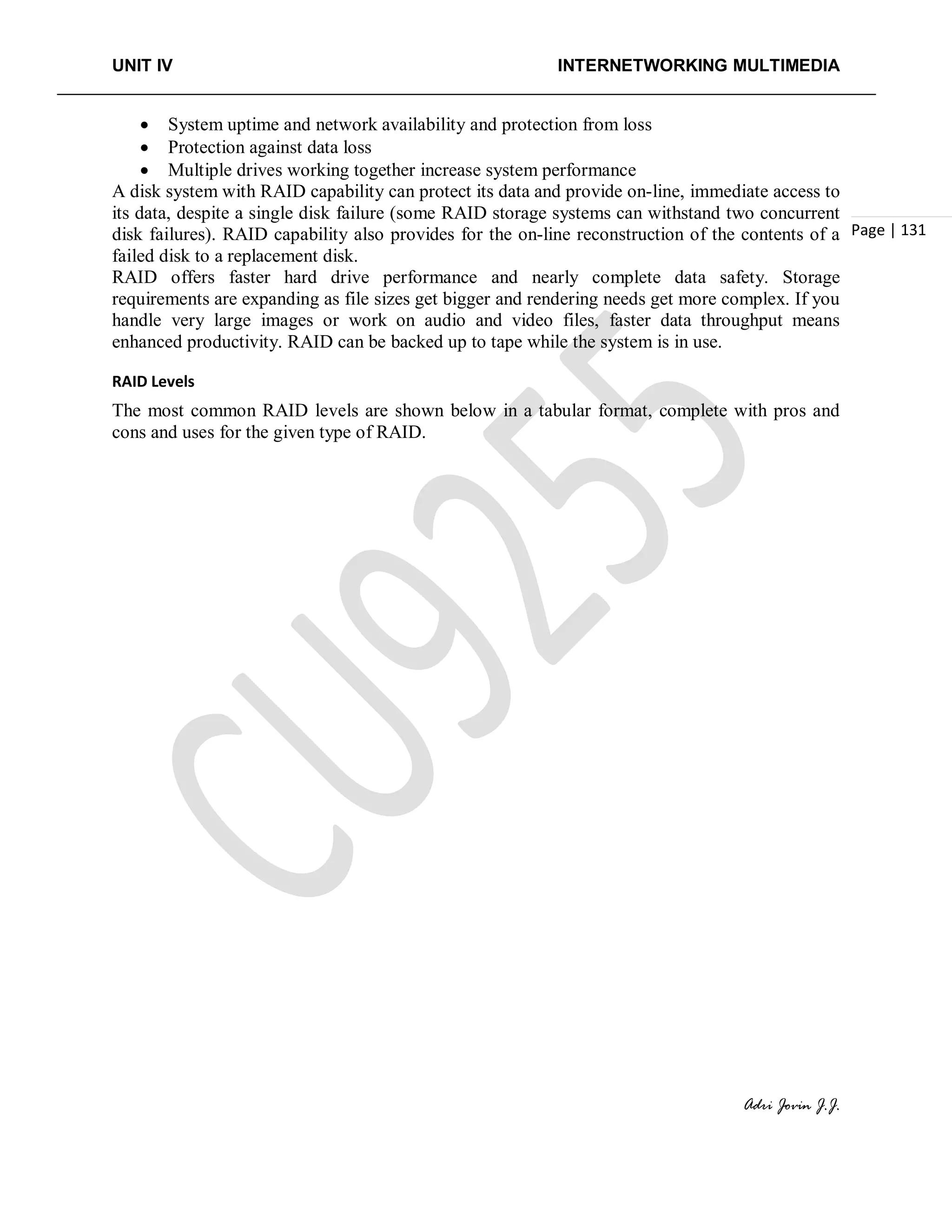 UNIT IV INTERNETWORKING MULTIMEDIA
Adri Jovin J.J.
Page | 131
• System uptime and network availability and protection from loss
• Protection against data loss
• Multiple drives working together increase system performance
A disk system with RAID capability can protect its data and provide on-line, immediate access to
its data, despite a single disk failure (some RAID storage systems can withstand two concurrent
disk failures). RAID capability also provides for the on-line reconstruction of the contents of a
failed disk to a replacement disk.
RAID offers faster hard drive performance and nearly complete data safety. Storage
requirements are expanding as file sizes get bigger and rendering needs get more complex. If you
handle very large images or work on audio and video files, faster data throughput means
enhanced productivity. RAID can be backed up to tape while the system is in use.
RAID Levels
The most common RAID levels are shown below in a tabular format, complete with pros and
cons and uses for the given type of RAID.
 