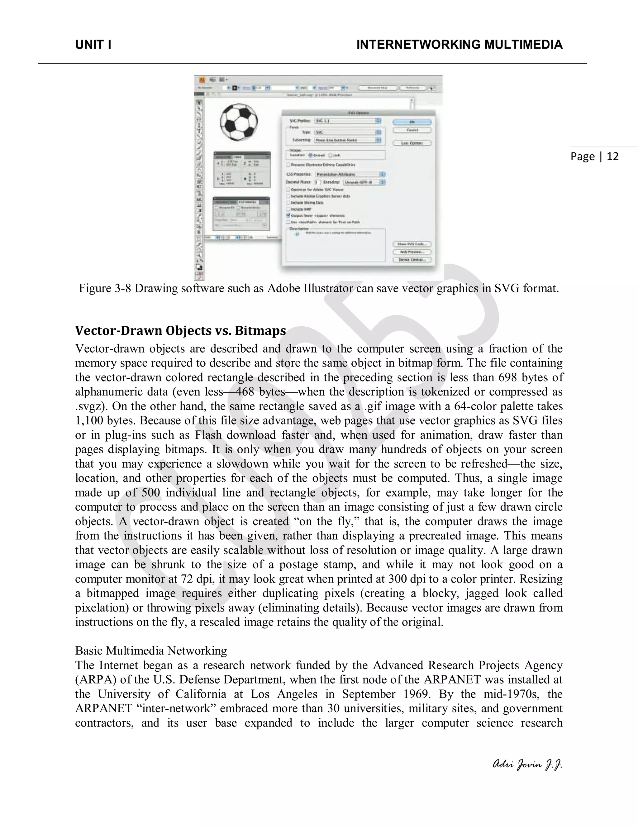 UNIT I INTERNETWORKING MULTIMEDIA
Adri Jovin J.J.
Page | 12
Figure 3-8 Drawing software such as Adobe Illustrator can save vector graphics in SVG format.
Vector-Drawn Objects vs. Bitmaps
Vector-drawn objects are described and drawn to the computer screen using a fraction of the
memory space required to describe and store the same object in bitmap form. The file containing
the vector-drawn colored rectangle described in the preceding section is less than 698 bytes of
alphanumeric data (even less—468 bytes—when the description is tokenized or compressed as
.svgz). On the other hand, the same rectangle saved as a .gif image with a 64-color palette takes
1,100 bytes. Because of this file size advantage, web pages that use vector graphics as SVG files
or in plug-ins such as Flash download faster and, when used for animation, draw faster than
pages displaying bitmaps. It is only when you draw many hundreds of objects on your screen
that you may experience a slowdown while you wait for the screen to be refreshed—the size,
location, and other properties for each of the objects must be computed. Thus, a single image
made up of 500 individual line and rectangle objects, for example, may take longer for the
computer to process and place on the screen than an image consisting of just a few drawn circle
objects. A vector-drawn object is created “on the fly,” that is, the computer draws the image
from the instructions it has been given, rather than displaying a precreated image. This means
that vector objects are easily scalable without loss of resolution or image quality. A large drawn
image can be shrunk to the size of a postage stamp, and while it may not look good on a
computer monitor at 72 dpi, it may look great when printed at 300 dpi to a color printer. Resizing
a bitmapped image requires either duplicating pixels (creating a blocky, jagged look called
pixelation) or throwing pixels away (eliminating details). Because vector images are drawn from
instructions on the fly, a rescaled image retains the quality of the original.
Basic Multimedia Networking
The Internet began as a research network funded by the Advanced Research Projects Agency
(ARPA) of the U.S. Defense Department, when the first node of the ARPANET was installed at
the University of California at Los Angeles in September 1969. By the mid-1970s, the
ARPANET “inter-network” embraced more than 30 universities, military sites, and government
contractors, and its user base expanded to include the larger computer science research
 