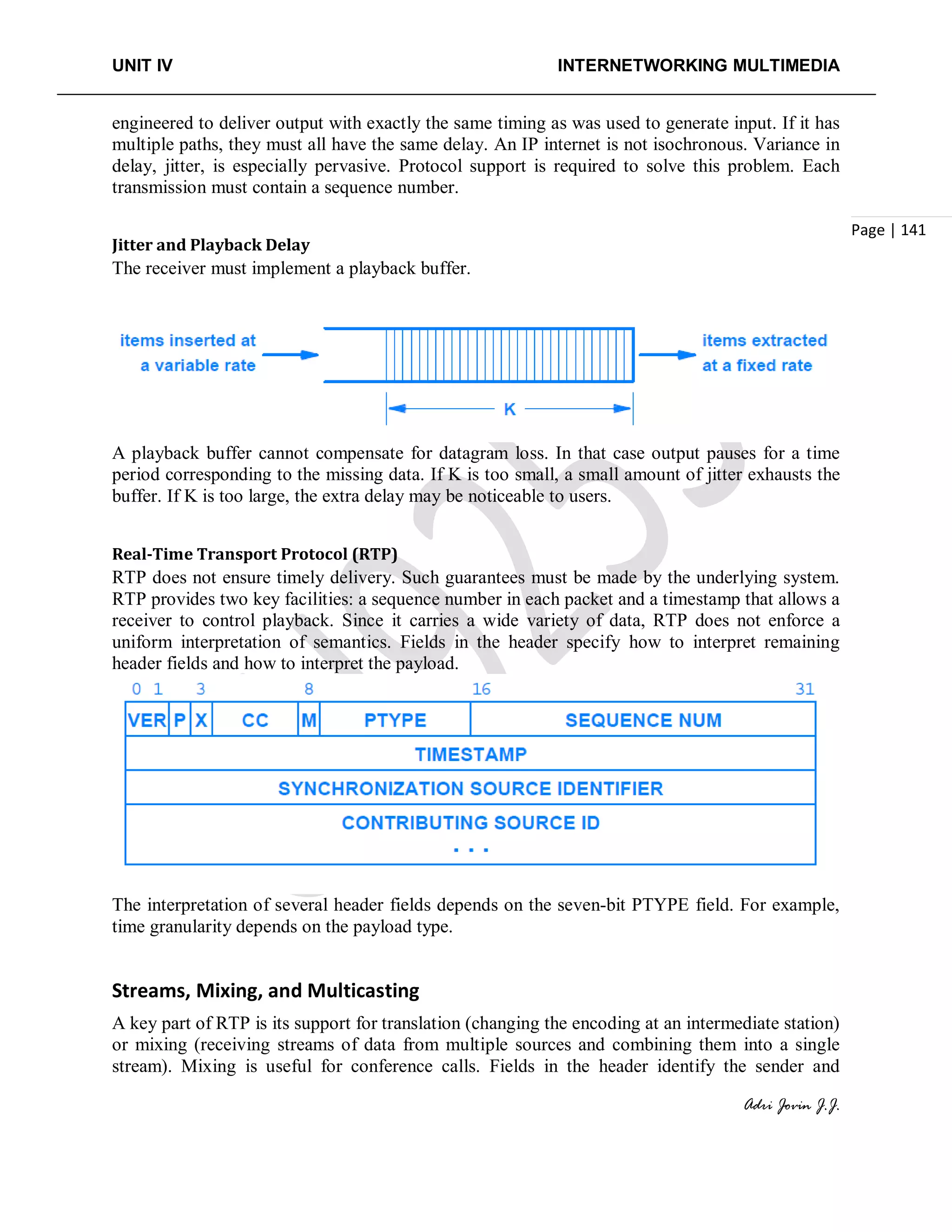 UNIT IV INTERNETWORKING MULTIMEDIA
Adri Jovin J.J.
Page | 141
engineered to deliver output with exactly the same timing as was used to generate input. If it has
multiple paths, they must all have the same delay. An IP internet is not isochronous. Variance in
delay, jitter, is especially pervasive. Protocol support is required to solve this problem. Each
transmission must contain a sequence number.
Jitter and Playback Delay
The receiver must implement a playback buffer.
A playback buffer cannot compensate for datagram loss. In that case output pauses for a time
period corresponding to the missing data. If K is too small, a small amount of jitter exhausts the
buffer. If K is too large, the extra delay may be noticeable to users.
Real-Time Transport Protocol (RTP)
RTP does not ensure timely delivery. Such guarantees must be made by the underlying system.
RTP provides two key facilities: a sequence number in each packet and a timestamp that allows a
receiver to control playback. Since it carries a wide variety of data, RTP does not enforce a
uniform interpretation of semantics. Fields in the header specify how to interpret remaining
header fields and how to interpret the payload.
The interpretation of several header fields depends on the seven-bit PTYPE field. For example,
time granularity depends on the payload type.
Streams, Mixing, and Multicasting
A key part of RTP is its support for translation (changing the encoding at an intermediate station)
or mixing (receiving streams of data from multiple sources and combining them into a single
stream). Mixing is useful for conference calls. Fields in the header identify the sender and
 