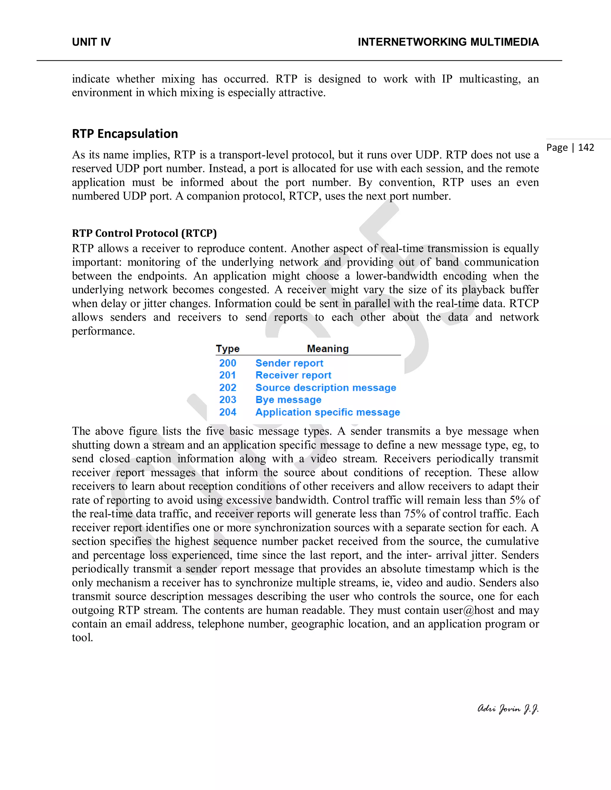 UNIT IV INTERNETWORKING MULTIMEDIA
Adri Jovin J.J.
Page | 142
indicate whether mixing has occurred. RTP is designed to work with IP multicasting, an
environment in which mixing is especially attractive.
RTP Encapsulation
As its name implies, RTP is a transport-level protocol, but it runs over UDP. RTP does not use a
reserved UDP port number. Instead, a port is allocated for use with each session, and the remote
application must be informed about the port number. By convention, RTP uses an even
numbered UDP port. A companion protocol, RTCP, uses the next port number.
RTP Control Protocol (RTCP)
RTP allows a receiver to reproduce content. Another aspect of real-time transmission is equally
important: monitoring of the underlying network and providing out of band communication
between the endpoints. An application might choose a lower-bandwidth encoding when the
underlying network becomes congested. A receiver might vary the size of its playback buffer
when delay or jitter changes. Information could be sent in parallel with the real-time data. RTCP
allows senders and receivers to send reports to each other about the data and network
performance.
The above figure lists the five basic message types. A sender transmits a bye message when
shutting down a stream and an application specific message to define a new message type, eg, to
send closed caption information along with a video stream. Receivers periodically transmit
receiver report messages that inform the source about conditions of reception. These allow
receivers to learn about reception conditions of other receivers and allow receivers to adapt their
rate of reporting to avoid using excessive bandwidth. Control traffic will remain less than 5% of
the real-time data traffic, and receiver reports will generate less than 75% of control traffic. Each
receiver report identifies one or more synchronization sources with a separate section for each. A
section specifies the highest sequence number packet received from the source, the cumulative
and percentage loss experienced, time since the last report, and the inter- arrival jitter. Senders
periodically transmit a sender report message that provides an absolute timestamp which is the
only mechanism a receiver has to synchronize multiple streams, ie, video and audio. Senders also
transmit source description messages describing the user who controls the source, one for each
outgoing RTP stream. The contents are human readable. They must contain user@host and may
contain an email address, telephone number, geographic location, and an application program or
tool.
 
