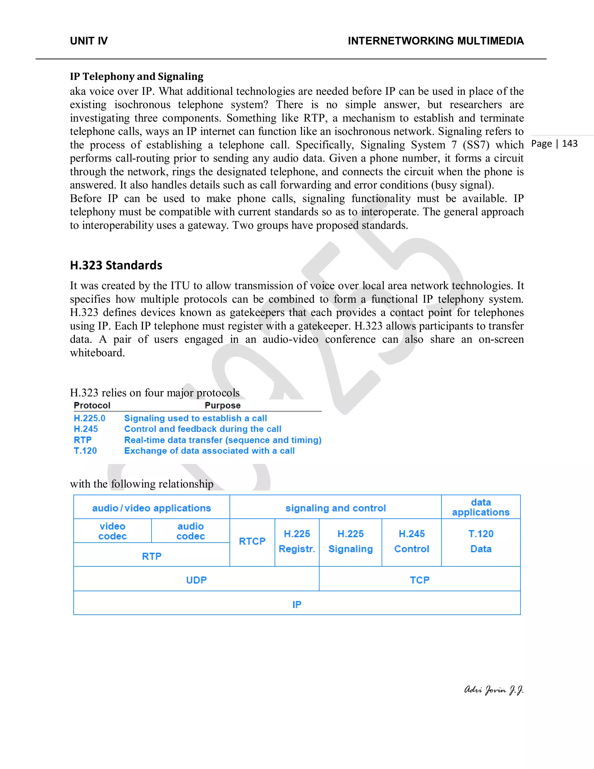 UNIT IV INTERNETWORKING MULTIMEDIA
Adri Jovin J.J.
Page | 143
IP Telephony and Signaling
aka voice over IP. What additional technologies are needed before IP can be used in place of the
existing isochronous telephone system? There is no simple answer, but researchers are
investigating three components. Something like RTP, a mechanism to establish and terminate
telephone calls, ways an IP internet can function like an isochronous network. Signaling refers to
the process of establishing a telephone call. Specifically, Signaling System 7 (SS7) which
performs call-routing prior to sending any audio data. Given a phone number, it forms a circuit
through the network, rings the designated telephone, and connects the circuit when the phone is
answered. It also handles details such as call forwarding and error conditions (busy signal).
Before IP can be used to make phone calls, signaling functionality must be available. IP
telephony must be compatible with current standards so as to interoperate. The general approach
to interoperability uses a gateway. Two groups have proposed standards.
H.323 Standards
It was created by the ITU to allow transmission of voice over local area network technologies. It
specifies how multiple protocols can be combined to form a functional IP telephony system.
H.323 defines devices known as gatekeepers that each provides a contact point for telephones
using IP. Each IP telephone must register with a gatekeeper. H.323 allows participants to transfer
data. A pair of users engaged in an audio-video conference can also share an on-screen
whiteboard.
H.323 relies on four major protocols
with the following relationship
 