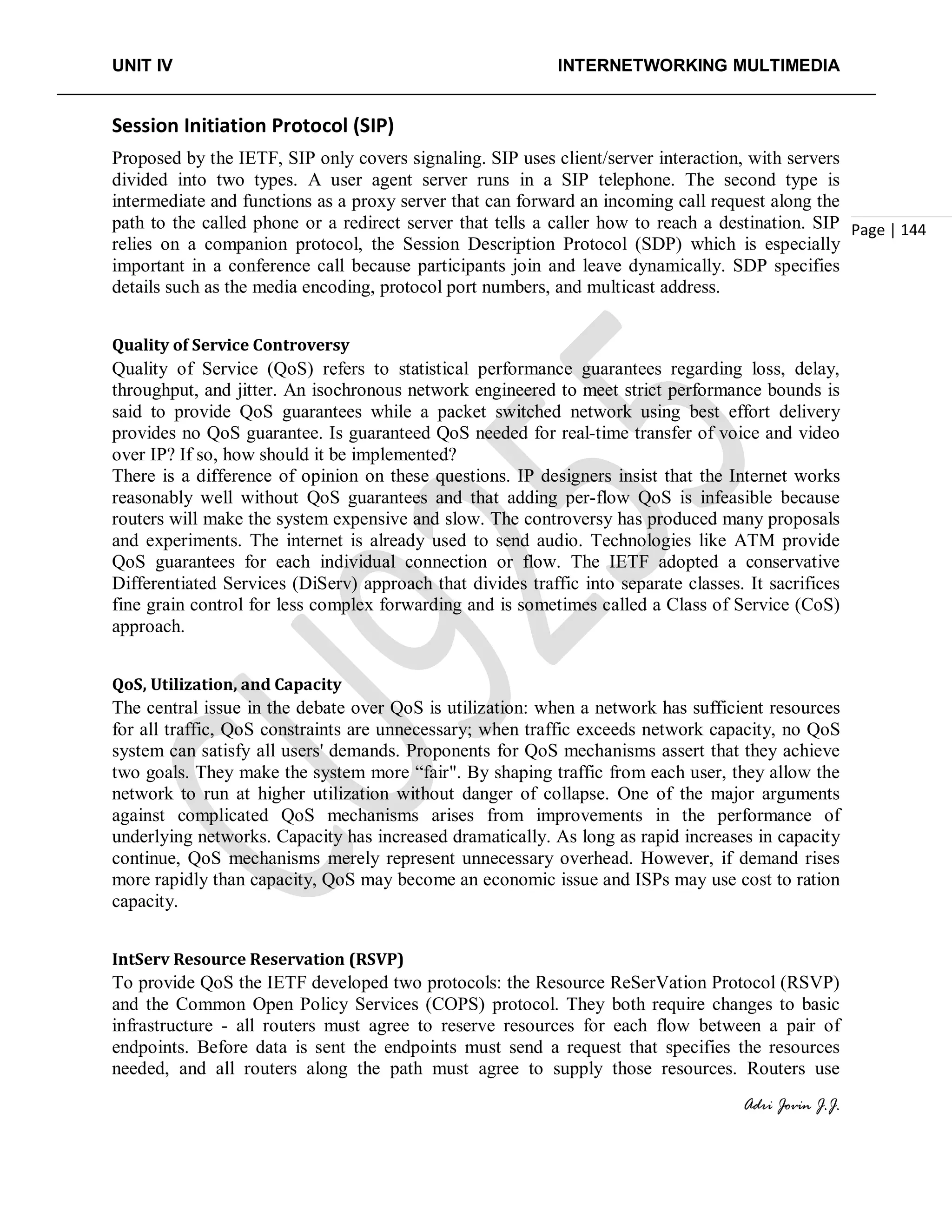 UNIT IV INTERNETWORKING MULTIMEDIA
Adri Jovin J.J.
Page | 144
Session Initiation Protocol (SIP)
Proposed by the IETF, SIP only covers signaling. SIP uses client/server interaction, with servers
divided into two types. A user agent server runs in a SIP telephone. The second type is
intermediate and functions as a proxy server that can forward an incoming call request along the
path to the called phone or a redirect server that tells a caller how to reach a destination. SIP
relies on a companion protocol, the Session Description Protocol (SDP) which is especially
important in a conference call because participants join and leave dynamically. SDP specifies
details such as the media encoding, protocol port numbers, and multicast address.
Quality of Service Controversy
Quality of Service (QoS) refers to statistical performance guarantees regarding loss, delay,
throughput, and jitter. An isochronous network engineered to meet strict performance bounds is
said to provide QoS guarantees while a packet switched network using best effort delivery
provides no QoS guarantee. Is guaranteed QoS needed for real-time transfer of voice and video
over IP? If so, how should it be implemented?
There is a difference of opinion on these questions. IP designers insist that the Internet works
reasonably well without QoS guarantees and that adding per-flow QoS is infeasible because
routers will make the system expensive and slow. The controversy has produced many proposals
and experiments. The internet is already used to send audio. Technologies like ATM provide
QoS guarantees for each individual connection or flow. The IETF adopted a conservative
Differentiated Services (DiServ) approach that divides traffic into separate classes. It sacrifices
fine grain control for less complex forwarding and is sometimes called a Class of Service (CoS)
approach.
QoS, Utilization, and Capacity
The central issue in the debate over QoS is utilization: when a network has sufficient resources
for all traffic, QoS constraints are unnecessary; when traffic exceeds network capacity, no QoS
system can satisfy all users' demands. Proponents for QoS mechanisms assert that they achieve
two goals. They make the system more “fair". By shaping traffic from each user, they allow the
network to run at higher utilization without danger of collapse. One of the major arguments
against complicated QoS mechanisms arises from improvements in the performance of
underlying networks. Capacity has increased dramatically. As long as rapid increases in capacity
continue, QoS mechanisms merely represent unnecessary overhead. However, if demand rises
more rapidly than capacity, QoS may become an economic issue and ISPs may use cost to ration
capacity.
IntServ Resource Reservation (RSVP)
To provide QoS the IETF developed two protocols: the Resource ReSerVation Protocol (RSVP)
and the Common Open Policy Services (COPS) protocol. They both require changes to basic
infrastructure - all routers must agree to reserve resources for each flow between a pair of
endpoints. Before data is sent the endpoints must send a request that specifies the resources
needed, and all routers along the path must agree to supply those resources. Routers use
 