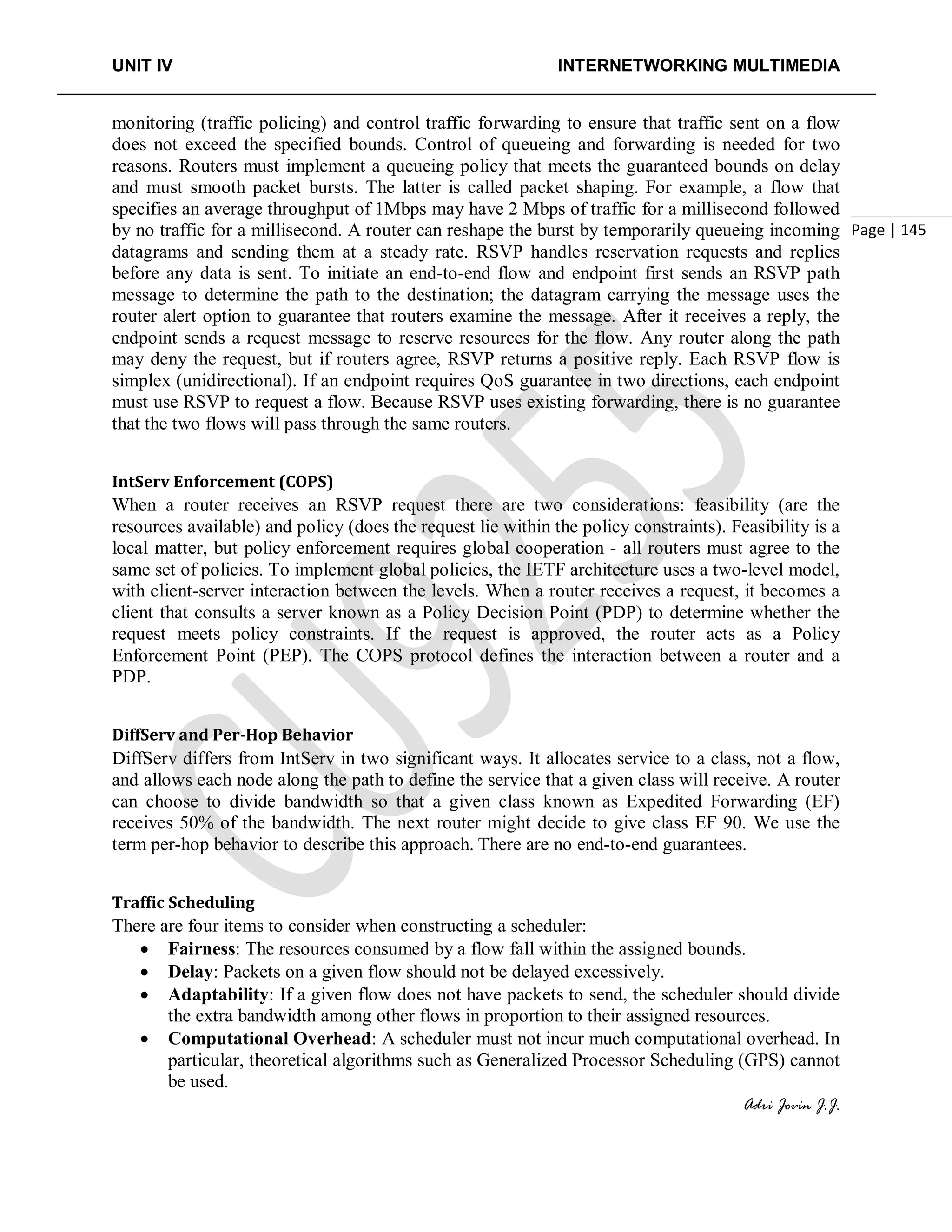 UNIT IV INTERNETWORKING MULTIMEDIA
Adri Jovin J.J.
Page | 145
monitoring (traffic policing) and control traffic forwarding to ensure that traffic sent on a flow
does not exceed the specified bounds. Control of queueing and forwarding is needed for two
reasons. Routers must implement a queueing policy that meets the guaranteed bounds on delay
and must smooth packet bursts. The latter is called packet shaping. For example, a flow that
specifies an average throughput of 1Mbps may have 2 Mbps of traffic for a millisecond followed
by no traffic for a millisecond. A router can reshape the burst by temporarily queueing incoming
datagrams and sending them at a steady rate. RSVP handles reservation requests and replies
before any data is sent. To initiate an end-to-end flow and endpoint first sends an RSVP path
message to determine the path to the destination; the datagram carrying the message uses the
router alert option to guarantee that routers examine the message. After it receives a reply, the
endpoint sends a request message to reserve resources for the flow. Any router along the path
may deny the request, but if routers agree, RSVP returns a positive reply. Each RSVP flow is
simplex (unidirectional). If an endpoint requires QoS guarantee in two directions, each endpoint
must use RSVP to request a flow. Because RSVP uses existing forwarding, there is no guarantee
that the two flows will pass through the same routers.
IntServ Enforcement (COPS)
When a router receives an RSVP request there are two considerations: feasibility (are the
resources available) and policy (does the request lie within the policy constraints). Feasibility is a
local matter, but policy enforcement requires global cooperation - all routers must agree to the
same set of policies. To implement global policies, the IETF architecture uses a two-level model,
with client-server interaction between the levels. When a router receives a request, it becomes a
client that consults a server known as a Policy Decision Point (PDP) to determine whether the
request meets policy constraints. If the request is approved, the router acts as a Policy
Enforcement Point (PEP). The COPS protocol defines the interaction between a router and a
PDP.
DiffServ and Per-Hop Behavior
DiffServ differs from IntServ in two significant ways. It allocates service to a class, not a flow,
and allows each node along the path to define the service that a given class will receive. A router
can choose to divide bandwidth so that a given class known as Expedited Forwarding (EF)
receives 50% of the bandwidth. The next router might decide to give class EF 90. We use the
term per-hop behavior to describe this approach. There are no end-to-end guarantees.
Traffic Scheduling
There are four items to consider when constructing a scheduler:
• Fairness: The resources consumed by a flow fall within the assigned bounds.
• Delay: Packets on a given flow should not be delayed excessively.
• Adaptability: If a given flow does not have packets to send, the scheduler should divide
the extra bandwidth among other flows in proportion to their assigned resources.
• Computational Overhead: A scheduler must not incur much computational overhead. In
particular, theoretical algorithms such as Generalized Processor Scheduling (GPS) cannot
be used.
 