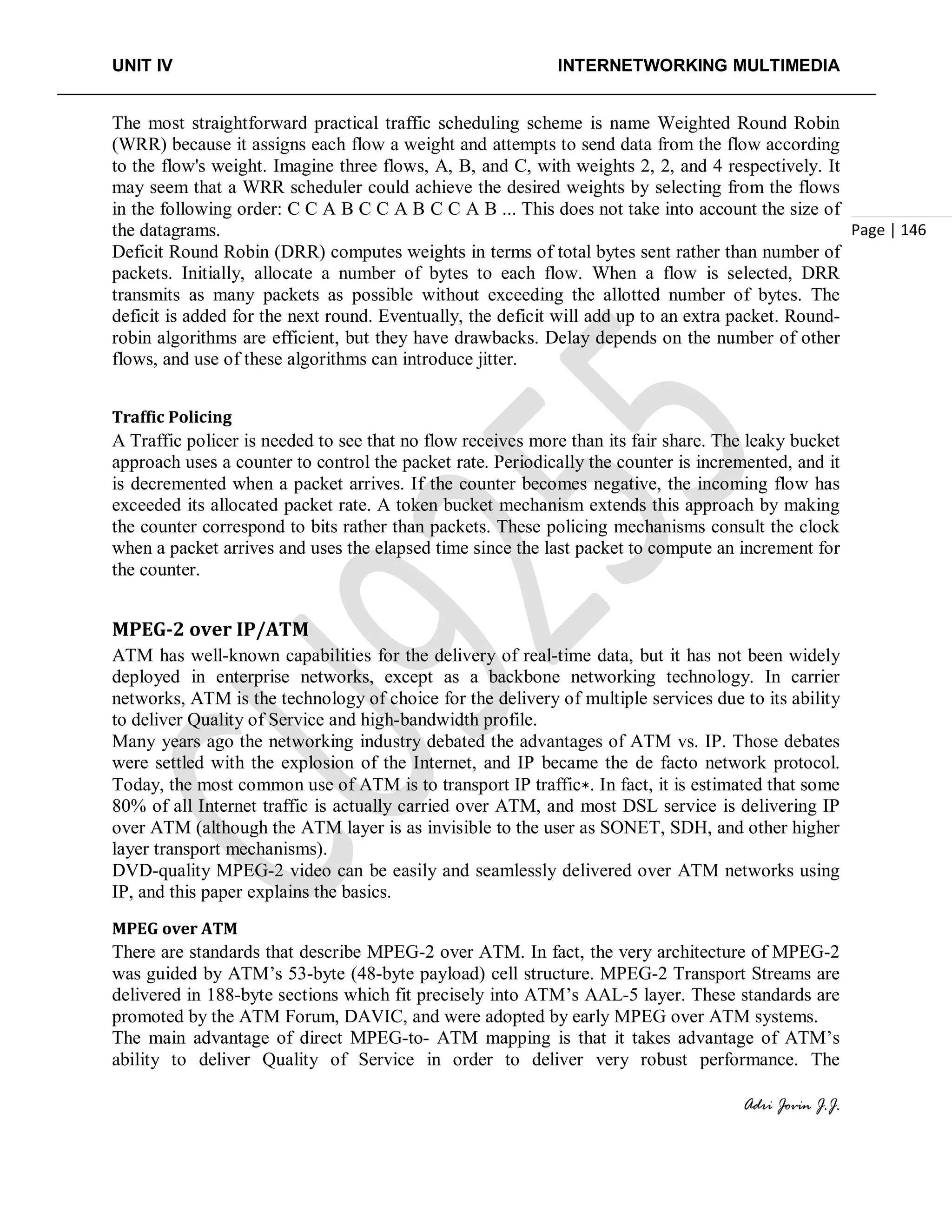 UNIT IV INTERNETWORKING MULTIMEDIA
Adri Jovin J.J.
Page | 146
The most straightforward practical traffic scheduling scheme is name Weighted Round Robin
(WRR) because it assigns each flow a weight and attempts to send data from the flow according
to the flow's weight. Imagine three flows, A, B, and C, with weights 2, 2, and 4 respectively. It
may seem that a WRR scheduler could achieve the desired weights by selecting from the flows
in the following order: C C A B C C A B C C A B ... This does not take into account the size of
the datagrams.
Deficit Round Robin (DRR) computes weights in terms of total bytes sent rather than number of
packets. Initially, allocate a number of bytes to each flow. When a flow is selected, DRR
transmits as many packets as possible without exceeding the allotted number of bytes. The
deficit is added for the next round. Eventually, the deficit will add up to an extra packet. Round-
robin algorithms are efficient, but they have drawbacks. Delay depends on the number of other
flows, and use of these algorithms can introduce jitter.
Traffic Policing
A Traffic policer is needed to see that no flow receives more than its fair share. The leaky bucket
approach uses a counter to control the packet rate. Periodically the counter is incremented, and it
is decremented when a packet arrives. If the counter becomes negative, the incoming flow has
exceeded its allocated packet rate. A token bucket mechanism extends this approach by making
the counter correspond to bits rather than packets. These policing mechanisms consult the clock
when a packet arrives and uses the elapsed time since the last packet to compute an increment for
the counter.
MPEG-2 over IP/ATM
ATM has well-known capabilities for the delivery of real-time data, but it has not been widely
deployed in enterprise networks, except as a backbone networking technology. In carrier
networks, ATM is the technology of choice for the delivery of multiple services due to its ability
to deliver Quality of Service and high-bandwidth profile.
Many years ago the networking industry debated the advantages of ATM vs. IP. Those debates
were settled with the explosion of the Internet, and IP became the de facto network protocol.
Today, the most common use of ATM is to transport IP traffic∗. In fact, it is estimated that some
80% of all Internet traffic is actually carried over ATM, and most DSL service is delivering IP
over ATM (although the ATM layer is as invisible to the user as SONET, SDH, and other higher
layer transport mechanisms).
DVD-quality MPEG-2 video can be easily and seamlessly delivered over ATM networks using
IP, and this paper explains the basics.
MPEG over ATM
There are standards that describe MPEG-2 over ATM. In fact, the very architecture of MPEG-2
was guided by ATM’s 53-byte (48-byte payload) cell structure. MPEG-2 Transport Streams are
delivered in 188-byte sections which fit precisely into ATM’s AAL-5 layer. These standards are
promoted by the ATM Forum, DAVIC, and were adopted by early MPEG over ATM systems.
The main advantage of direct MPEG-to- ATM mapping is that it takes advantage of ATM’s
ability to deliver Quality of Service in order to deliver very robust performance. The
 