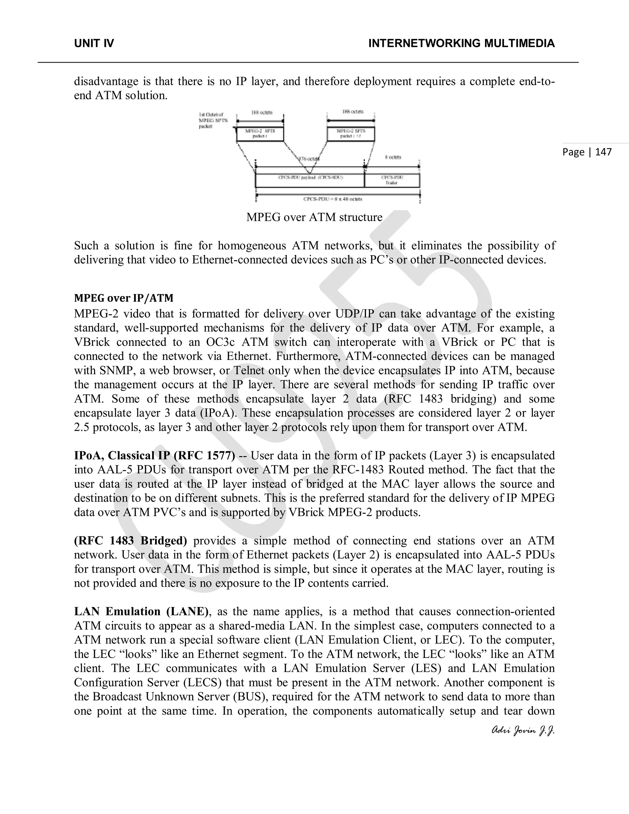 UNIT IV INTERNETWORKING MULTIMEDIA
Adri Jovin J.J.
Page | 147
disadvantage is that there is no IP layer, and therefore deployment requires a complete end-to-
end ATM solution.
MPEG over ATM structure
Such a solution is fine for homogeneous ATM networks, but it eliminates the possibility of
delivering that video to Ethernet-connected devices such as PC’s or other IP-connected devices.
MPEG over IP/ATM
MPEG-2 video that is formatted for delivery over UDP/IP can take advantage of the existing
standard, well-supported mechanisms for the delivery of IP data over ATM. For example, a
VBrick connected to an OC3c ATM switch can interoperate with a VBrick or PC that is
connected to the network via Ethernet. Furthermore, ATM-connected devices can be managed
with SNMP, a web browser, or Telnet only when the device encapsulates IP into ATM, because
the management occurs at the IP layer. There are several methods for sending IP traffic over
ATM. Some of these methods encapsulate layer 2 data (RFC 1483 bridging) and some
encapsulate layer 3 data (IPoA). These encapsulation processes are considered layer 2 or layer
2.5 protocols, as layer 3 and other layer 2 protocols rely upon them for transport over ATM.
IPoA, Classical IP (RFC 1577) -- User data in the form of IP packets (Layer 3) is encapsulated
into AAL-5 PDUs for transport over ATM per the RFC-1483 Routed method. The fact that the
user data is routed at the IP layer instead of bridged at the MAC layer allows the source and
destination to be on different subnets. This is the preferred standard for the delivery of IP MPEG
data over ATM PVC’s and is supported by VBrick MPEG-2 products.
(RFC 1483 Bridged) provides a simple method of connecting end stations over an ATM
network. User data in the form of Ethernet packets (Layer 2) is encapsulated into AAL-5 PDUs
for transport over ATM. This method is simple, but since it operates at the MAC layer, routing is
not provided and there is no exposure to the IP contents carried.
LAN Emulation (LANE), as the name applies, is a method that causes connection-oriented
ATM circuits to appear as a shared-media LAN. In the simplest case, computers connected to a
ATM network run a special software client (LAN Emulation Client, or LEC). To the computer,
the LEC “looks” like an Ethernet segment. To the ATM network, the LEC “looks” like an ATM
client. The LEC communicates with a LAN Emulation Server (LES) and LAN Emulation
Configuration Server (LECS) that must be present in the ATM network. Another component is
the Broadcast Unknown Server (BUS), required for the ATM network to send data to more than
one point at the same time. In operation, the components automatically setup and tear down
 