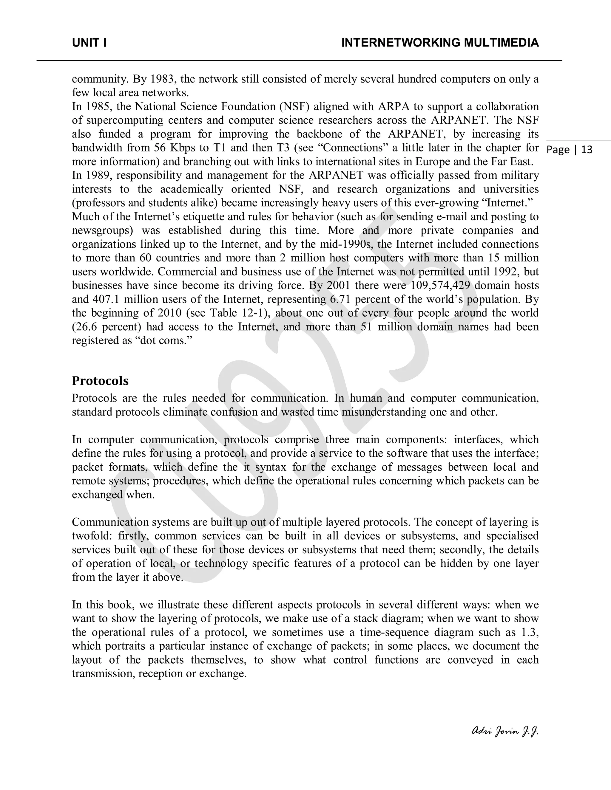 UNIT I INTERNETWORKING MULTIMEDIA
Adri Jovin J.J.
Page | 13
community. By 1983, the network still consisted of merely several hundred computers on only a
few local area networks.
In 1985, the National Science Foundation (NSF) aligned with ARPA to support a collaboration
of supercomputing centers and computer science researchers across the ARPANET. The NSF
also funded a program for improving the backbone of the ARPANET, by increasing its
bandwidth from 56 Kbps to T1 and then T3 (see “Connections” a little later in the chapter for
more information) and branching out with links to international sites in Europe and the Far East.
In 1989, responsibility and management for the ARPANET was officially passed from military
interests to the academically oriented NSF, and research organizations and universities
(professors and students alike) became increasingly heavy users of this ever-growing “Internet.”
Much of the Internet’s etiquette and rules for behavior (such as for sending e-mail and posting to
newsgroups) was established during this time. More and more private companies and
organizations linked up to the Internet, and by the mid-1990s, the Internet included connections
to more than 60 countries and more than 2 million host computers with more than 15 million
users worldwide. Commercial and business use of the Internet was not permitted until 1992, but
businesses have since become its driving force. By 2001 there were 109,574,429 domain hosts
and 407.1 million users of the Internet, representing 6.71 percent of the world’s population. By
the beginning of 2010 (see Table 12-1), about one out of every four people around the world
(26.6 percent) had access to the Internet, and more than 51 million domain names had been
registered as “dot coms.”
Protocols
Protocols are the rules needed for communication. In human and computer communication,
standard protocols eliminate confusion and wasted time misunderstanding one and other.
In computer communication, protocols comprise three main components: interfaces, which
define the rules for using a protocol, and provide a service to the software that uses the interface;
packet formats, which define the it syntax for the exchange of messages between local and
remote systems; procedures, which define the operational rules concerning which packets can be
exchanged when.
Communication systems are built up out of multiple layered protocols. The concept of layering is
twofold: firstly, common services can be built in all devices or subsystems, and specialised
services built out of these for those devices or subsystems that need them; secondly, the details
of operation of local, or technology specific features of a protocol can be hidden by one layer
from the layer it above.
In this book, we illustrate these different aspects protocols in several different ways: when we
want to show the layering of protocols, we make use of a stack diagram; when we want to show
the operational rules of a protocol, we sometimes use a time-sequence diagram such as 1.3,
which portraits a particular instance of exchange of packets; in some places, we document the
layout of the packets themselves, to show what control functions are conveyed in each
transmission, reception or exchange.
 