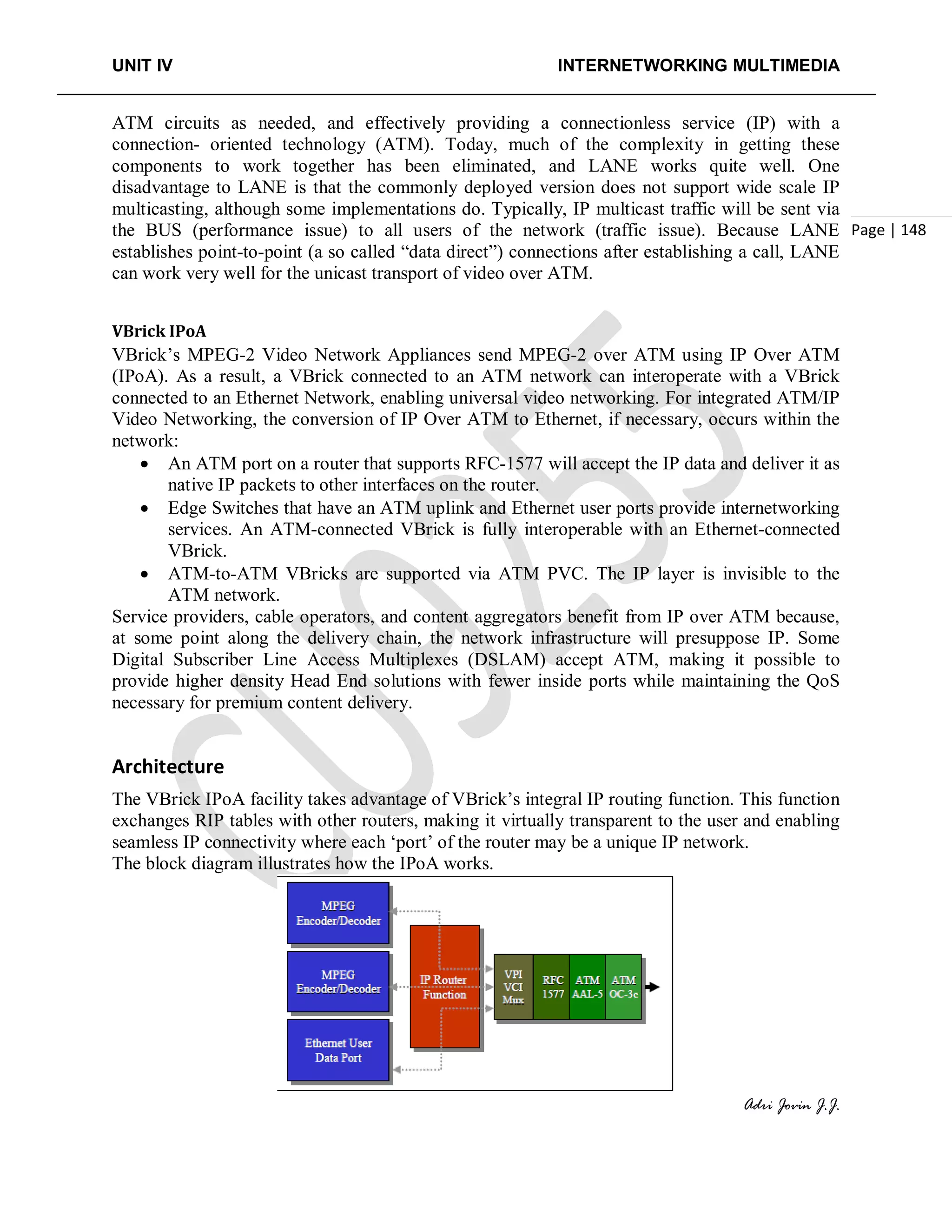 UNIT IV INTERNETWORKING MULTIMEDIA
Adri Jovin J.J.
Page | 148
ATM circuits as needed, and effectively providing a connectionless service (IP) with a
connection- oriented technology (ATM). Today, much of the complexity in getting these
components to work together has been eliminated, and LANE works quite well. One
disadvantage to LANE is that the commonly deployed version does not support wide scale IP
multicasting, although some implementations do. Typically, IP multicast traffic will be sent via
the BUS (performance issue) to all users of the network (traffic issue). Because LANE
establishes point-to-point (a so called “data direct”) connections after establishing a call, LANE
can work very well for the unicast transport of video over ATM.
VBrick IPoA
VBrick’s MPEG-2 Video Network Appliances send MPEG-2 over ATM using IP Over ATM
(IPoA). As a result, a VBrick connected to an ATM network can interoperate with a VBrick
connected to an Ethernet Network, enabling universal video networking. For integrated ATM/IP
Video Networking, the conversion of IP Over ATM to Ethernet, if necessary, occurs within the
network:
• An ATM port on a router that supports RFC-1577 will accept the IP data and deliver it as
native IP packets to other interfaces on the router.
• Edge Switches that have an ATM uplink and Ethernet user ports provide internetworking
services. An ATM-connected VBrick is fully interoperable with an Ethernet-connected
VBrick.
• ATM-to-ATM VBricks are supported via ATM PVC. The IP layer is invisible to the
ATM network.
Service providers, cable operators, and content aggregators benefit from IP over ATM because,
at some point along the delivery chain, the network infrastructure will presuppose IP. Some
Digital Subscriber Line Access Multiplexes (DSLAM) accept ATM, making it possible to
provide higher density Head End solutions with fewer inside ports while maintaining the QoS
necessary for premium content delivery.
Architecture
The VBrick IPoA facility takes advantage of VBrick’s integral IP routing function. This function
exchanges RIP tables with other routers, making it virtually transparent to the user and enabling
seamless IP connectivity where each ‘port’ of the router may be a unique IP network.
The block diagram illustrates how the IPoA works.
 
