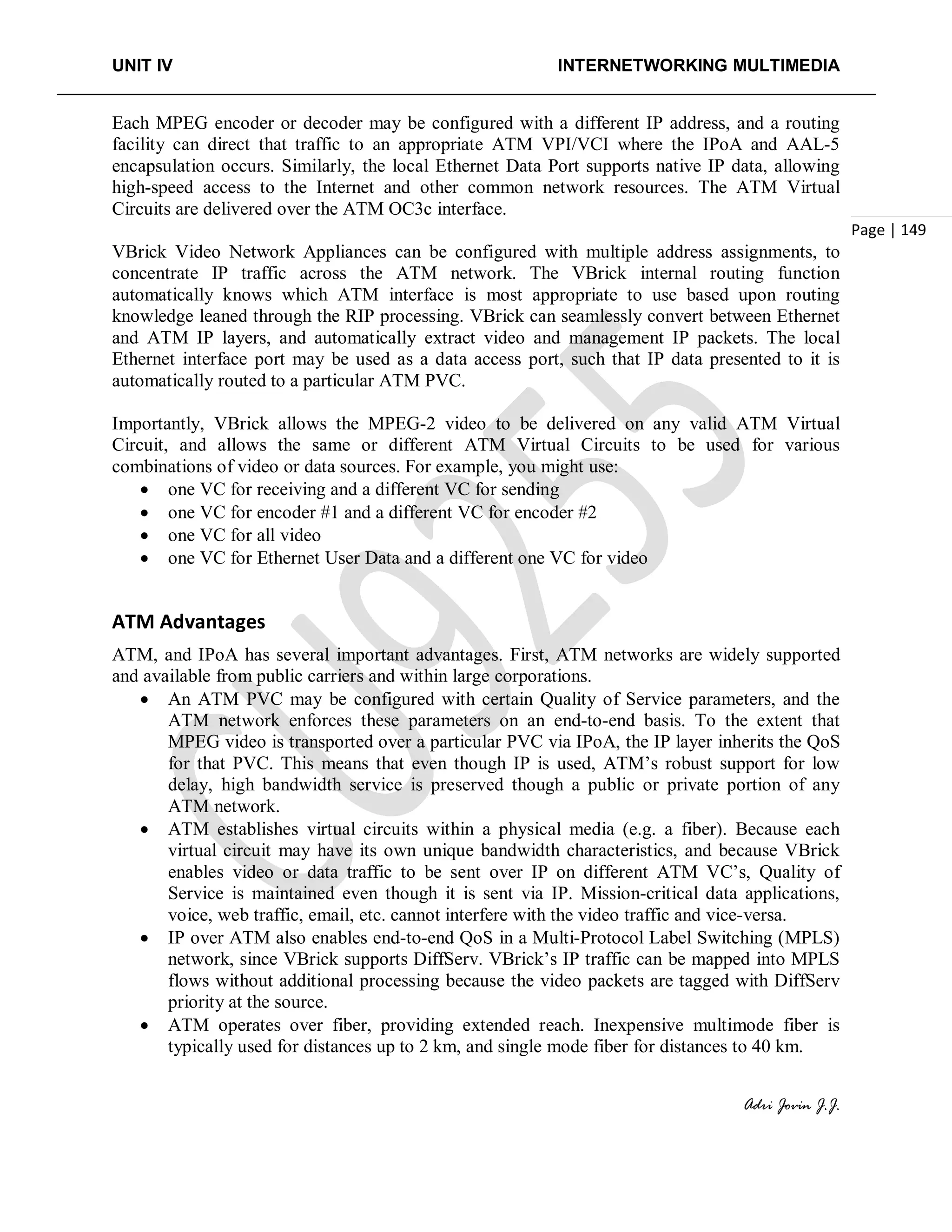 UNIT IV INTERNETWORKING MULTIMEDIA
Adri Jovin J.J.
Page | 149
Each MPEG encoder or decoder may be configured with a different IP address, and a routing
facility can direct that traffic to an appropriate ATM VPI/VCI where the IPoA and AAL-5
encapsulation occurs. Similarly, the local Ethernet Data Port supports native IP data, allowing
high-speed access to the Internet and other common network resources. The ATM Virtual
Circuits are delivered over the ATM OC3c interface.
VBrick Video Network Appliances can be configured with multiple address assignments, to
concentrate IP traffic across the ATM network. The VBrick internal routing function
automatically knows which ATM interface is most appropriate to use based upon routing
knowledge leaned through the RIP processing. VBrick can seamlessly convert between Ethernet
and ATM IP layers, and automatically extract video and management IP packets. The local
Ethernet interface port may be used as a data access port, such that IP data presented to it is
automatically routed to a particular ATM PVC.
Importantly, VBrick allows the MPEG-2 video to be delivered on any valid ATM Virtual
Circuit, and allows the same or different ATM Virtual Circuits to be used for various
combinations of video or data sources. For example, you might use:
• one VC for receiving and a different VC for sending
• one VC for encoder #1 and a different VC for encoder #2
• one VC for all video
• one VC for Ethernet User Data and a different one VC for video
ATM Advantages
ATM, and IPoA has several important advantages. First, ATM networks are widely supported
and available from public carriers and within large corporations.
• An ATM PVC may be configured with certain Quality of Service parameters, and the
ATM network enforces these parameters on an end-to-end basis. To the extent that
MPEG video is transported over a particular PVC via IPoA, the IP layer inherits the QoS
for that PVC. This means that even though IP is used, ATM’s robust support for low
delay, high bandwidth service is preserved though a public or private portion of any
ATM network.
• ATM establishes virtual circuits within a physical media (e.g. a fiber). Because each
virtual circuit may have its own unique bandwidth characteristics, and because VBrick
enables video or data traffic to be sent over IP on different ATM VC’s, Quality of
Service is maintained even though it is sent via IP. Mission-critical data applications,
voice, web traffic, email, etc. cannot interfere with the video traffic and vice-versa.
• IP over ATM also enables end-to-end QoS in a Multi-Protocol Label Switching (MPLS)
network, since VBrick supports DiffServ. VBrick’s IP traffic can be mapped into MPLS
flows without additional processing because the video packets are tagged with DiffServ
priority at the source.
• ATM operates over fiber, providing extended reach. Inexpensive multimode fiber is
typically used for distances up to 2 km, and single mode fiber for distances to 40 km.
 