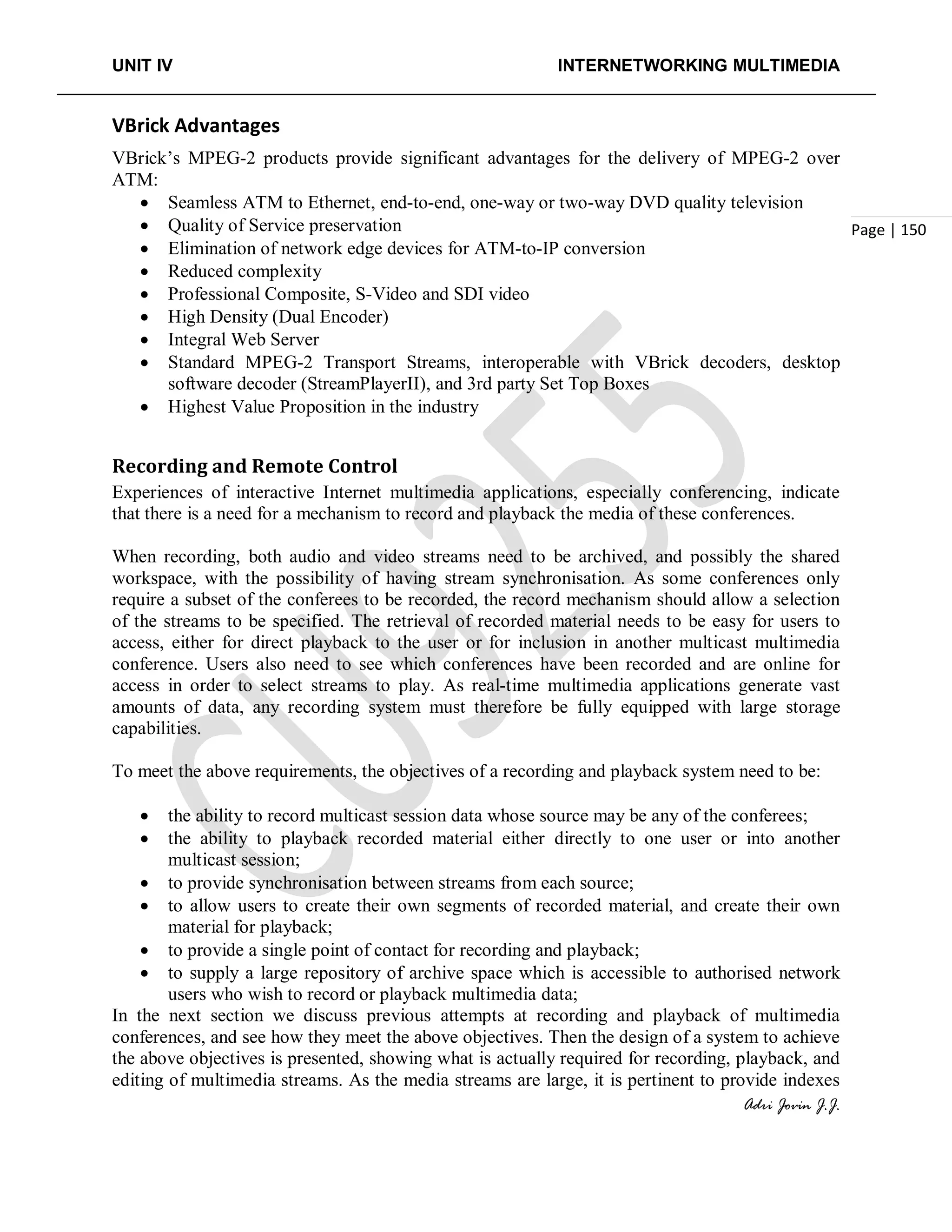UNIT IV INTERNETWORKING MULTIMEDIA
Adri Jovin J.J.
Page | 150
VBrick Advantages
VBrick’s MPEG-2 products provide significant advantages for the delivery of MPEG-2 over
ATM:
• Seamless ATM to Ethernet, end-to-end, one-way or two-way DVD quality television
• Quality of Service preservation
• Elimination of network edge devices for ATM-to-IP conversion
• Reduced complexity
• Professional Composite, S-Video and SDI video
• High Density (Dual Encoder)
• Integral Web Server
• Standard MPEG-2 Transport Streams, interoperable with VBrick decoders, desktop
software decoder (StreamPlayerII), and 3rd party Set Top Boxes
• Highest Value Proposition in the industry
Recording and Remote Control
Experiences of interactive Internet multimedia applications, especially conferencing, indicate
that there is a need for a mechanism to record and playback the media of these conferences.
When recording, both audio and video streams need to be archived, and possibly the shared
workspace, with the possibility of having stream synchronisation. As some conferences only
require a subset of the conferees to be recorded, the record mechanism should allow a selection
of the streams to be specified. The retrieval of recorded material needs to be easy for users to
access, either for direct playback to the user or for inclusion in another multicast multimedia
conference. Users also need to see which conferences have been recorded and are online for
access in order to select streams to play. As real-time multimedia applications generate vast
amounts of data, any recording system must therefore be fully equipped with large storage
capabilities.
To meet the above requirements, the objectives of a recording and playback system need to be:
• the ability to record multicast session data whose source may be any of the conferees;
• the ability to playback recorded material either directly to one user or into another
multicast session;
• to provide synchronisation between streams from each source;
• to allow users to create their own segments of recorded material, and create their own
material for playback;
• to provide a single point of contact for recording and playback;
• to supply a large repository of archive space which is accessible to authorised network
users who wish to record or playback multimedia data;
In the next section we discuss previous attempts at recording and playback of multimedia
conferences, and see how they meet the above objectives. Then the design of a system to achieve
the above objectives is presented, showing what is actually required for recording, playback, and
editing of multimedia streams. As the media streams are large, it is pertinent to provide indexes
 