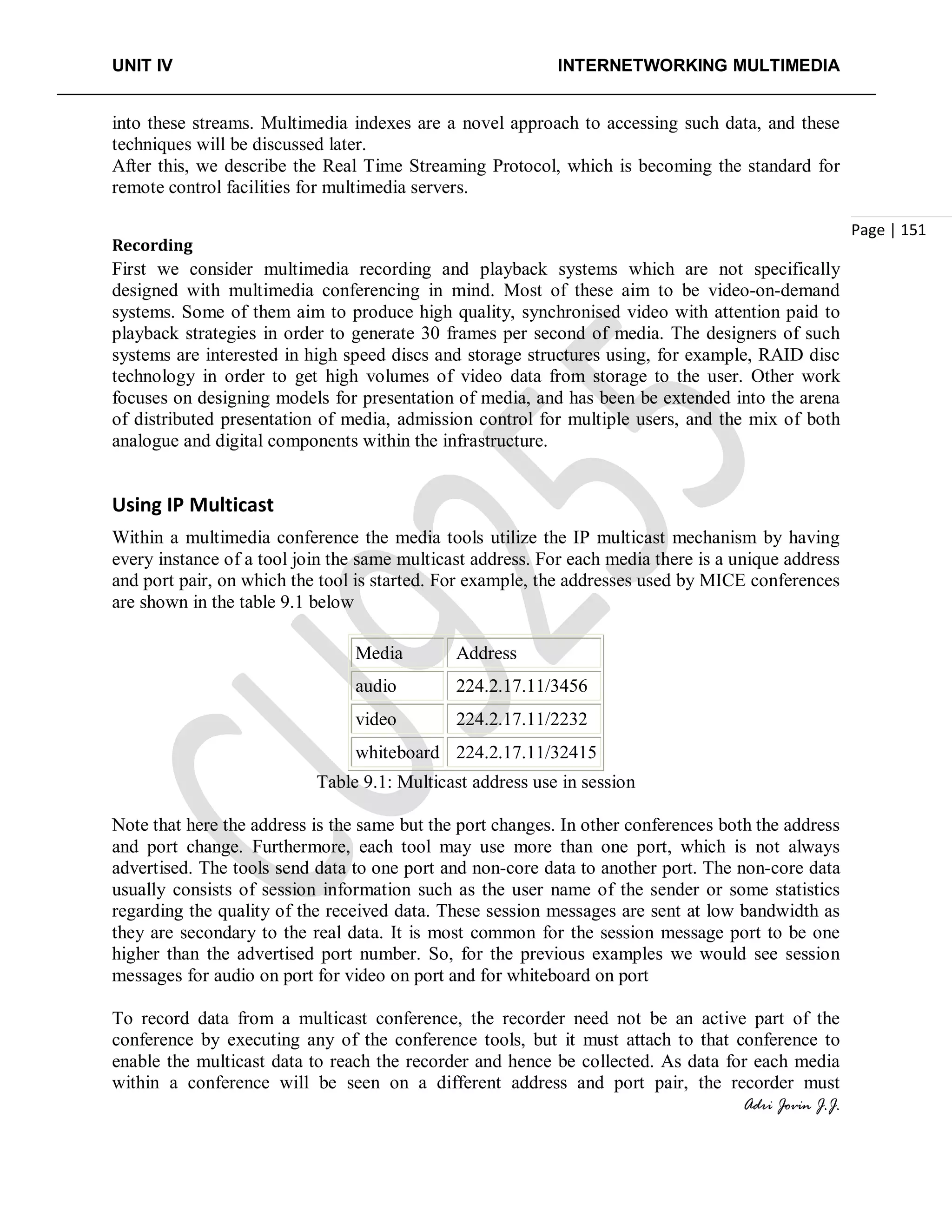 UNIT IV INTERNETWORKING MULTIMEDIA
Adri Jovin J.J.
Page | 151
into these streams. Multimedia indexes are a novel approach to accessing such data, and these
techniques will be discussed later.
After this, we describe the Real Time Streaming Protocol, which is becoming the standard for
remote control facilities for multimedia servers.
Recording
First we consider multimedia recording and playback systems which are not specifically
designed with multimedia conferencing in mind. Most of these aim to be video-on-demand
systems. Some of them aim to produce high quality, synchronised video with attention paid to
playback strategies in order to generate 30 frames per second of media. The designers of such
systems are interested in high speed discs and storage structures using, for example, RAID disc
technology in order to get high volumes of video data from storage to the user. Other work
focuses on designing models for presentation of media, and has been be extended into the arena
of distributed presentation of media, admission control for multiple users, and the mix of both
analogue and digital components within the infrastructure.
Using IP Multicast
Within a multimedia conference the media tools utilize the IP multicast mechanism by having
every instance of a tool join the same multicast address. For each media there is a unique address
and port pair, on which the tool is started. For example, the addresses used by MICE conferences
are shown in the table 9.1 below
Media Address
audio 224.2.17.11/3456
video 224.2.17.11/2232
whiteboard 224.2.17.11/32415
Table 9.1: Multicast address use in session
Note that here the address is the same but the port changes. In other conferences both the address
and port change. Furthermore, each tool may use more than one port, which is not always
advertised. The tools send data to one port and non-core data to another port. The non-core data
usually consists of session information such as the user name of the sender or some statistics
regarding the quality of the received data. These session messages are sent at low bandwidth as
they are secondary to the real data. It is most common for the session message port to be one
higher than the advertised port number. So, for the previous examples we would see session
messages for audio on port for video on port and for whiteboard on port
To record data from a multicast conference, the recorder need not be an active part of the
conference by executing any of the conference tools, but it must attach to that conference to
enable the multicast data to reach the recorder and hence be collected. As data for each media
within a conference will be seen on a different address and port pair, the recorder must
 