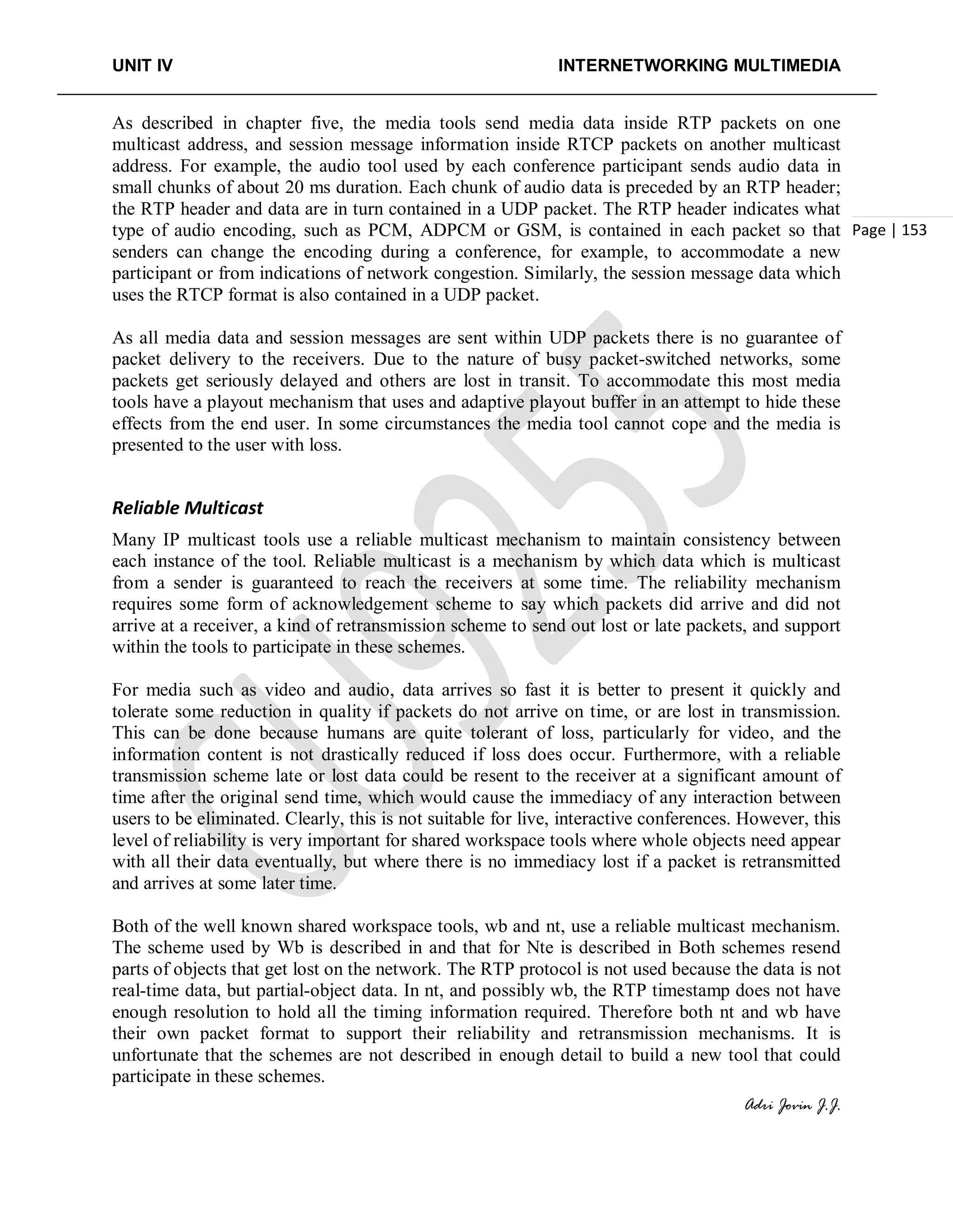 UNIT IV INTERNETWORKING MULTIMEDIA
Adri Jovin J.J.
Page | 153
As described in chapter five, the media tools send media data inside RTP packets on one
multicast address, and session message information inside RTCP packets on another multicast
address. For example, the audio tool used by each conference participant sends audio data in
small chunks of about 20 ms duration. Each chunk of audio data is preceded by an RTP header;
the RTP header and data are in turn contained in a UDP packet. The RTP header indicates what
type of audio encoding, such as PCM, ADPCM or GSM, is contained in each packet so that
senders can change the encoding during a conference, for example, to accommodate a new
participant or from indications of network congestion. Similarly, the session message data which
uses the RTCP format is also contained in a UDP packet.
As all media data and session messages are sent within UDP packets there is no guarantee of
packet delivery to the receivers. Due to the nature of busy packet-switched networks, some
packets get seriously delayed and others are lost in transit. To accommodate this most media
tools have a playout mechanism that uses and adaptive playout buffer in an attempt to hide these
effects from the end user. In some circumstances the media tool cannot cope and the media is
presented to the user with loss.
Reliable Multicast
Many IP multicast tools use a reliable multicast mechanism to maintain consistency between
each instance of the tool. Reliable multicast is a mechanism by which data which is multicast
from a sender is guaranteed to reach the receivers at some time. The reliability mechanism
requires some form of acknowledgement scheme to say which packets did arrive and did not
arrive at a receiver, a kind of retransmission scheme to send out lost or late packets, and support
within the tools to participate in these schemes.
For media such as video and audio, data arrives so fast it is better to present it quickly and
tolerate some reduction in quality if packets do not arrive on time, or are lost in transmission.
This can be done because humans are quite tolerant of loss, particularly for video, and the
information content is not drastically reduced if loss does occur. Furthermore, with a reliable
transmission scheme late or lost data could be resent to the receiver at a significant amount of
time after the original send time, which would cause the immediacy of any interaction between
users to be eliminated. Clearly, this is not suitable for live, interactive conferences. However, this
level of reliability is very important for shared workspace tools where whole objects need appear
with all their data eventually, but where there is no immediacy lost if a packet is retransmitted
and arrives at some later time.
Both of the well known shared workspace tools, wb and nt, use a reliable multicast mechanism.
The scheme used by Wb is described in and that for Nte is described in Both schemes resend
parts of objects that get lost on the network. The RTP protocol is not used because the data is not
real-time data, but partial-object data. In nt, and possibly wb, the RTP timestamp does not have
enough resolution to hold all the timing information required. Therefore both nt and wb have
their own packet format to support their reliability and retransmission mechanisms. It is
unfortunate that the schemes are not described in enough detail to build a new tool that could
participate in these schemes.
 