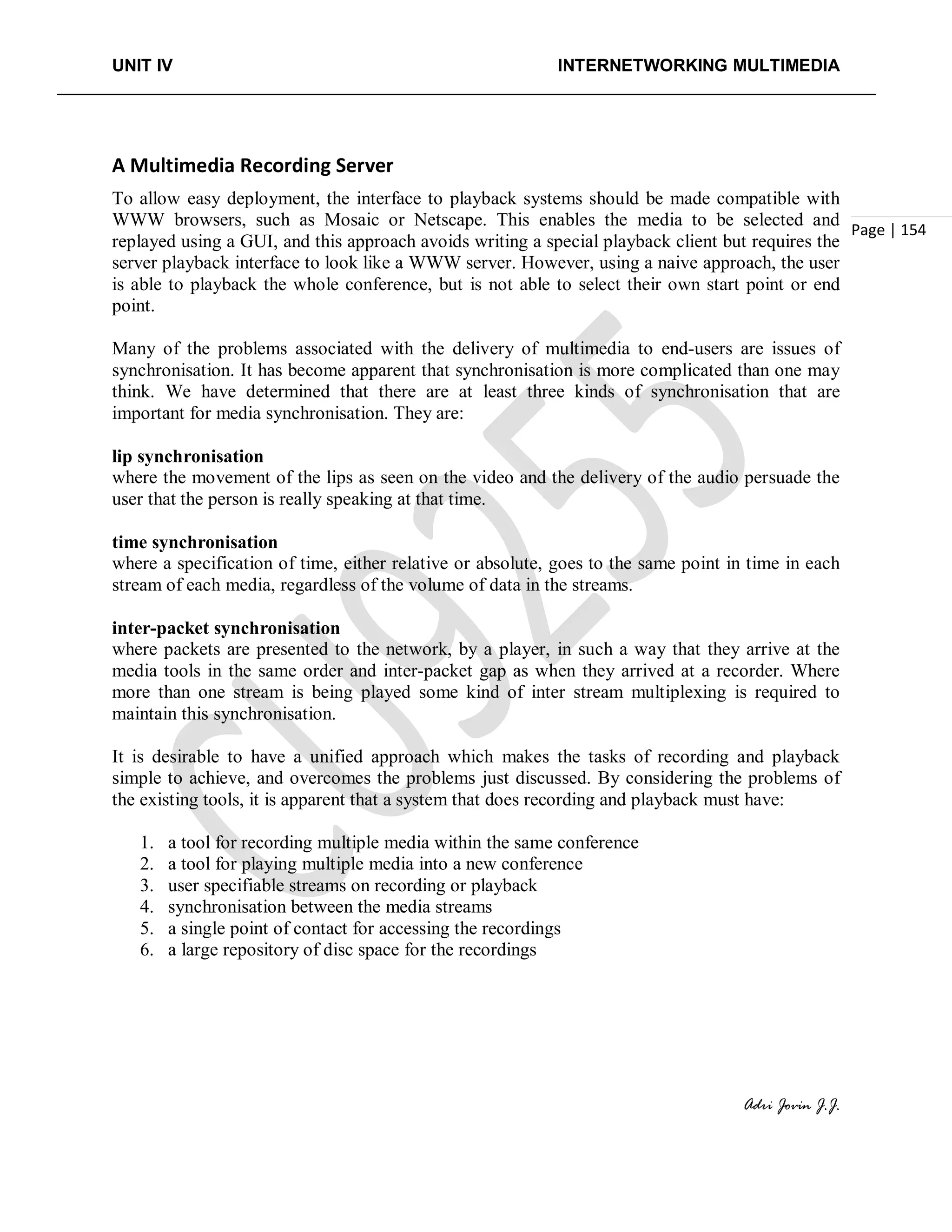 UNIT IV INTERNETWORKING MULTIMEDIA
Adri Jovin J.J.
Page | 154
A Multimedia Recording Server
To allow easy deployment, the interface to playback systems should be made compatible with
WWW browsers, such as Mosaic or Netscape. This enables the media to be selected and
replayed using a GUI, and this approach avoids writing a special playback client but requires the
server playback interface to look like a WWW server. However, using a naive approach, the user
is able to playback the whole conference, but is not able to select their own start point or end
point.
Many of the problems associated with the delivery of multimedia to end-users are issues of
synchronisation. It has become apparent that synchronisation is more complicated than one may
think. We have determined that there are at least three kinds of synchronisation that are
important for media synchronisation. They are:
lip synchronisation
where the movement of the lips as seen on the video and the delivery of the audio persuade the
user that the person is really speaking at that time.
time synchronisation
where a specification of time, either relative or absolute, goes to the same point in time in each
stream of each media, regardless of the volume of data in the streams.
inter-packet synchronisation
where packets are presented to the network, by a player, in such a way that they arrive at the
media tools in the same order and inter-packet gap as when they arrived at a recorder. Where
more than one stream is being played some kind of inter stream multiplexing is required to
maintain this synchronisation.
It is desirable to have a unified approach which makes the tasks of recording and playback
simple to achieve, and overcomes the problems just discussed. By considering the problems of
the existing tools, it is apparent that a system that does recording and playback must have:
1. a tool for recording multiple media within the same conference
2. a tool for playing multiple media into a new conference
3. user specifiable streams on recording or playback
4. synchronisation between the media streams
5. a single point of contact for accessing the recordings
6. a large repository of disc space for the recordings
 