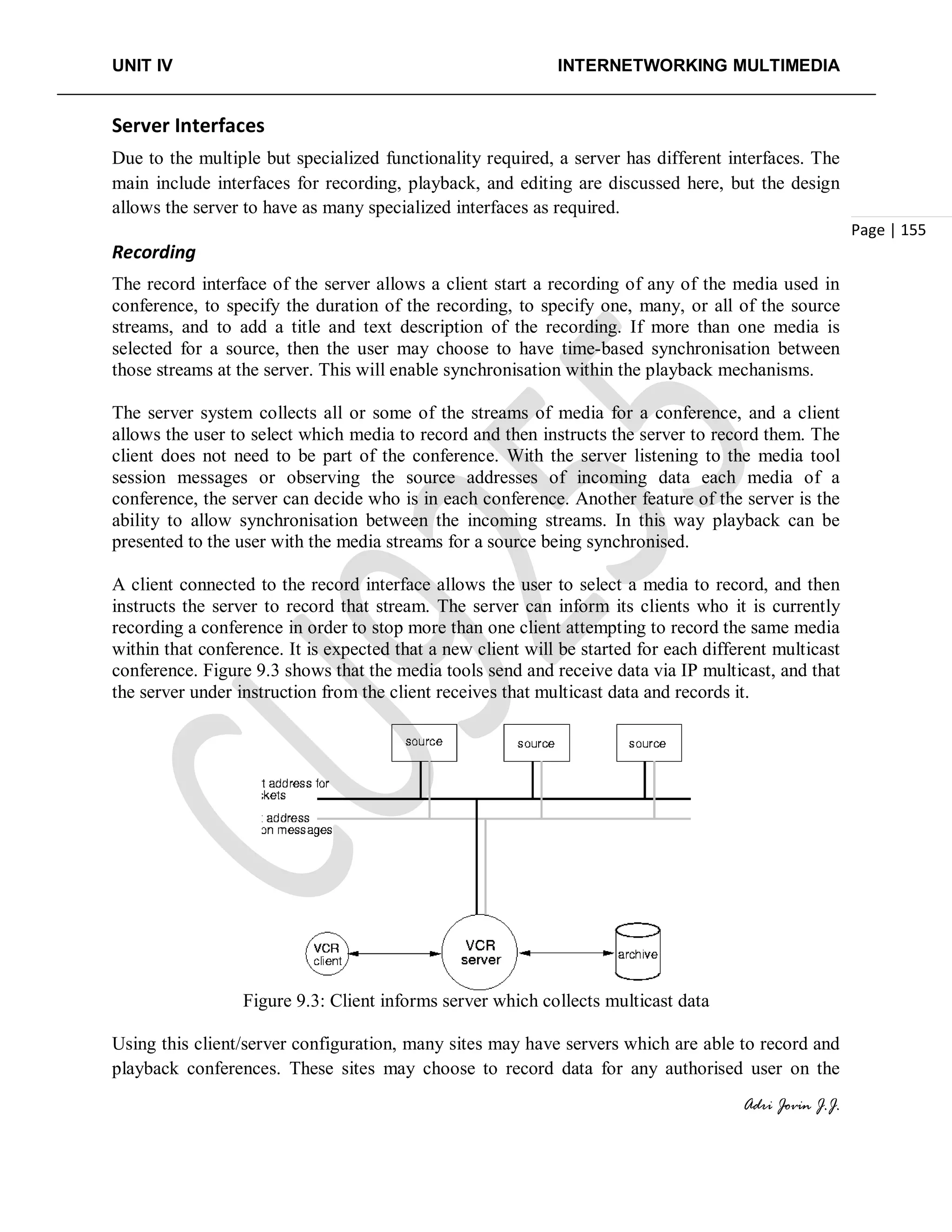 UNIT IV INTERNETWORKING MULTIMEDIA
Adri Jovin J.J.
Page | 155
Server Interfaces
Due to the multiple but specialized functionality required, a server has different interfaces. The
main include interfaces for recording, playback, and editing are discussed here, but the design
allows the server to have as many specialized interfaces as required.
Recording
The record interface of the server allows a client start a recording of any of the media used in
conference, to specify the duration of the recording, to specify one, many, or all of the source
streams, and to add a title and text description of the recording. If more than one media is
selected for a source, then the user may choose to have time-based synchronisation between
those streams at the server. This will enable synchronisation within the playback mechanisms.
The server system collects all or some of the streams of media for a conference, and a client
allows the user to select which media to record and then instructs the server to record them. The
client does not need to be part of the conference. With the server listening to the media tool
session messages or observing the source addresses of incoming data each media of a
conference, the server can decide who is in each conference. Another feature of the server is the
ability to allow synchronisation between the incoming streams. In this way playback can be
presented to the user with the media streams for a source being synchronised.
A client connected to the record interface allows the user to select a media to record, and then
instructs the server to record that stream. The server can inform its clients who it is currently
recording a conference in order to stop more than one client attempting to record the same media
within that conference. It is expected that a new client will be started for each different multicast
conference. Figure 9.3 shows that the media tools send and receive data via IP multicast, and that
the server under instruction from the client receives that multicast data and records it.
Figure 9.3: Client informs server which collects multicast data
Using this client/server configuration, many sites may have servers which are able to record and
playback conferences. These sites may choose to record data for any authorised user on the
 