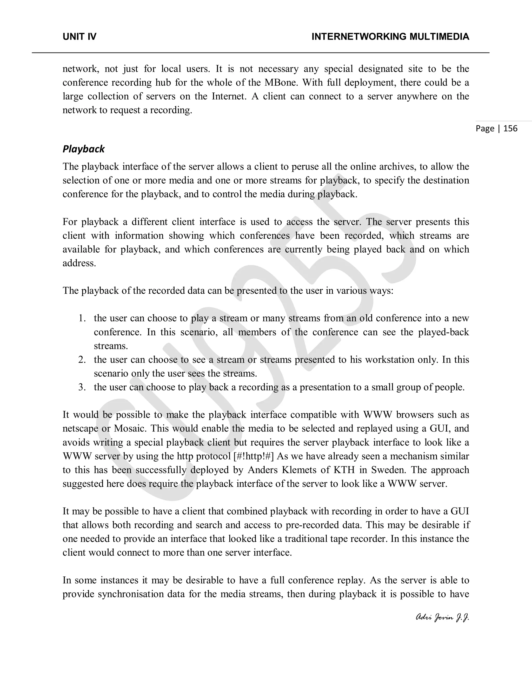 UNIT IV INTERNETWORKING MULTIMEDIA
Adri Jovin J.J.
Page | 156
network, not just for local users. It is not necessary any special designated site to be the
conference recording hub for the whole of the MBone. With full deployment, there could be a
large collection of servers on the Internet. A client can connect to a server anywhere on the
network to request a recording.
Playback
The playback interface of the server allows a client to peruse all the online archives, to allow the
selection of one or more media and one or more streams for playback, to specify the destination
conference for the playback, and to control the media during playback.
For playback a different client interface is used to access the server. The server presents this
client with information showing which conferences have been recorded, which streams are
available for playback, and which conferences are currently being played back and on which
address.
The playback of the recorded data can be presented to the user in various ways:
1. the user can choose to play a stream or many streams from an old conference into a new
conference. In this scenario, all members of the conference can see the played-back
streams.
2. the user can choose to see a stream or streams presented to his workstation only. In this
scenario only the user sees the streams.
3. the user can choose to play back a recording as a presentation to a small group of people.
It would be possible to make the playback interface compatible with WWW browsers such as
netscape or Mosaic. This would enable the media to be selected and replayed using a GUI, and
avoids writing a special playback client but requires the server playback interface to look like a
WWW server by using the http protocol [#!http!#] As we have already seen a mechanism similar
to this has been successfully deployed by Anders Klemets of KTH in Sweden. The approach
suggested here does require the playback interface of the server to look like a WWW server.
It may be possible to have a client that combined playback with recording in order to have a GUI
that allows both recording and search and access to pre-recorded data. This may be desirable if
one needed to provide an interface that looked like a traditional tape recorder. In this instance the
client would connect to more than one server interface.
In some instances it may be desirable to have a full conference replay. As the server is able to
provide synchronisation data for the media streams, then during playback it is possible to have
 