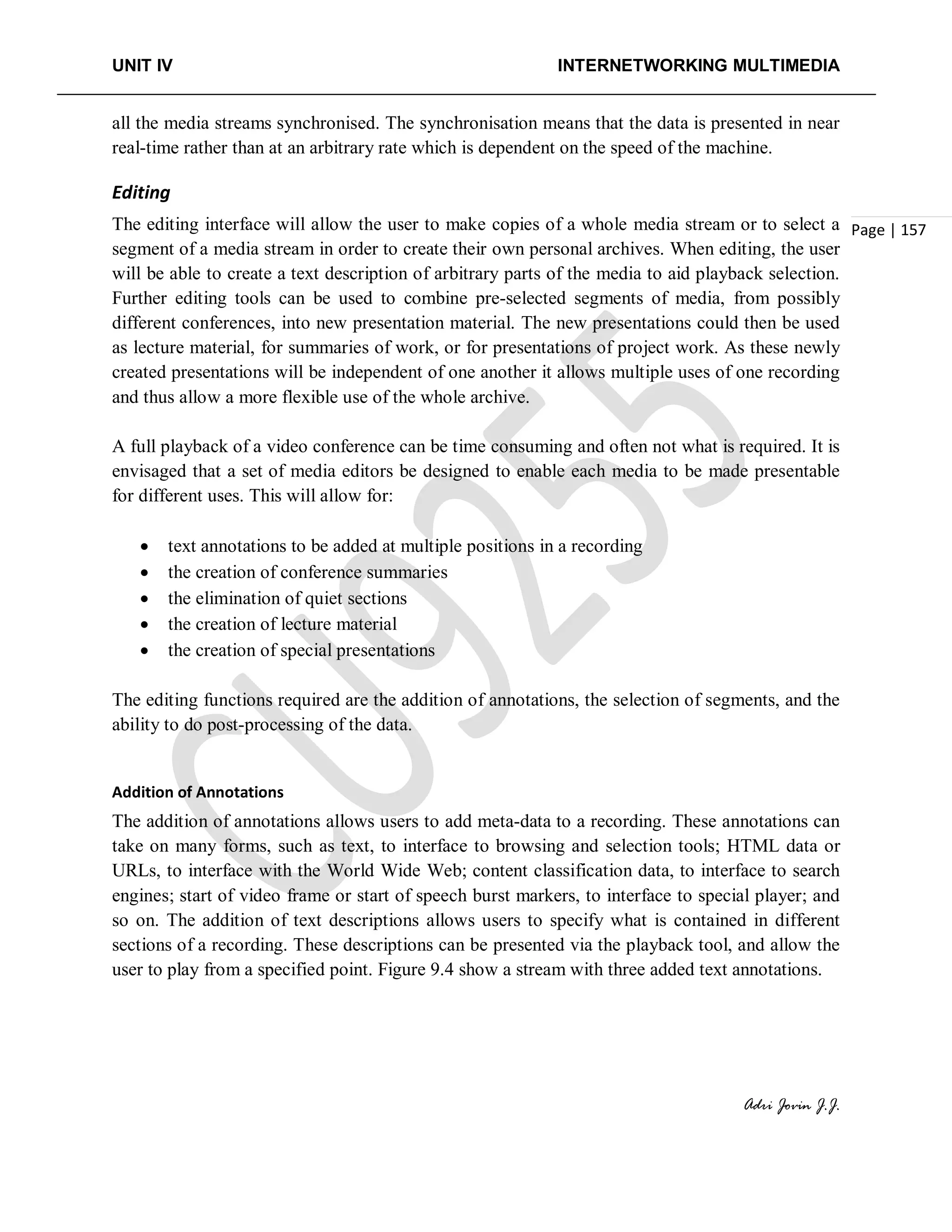 UNIT IV INTERNETWORKING MULTIMEDIA
Adri Jovin J.J.
Page | 157
all the media streams synchronised. The synchronisation means that the data is presented in near
real-time rather than at an arbitrary rate which is dependent on the speed of the machine.
Editing
The editing interface will allow the user to make copies of a whole media stream or to select a
segment of a media stream in order to create their own personal archives. When editing, the user
will be able to create a text description of arbitrary parts of the media to aid playback selection.
Further editing tools can be used to combine pre-selected segments of media, from possibly
different conferences, into new presentation material. The new presentations could then be used
as lecture material, for summaries of work, or for presentations of project work. As these newly
created presentations will be independent of one another it allows multiple uses of one recording
and thus allow a more flexible use of the whole archive.
A full playback of a video conference can be time consuming and often not what is required. It is
envisaged that a set of media editors be designed to enable each media to be made presentable
for different uses. This will allow for:
• text annotations to be added at multiple positions in a recording
• the creation of conference summaries
• the elimination of quiet sections
• the creation of lecture material
• the creation of special presentations
The editing functions required are the addition of annotations, the selection of segments, and the
ability to do post-processing of the data.
Addition of Annotations
The addition of annotations allows users to add meta-data to a recording. These annotations can
take on many forms, such as text, to interface to browsing and selection tools; HTML data or
URLs, to interface with the World Wide Web; content classification data, to interface to search
engines; start of video frame or start of speech burst markers, to interface to special player; and
so on. The addition of text descriptions allows users to specify what is contained in different
sections of a recording. These descriptions can be presented via the playback tool, and allow the
user to play from a specified point. Figure 9.4 show a stream with three added text annotations.
 
