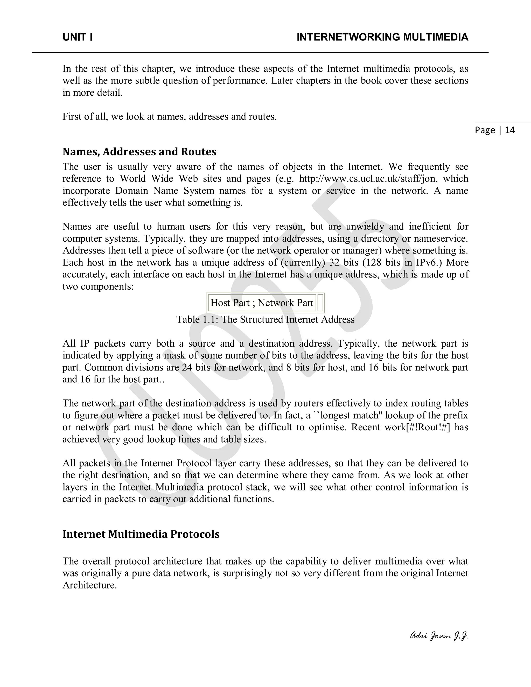 UNIT I INTERNETWORKING MULTIMEDIA
Adri Jovin J.J.
Page | 14
In the rest of this chapter, we introduce these aspects of the Internet multimedia protocols, as
well as the more subtle question of performance. Later chapters in the book cover these sections
in more detail.
First of all, we look at names, addresses and routes.
Names, Addresses and Routes
The user is usually very aware of the names of objects in the Internet. We frequently see
reference to World Wide Web sites and pages (e.g. http://www.cs.ucl.ac.uk/staff/jon, which
incorporate Domain Name System names for a system or service in the network. A name
effectively tells the user what something is.
Names are useful to human users for this very reason, but are unwieldy and inefficient for
computer systems. Typically, they are mapped into addresses, using a directory or nameservice.
Addresses then tell a piece of software (or the network operator or manager) where something is.
Each host in the network has a unique address of (currently) 32 bits (128 bits in IPv6.) More
accurately, each interface on each host in the Internet has a unique address, which is made up of
two components:
Host Part ; Network Part
Table 1.1: The Structured Internet Address
All IP packets carry both a source and a destination address. Typically, the network part is
indicated by applying a mask of some number of bits to the address, leaving the bits for the host
part. Common divisions are 24 bits for network, and 8 bits for host, and 16 bits for network part
and 16 for the host part..
The network part of the destination address is used by routers effectively to index routing tables
to figure out where a packet must be delivered to. In fact, a ``longest match'' lookup of the prefix
or network part must be done which can be difficult to optimise. Recent work[#!Rout!#] has
achieved very good lookup times and table sizes.
All packets in the Internet Protocol layer carry these addresses, so that they can be delivered to
the right destination, and so that we can determine where they came from. As we look at other
layers in the Internet Multimedia protocol stack, we will see what other control information is
carried in packets to carry out additional functions.
Internet Multimedia Protocols
The overall protocol architecture that makes up the capability to deliver multimedia over what
was originally a pure data network, is surprisingly not so very different from the original Internet
Architecture.
 