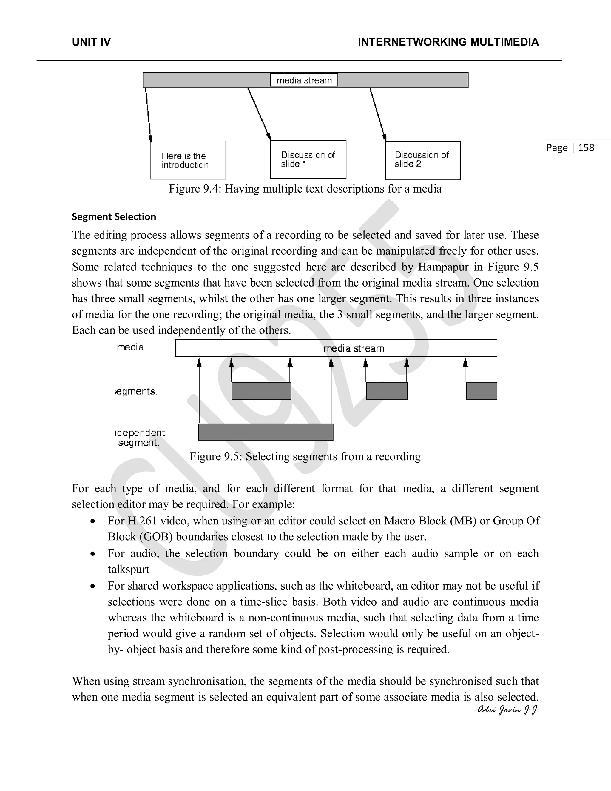 UNIT IV INTERNETWORKING MULTIMEDIA
Adri Jovin J.J.
Page | 158
Figure 9.4: Having multiple text descriptions for a media
Segment Selection
The editing process allows segments of a recording to be selected and saved for later use. These
segments are independent of the original recording and can be manipulated freely for other uses.
Some related techniques to the one suggested here are described by Hampapur in Figure 9.5
shows that some segments that have been selected from the original media stream. One selection
has three small segments, whilst the other has one larger segment. This results in three instances
of media for the one recording; the original media, the 3 small segments, and the larger segment.
Each can be used independently of the others.
Figure 9.5: Selecting segments from a recording
For each type of media, and for each different format for that media, a different segment
selection editor may be required. For example:
• For H.261 video, when using or an editor could select on Macro Block (MB) or Group Of
Block (GOB) boundaries closest to the selection made by the user.
• For audio, the selection boundary could be on either each audio sample or on each
talkspurt
• For shared workspace applications, such as the whiteboard, an editor may not be useful if
selections were done on a time-slice basis. Both video and audio are continuous media
whereas the whiteboard is a non-continuous media, such that selecting data from a time
period would give a random set of objects. Selection would only be useful on an object-
by- object basis and therefore some kind of post-processing is required.
When using stream synchronisation, the segments of the media should be synchronised such that
when one media segment is selected an equivalent part of some associate media is also selected.
 