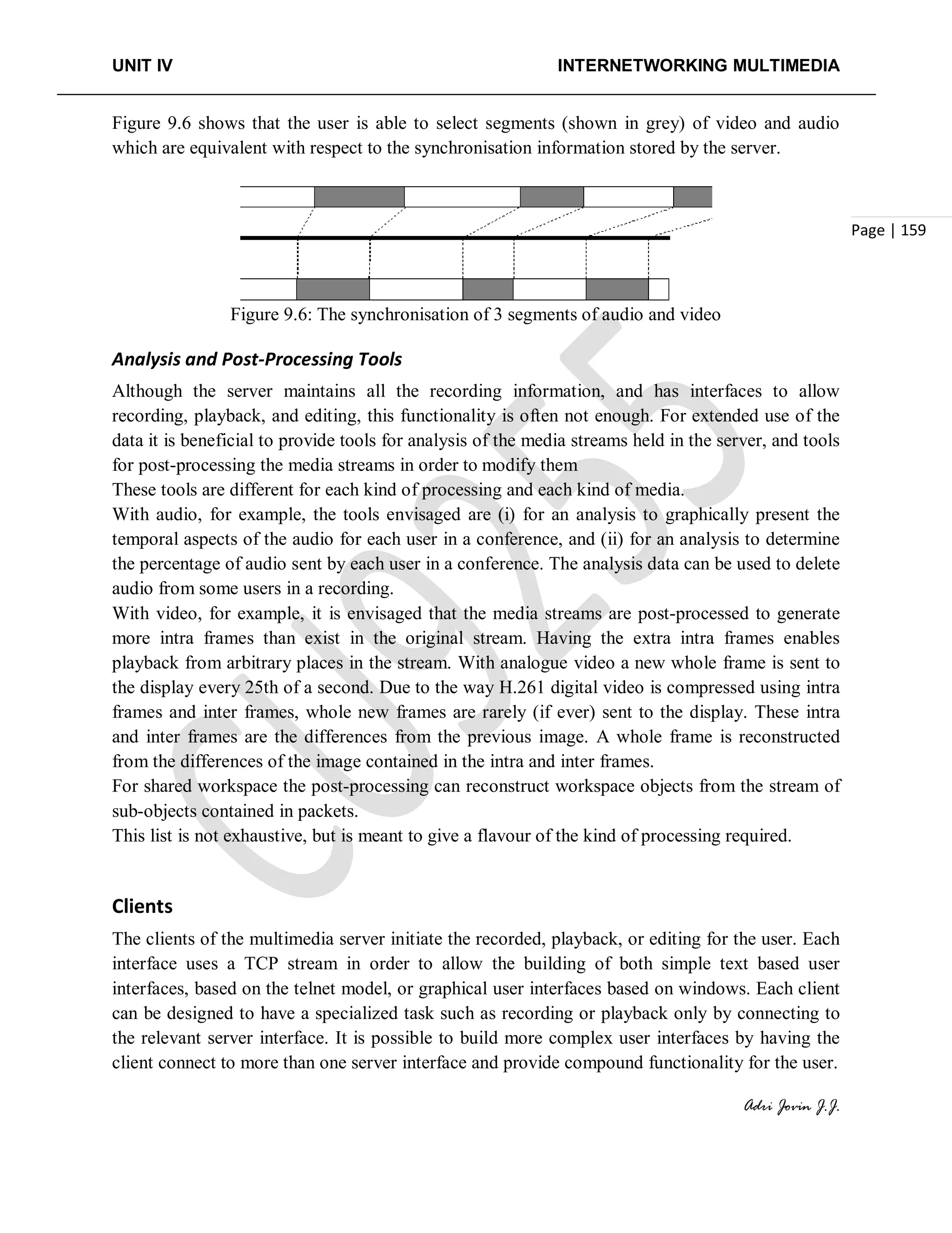 UNIT IV INTERNETWORKING MULTIMEDIA
Adri Jovin J.J.
Page | 159
Figure 9.6 shows that the user is able to select segments (shown in grey) of video and audio
which are equivalent with respect to the synchronisation information stored by the server.
Figure 9.6: The synchronisation of 3 segments of audio and video
Analysis and Post-Processing Tools
Although the server maintains all the recording information, and has interfaces to allow
recording, playback, and editing, this functionality is often not enough. For extended use of the
data it is beneficial to provide tools for analysis of the media streams held in the server, and tools
for post-processing the media streams in order to modify them
These tools are different for each kind of processing and each kind of media.
With audio, for example, the tools envisaged are (i) for an analysis to graphically present the
temporal aspects of the audio for each user in a conference, and (ii) for an analysis to determine
the percentage of audio sent by each user in a conference. The analysis data can be used to delete
audio from some users in a recording.
With video, for example, it is envisaged that the media streams are post-processed to generate
more intra frames than exist in the original stream. Having the extra intra frames enables
playback from arbitrary places in the stream. With analogue video a new whole frame is sent to
the display every 25th of a second. Due to the way H.261 digital video is compressed using intra
frames and inter frames, whole new frames are rarely (if ever) sent to the display. These intra
and inter frames are the differences from the previous image. A whole frame is reconstructed
from the differences of the image contained in the intra and inter frames.
For shared workspace the post-processing can reconstruct workspace objects from the stream of
sub-objects contained in packets.
This list is not exhaustive, but is meant to give a flavour of the kind of processing required.
Clients
The clients of the multimedia server initiate the recorded, playback, or editing for the user. Each
interface uses a TCP stream in order to allow the building of both simple text based user
interfaces, based on the telnet model, or graphical user interfaces based on windows. Each client
can be designed to have a specialized task such as recording or playback only by connecting to
the relevant server interface. It is possible to build more complex user interfaces by having the
client connect to more than one server interface and provide compound functionality for the user.
 