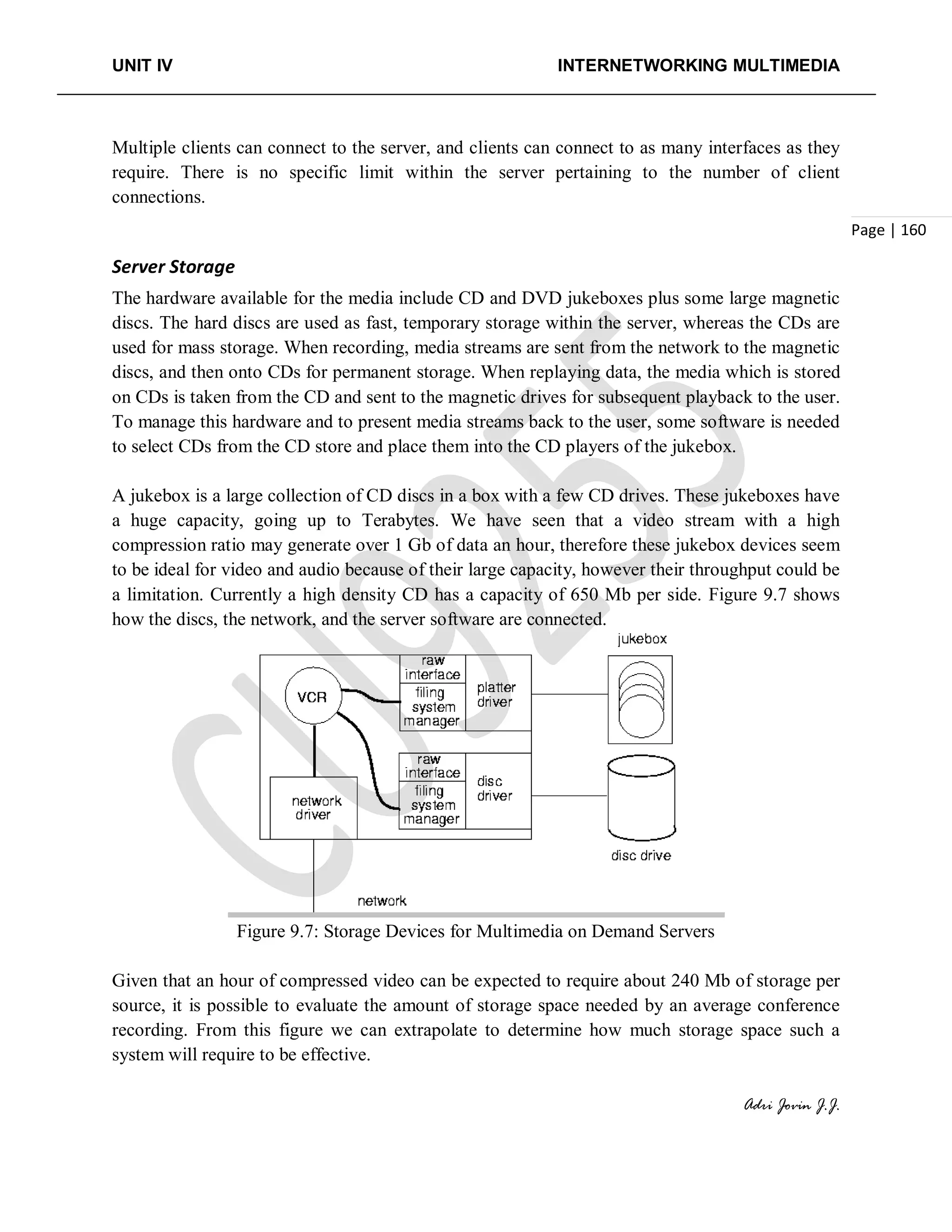 UNIT IV INTERNETWORKING MULTIMEDIA
Adri Jovin J.J.
Page | 160
Multiple clients can connect to the server, and clients can connect to as many interfaces as they
require. There is no specific limit within the server pertaining to the number of client
connections.
Server Storage
The hardware available for the media include CD and DVD jukeboxes plus some large magnetic
discs. The hard discs are used as fast, temporary storage within the server, whereas the CDs are
used for mass storage. When recording, media streams are sent from the network to the magnetic
discs, and then onto CDs for permanent storage. When replaying data, the media which is stored
on CDs is taken from the CD and sent to the magnetic drives for subsequent playback to the user.
To manage this hardware and to present media streams back to the user, some software is needed
to select CDs from the CD store and place them into the CD players of the jukebox.
A jukebox is a large collection of CD discs in a box with a few CD drives. These jukeboxes have
a huge capacity, going up to Terabytes. We have seen that a video stream with a high
compression ratio may generate over 1 Gb of data an hour, therefore these jukebox devices seem
to be ideal for video and audio because of their large capacity, however their throughput could be
a limitation. Currently a high density CD has a capacity of 650 Mb per side. Figure 9.7 shows
how the discs, the network, and the server software are connected.
Figure 9.7: Storage Devices for Multimedia on Demand Servers
Given that an hour of compressed video can be expected to require about 240 Mb of storage per
source, it is possible to evaluate the amount of storage space needed by an average conference
recording. From this figure we can extrapolate to determine how much storage space such a
system will require to be effective.
 
