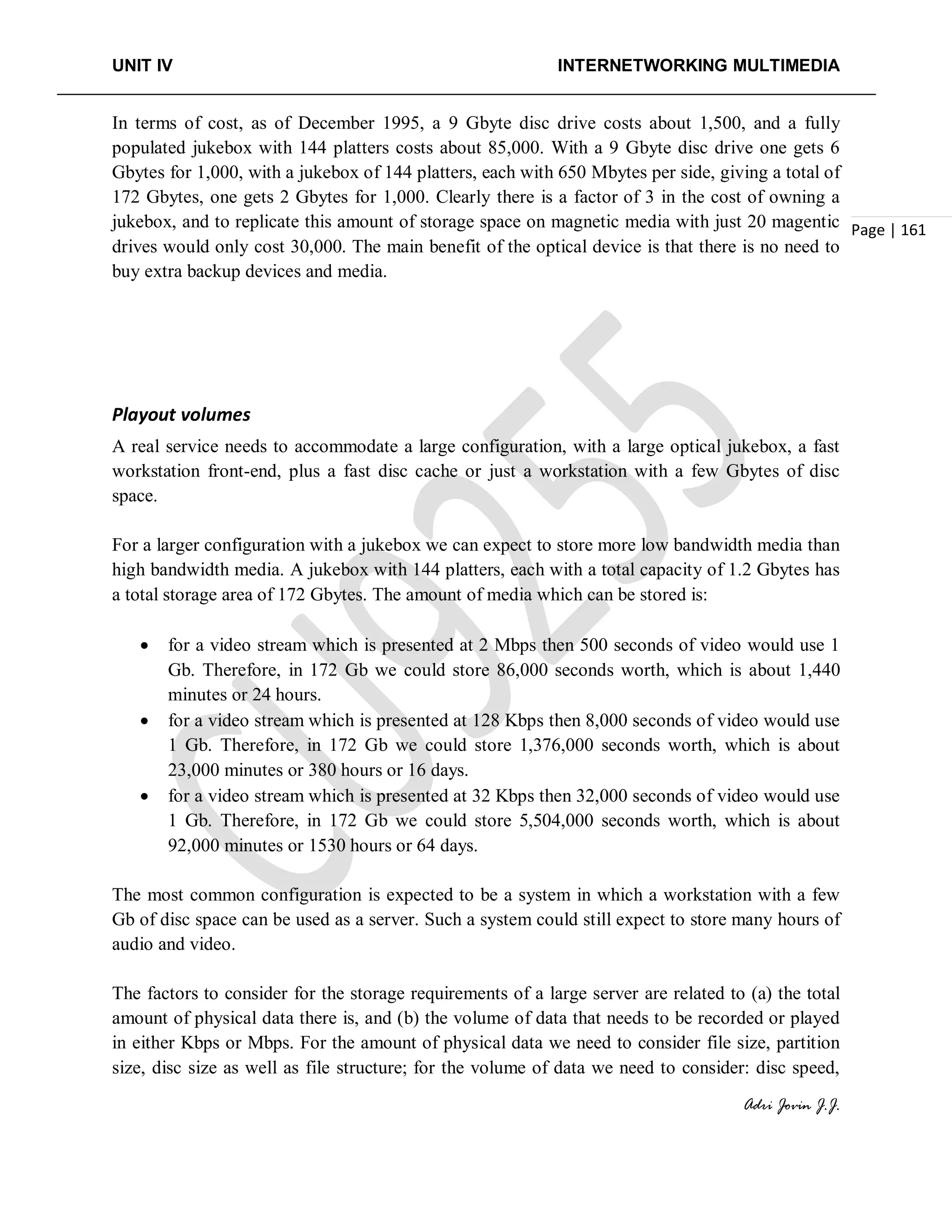 UNIT IV INTERNETWORKING MULTIMEDIA
Adri Jovin J.J.
Page | 161
In terms of cost, as of December 1995, a 9 Gbyte disc drive costs about 1,500, and a fully
populated jukebox with 144 platters costs about 85,000. With a 9 Gbyte disc drive one gets 6
Gbytes for 1,000, with a jukebox of 144 platters, each with 650 Mbytes per side, giving a total of
172 Gbytes, one gets 2 Gbytes for 1,000. Clearly there is a factor of 3 in the cost of owning a
jukebox, and to replicate this amount of storage space on magnetic media with just 20 magentic
drives would only cost 30,000. The main benefit of the optical device is that there is no need to
buy extra backup devices and media.
Playout volumes
A real service needs to accommodate a large configuration, with a large optical jukebox, a fast
workstation front-end, plus a fast disc cache or just a workstation with a few Gbytes of disc
space.
For a larger configuration with a jukebox we can expect to store more low bandwidth media than
high bandwidth media. A jukebox with 144 platters, each with a total capacity of 1.2 Gbytes has
a total storage area of 172 Gbytes. The amount of media which can be stored is:
• for a video stream which is presented at 2 Mbps then 500 seconds of video would use 1
Gb. Therefore, in 172 Gb we could store 86,000 seconds worth, which is about 1,440
minutes or 24 hours.
• for a video stream which is presented at 128 Kbps then 8,000 seconds of video would use
1 Gb. Therefore, in 172 Gb we could store 1,376,000 seconds worth, which is about
23,000 minutes or 380 hours or 16 days.
• for a video stream which is presented at 32 Kbps then 32,000 seconds of video would use
1 Gb. Therefore, in 172 Gb we could store 5,504,000 seconds worth, which is about
92,000 minutes or 1530 hours or 64 days.
The most common configuration is expected to be a system in which a workstation with a few
Gb of disc space can be used as a server. Such a system could still expect to store many hours of
audio and video.
The factors to consider for the storage requirements of a large server are related to (a) the total
amount of physical data there is, and (b) the volume of data that needs to be recorded or played
in either Kbps or Mbps. For the amount of physical data we need to consider file size, partition
size, disc size as well as file structure; for the volume of data we need to consider: disc speed,
 