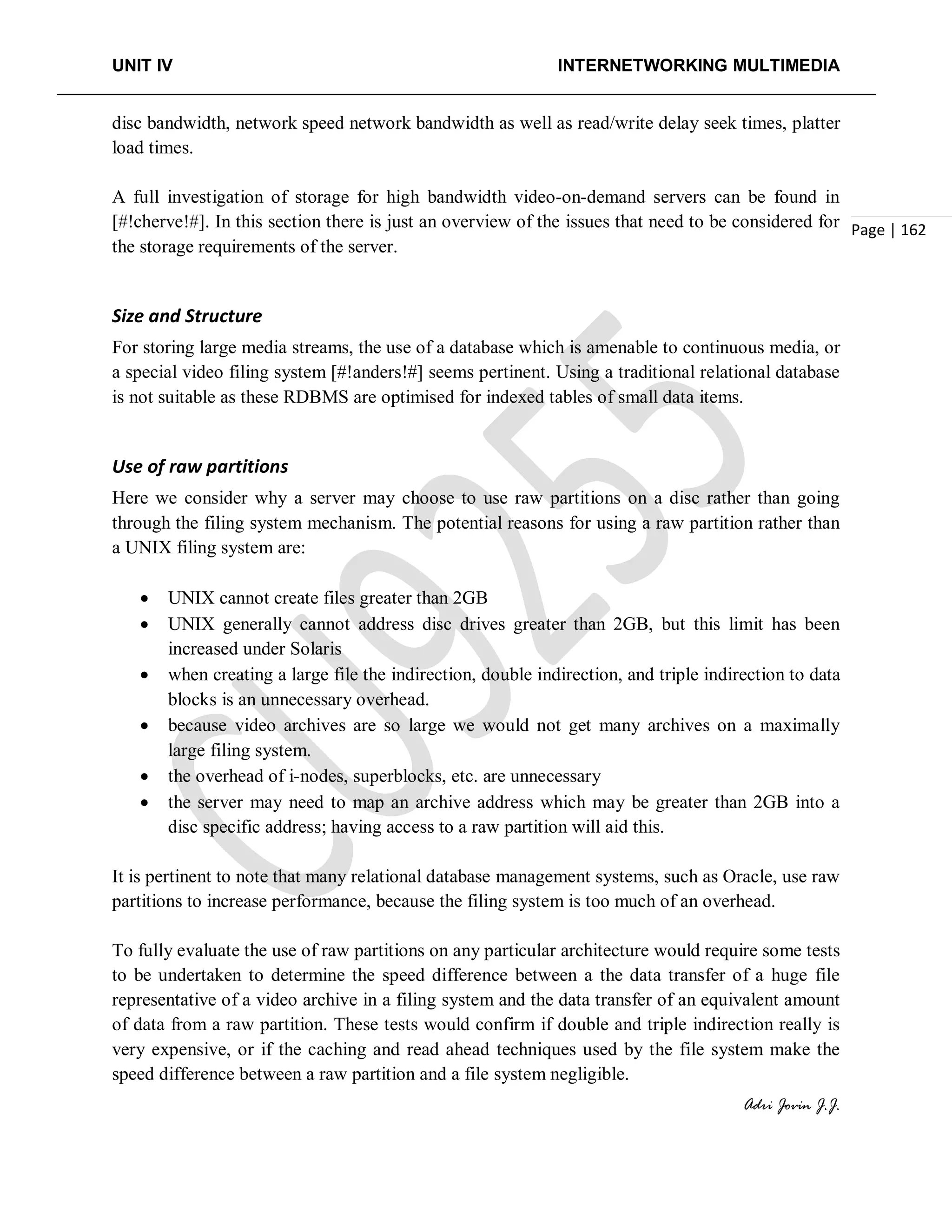 UNIT IV INTERNETWORKING MULTIMEDIA
Adri Jovin J.J.
Page | 162
disc bandwidth, network speed network bandwidth as well as read/write delay seek times, platter
load times.
A full investigation of storage for high bandwidth video-on-demand servers can be found in
[#!cherve!#]. In this section there is just an overview of the issues that need to be considered for
the storage requirements of the server.
Size and Structure
For storing large media streams, the use of a database which is amenable to continuous media, or
a special video filing system [#!anders!#] seems pertinent. Using a traditional relational database
is not suitable as these RDBMS are optimised for indexed tables of small data items.
Use of raw partitions
Here we consider why a server may choose to use raw partitions on a disc rather than going
through the filing system mechanism. The potential reasons for using a raw partition rather than
a UNIX filing system are:
• UNIX cannot create files greater than 2GB
• UNIX generally cannot address disc drives greater than 2GB, but this limit has been
increased under Solaris
• when creating a large file the indirection, double indirection, and triple indirection to data
blocks is an unnecessary overhead.
• because video archives are so large we would not get many archives on a maximally
large filing system.
• the overhead of i-nodes, superblocks, etc. are unnecessary
• the server may need to map an archive address which may be greater than 2GB into a
disc specific address; having access to a raw partition will aid this.
It is pertinent to note that many relational database management systems, such as Oracle, use raw
partitions to increase performance, because the filing system is too much of an overhead.
To fully evaluate the use of raw partitions on any particular architecture would require some tests
to be undertaken to determine the speed difference between a the data transfer of a huge file
representative of a video archive in a filing system and the data transfer of an equivalent amount
of data from a raw partition. These tests would confirm if double and triple indirection really is
very expensive, or if the caching and read ahead techniques used by the file system make the
speed difference between a raw partition and a file system negligible.
 
