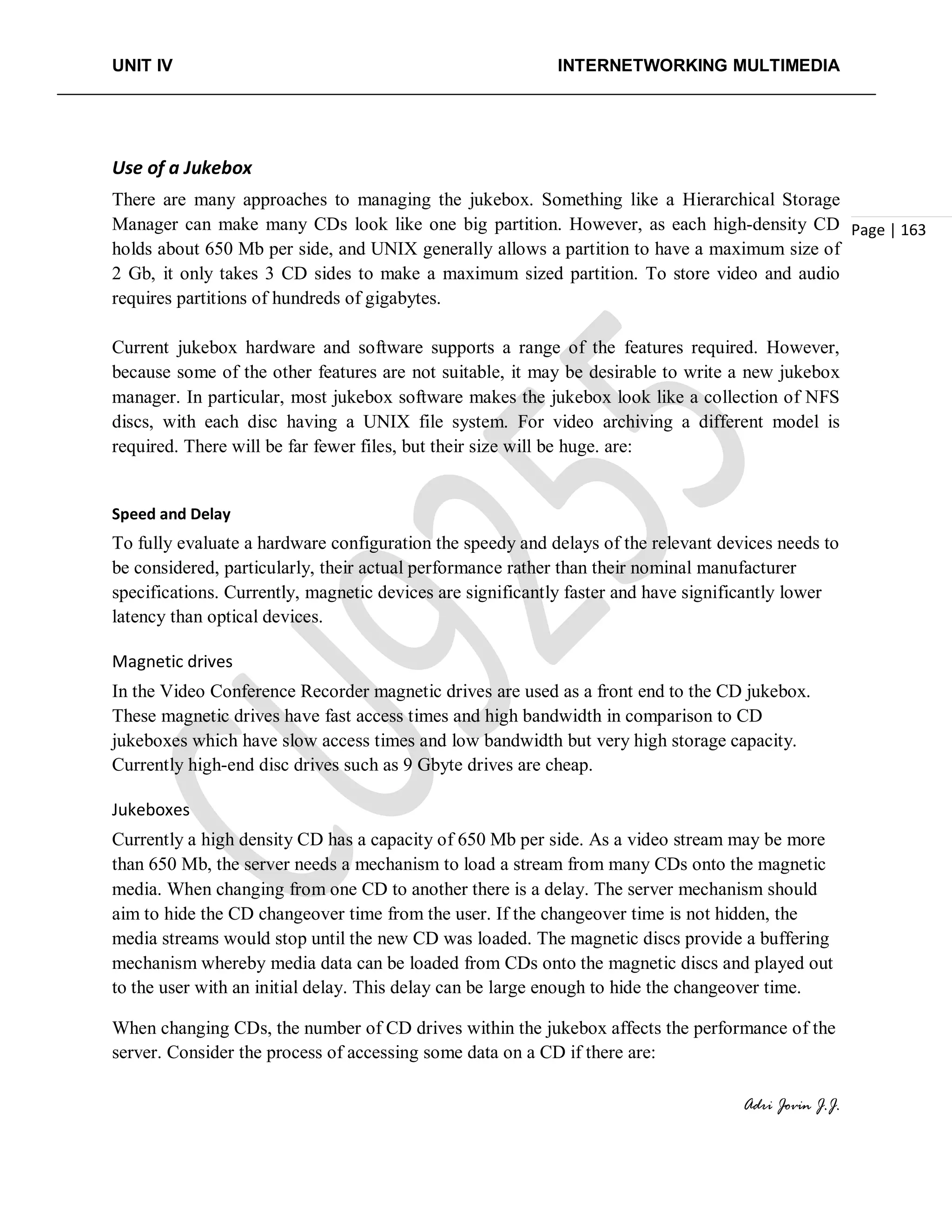 UNIT IV INTERNETWORKING MULTIMEDIA
Adri Jovin J.J.
Page | 163
Use of a Jukebox
There are many approaches to managing the jukebox. Something like a Hierarchical Storage
Manager can make many CDs look like one big partition. However, as each high-density CD
holds about 650 Mb per side, and UNIX generally allows a partition to have a maximum size of
2 Gb, it only takes 3 CD sides to make a maximum sized partition. To store video and audio
requires partitions of hundreds of gigabytes.
Current jukebox hardware and software supports a range of the features required. However,
because some of the other features are not suitable, it may be desirable to write a new jukebox
manager. In particular, most jukebox software makes the jukebox look like a collection of NFS
discs, with each disc having a UNIX file system. For video archiving a different model is
required. There will be far fewer files, but their size will be huge. are:
Speed and Delay
To fully evaluate a hardware configuration the speedy and delays of the relevant devices needs to
be considered, particularly, their actual performance rather than their nominal manufacturer
specifications. Currently, magnetic devices are significantly faster and have significantly lower
latency than optical devices.
Magnetic drives
In the Video Conference Recorder magnetic drives are used as a front end to the CD jukebox.
These magnetic drives have fast access times and high bandwidth in comparison to CD
jukeboxes which have slow access times and low bandwidth but very high storage capacity.
Currently high-end disc drives such as 9 Gbyte drives are cheap.
Jukeboxes
Currently a high density CD has a capacity of 650 Mb per side. As a video stream may be more
than 650 Mb, the server needs a mechanism to load a stream from many CDs onto the magnetic
media. When changing from one CD to another there is a delay. The server mechanism should
aim to hide the CD changeover time from the user. If the changeover time is not hidden, the
media streams would stop until the new CD was loaded. The magnetic discs provide a buffering
mechanism whereby media data can be loaded from CDs onto the magnetic discs and played out
to the user with an initial delay. This delay can be large enough to hide the changeover time.
When changing CDs, the number of CD drives within the jukebox affects the performance of the
server. Consider the process of accessing some data on a CD if there are:
 