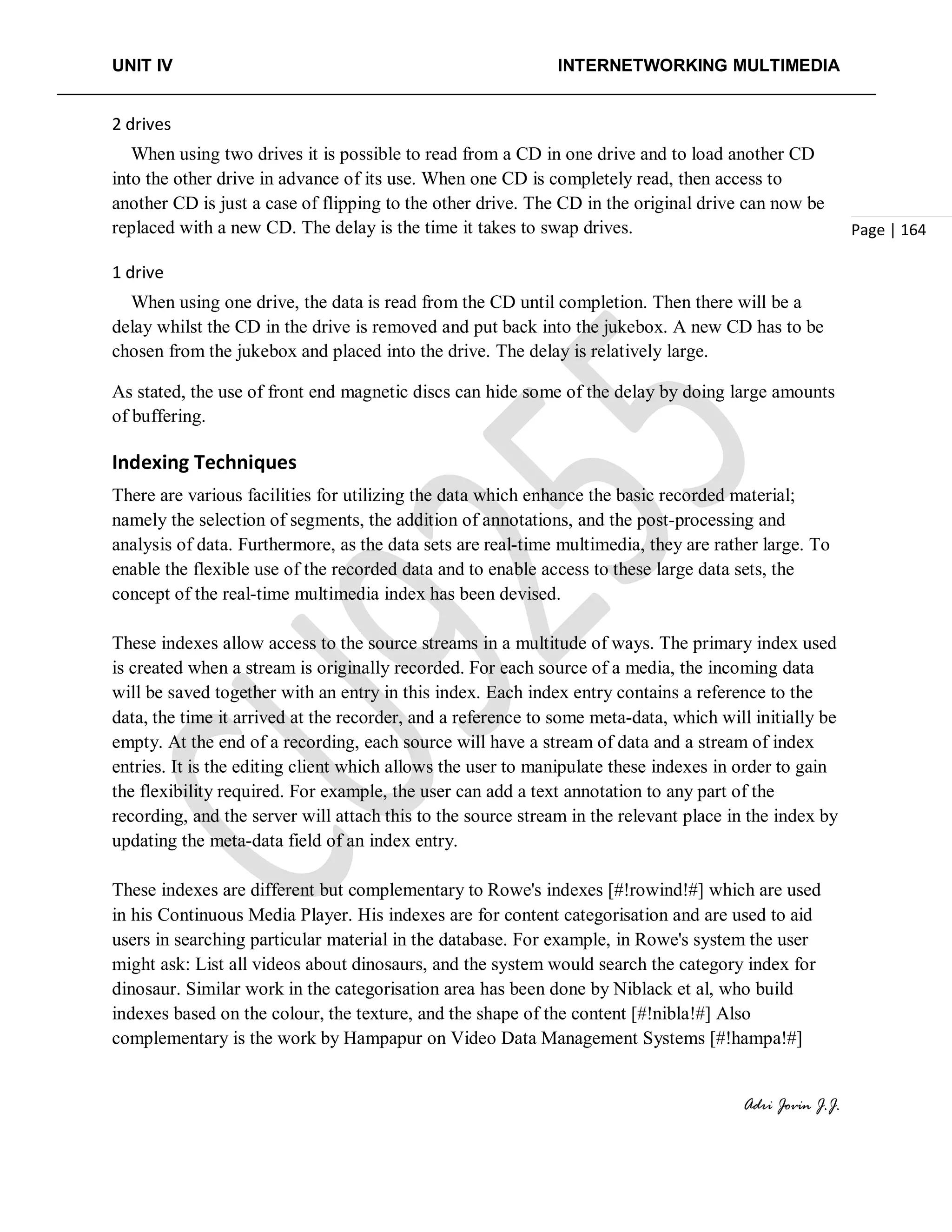 UNIT IV INTERNETWORKING MULTIMEDIA
Adri Jovin J.J.
Page | 164
2 drives
When using two drives it is possible to read from a CD in one drive and to load another CD
into the other drive in advance of its use. When one CD is completely read, then access to
another CD is just a case of flipping to the other drive. The CD in the original drive can now be
replaced with a new CD. The delay is the time it takes to swap drives.
1 drive
When using one drive, the data is read from the CD until completion. Then there will be a
delay whilst the CD in the drive is removed and put back into the jukebox. A new CD has to be
chosen from the jukebox and placed into the drive. The delay is relatively large.
As stated, the use of front end magnetic discs can hide some of the delay by doing large amounts
of buffering.
Indexing Techniques
There are various facilities for utilizing the data which enhance the basic recorded material;
namely the selection of segments, the addition of annotations, and the post-processing and
analysis of data. Furthermore, as the data sets are real-time multimedia, they are rather large. To
enable the flexible use of the recorded data and to enable access to these large data sets, the
concept of the real-time multimedia index has been devised.
These indexes allow access to the source streams in a multitude of ways. The primary index used
is created when a stream is originally recorded. For each source of a media, the incoming data
will be saved together with an entry in this index. Each index entry contains a reference to the
data, the time it arrived at the recorder, and a reference to some meta-data, which will initially be
empty. At the end of a recording, each source will have a stream of data and a stream of index
entries. It is the editing client which allows the user to manipulate these indexes in order to gain
the flexibility required. For example, the user can add a text annotation to any part of the
recording, and the server will attach this to the source stream in the relevant place in the index by
updating the meta-data field of an index entry.
These indexes are different but complementary to Rowe's indexes [#!rowind!#] which are used
in his Continuous Media Player. His indexes are for content categorisation and are used to aid
users in searching particular material in the database. For example, in Rowe's system the user
might ask: List all videos about dinosaurs, and the system would search the category index for
dinosaur. Similar work in the categorisation area has been done by Niblack et al, who build
indexes based on the colour, the texture, and the shape of the content [#!nibla!#] Also
complementary is the work by Hampapur on Video Data Management Systems [#!hampa!#]
 