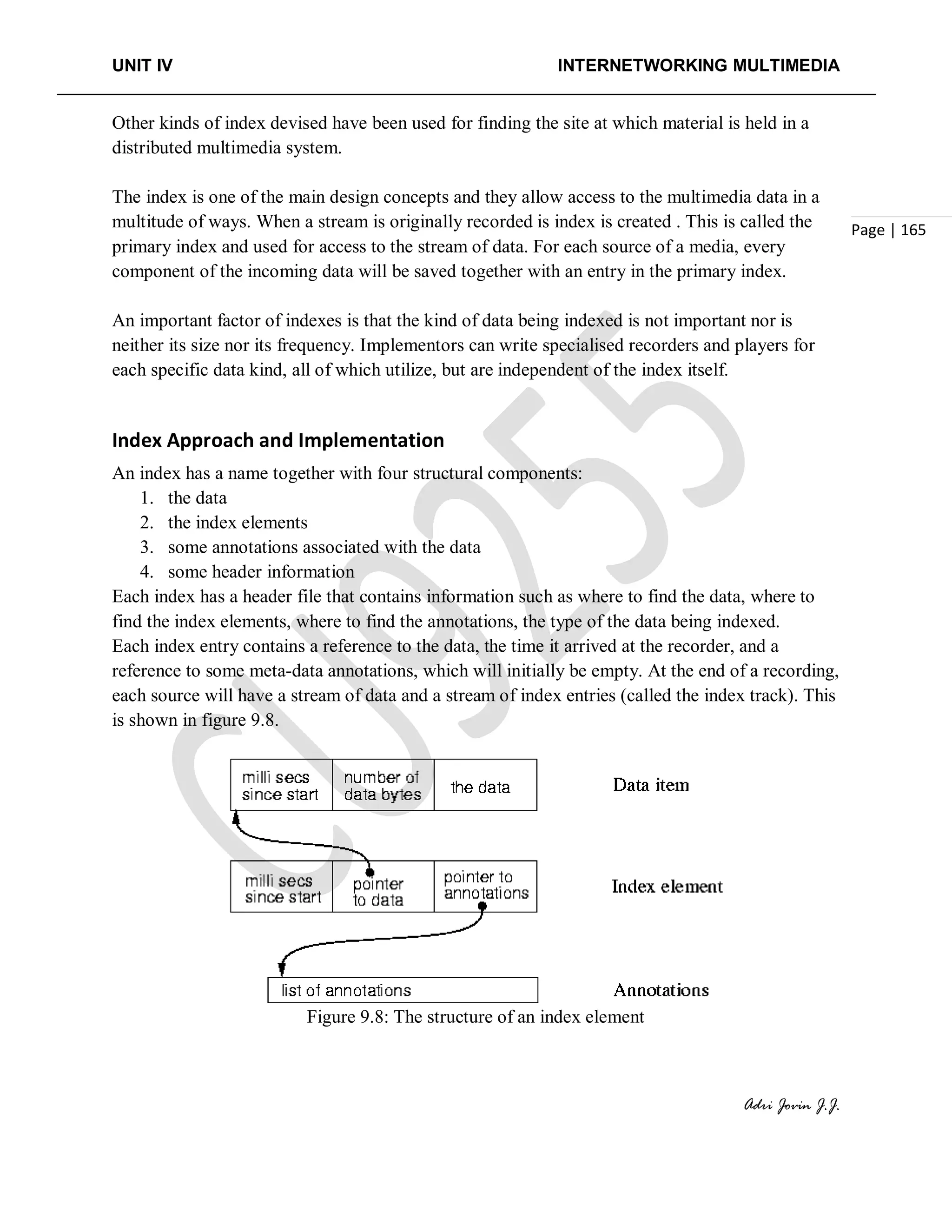 UNIT IV INTERNETWORKING MULTIMEDIA
Adri Jovin J.J.
Page | 165
Other kinds of index devised have been used for finding the site at which material is held in a
distributed multimedia system.
The index is one of the main design concepts and they allow access to the multimedia data in a
multitude of ways. When a stream is originally recorded is index is created . This is called the
primary index and used for access to the stream of data. For each source of a media, every
component of the incoming data will be saved together with an entry in the primary index.
An important factor of indexes is that the kind of data being indexed is not important nor is
neither its size nor its frequency. Implementors can write specialised recorders and players for
each specific data kind, all of which utilize, but are independent of the index itself.
Index Approach and Implementation
An index has a name together with four structural components:
1. the data
2. the index elements
3. some annotations associated with the data
4. some header information
Each index has a header file that contains information such as where to find the data, where to
find the index elements, where to find the annotations, the type of the data being indexed.
Each index entry contains a reference to the data, the time it arrived at the recorder, and a
reference to some meta-data annotations, which will initially be empty. At the end of a recording,
each source will have a stream of data and a stream of index entries (called the index track). This
is shown in figure 9.8.
Figure 9.8: The structure of an index element
 