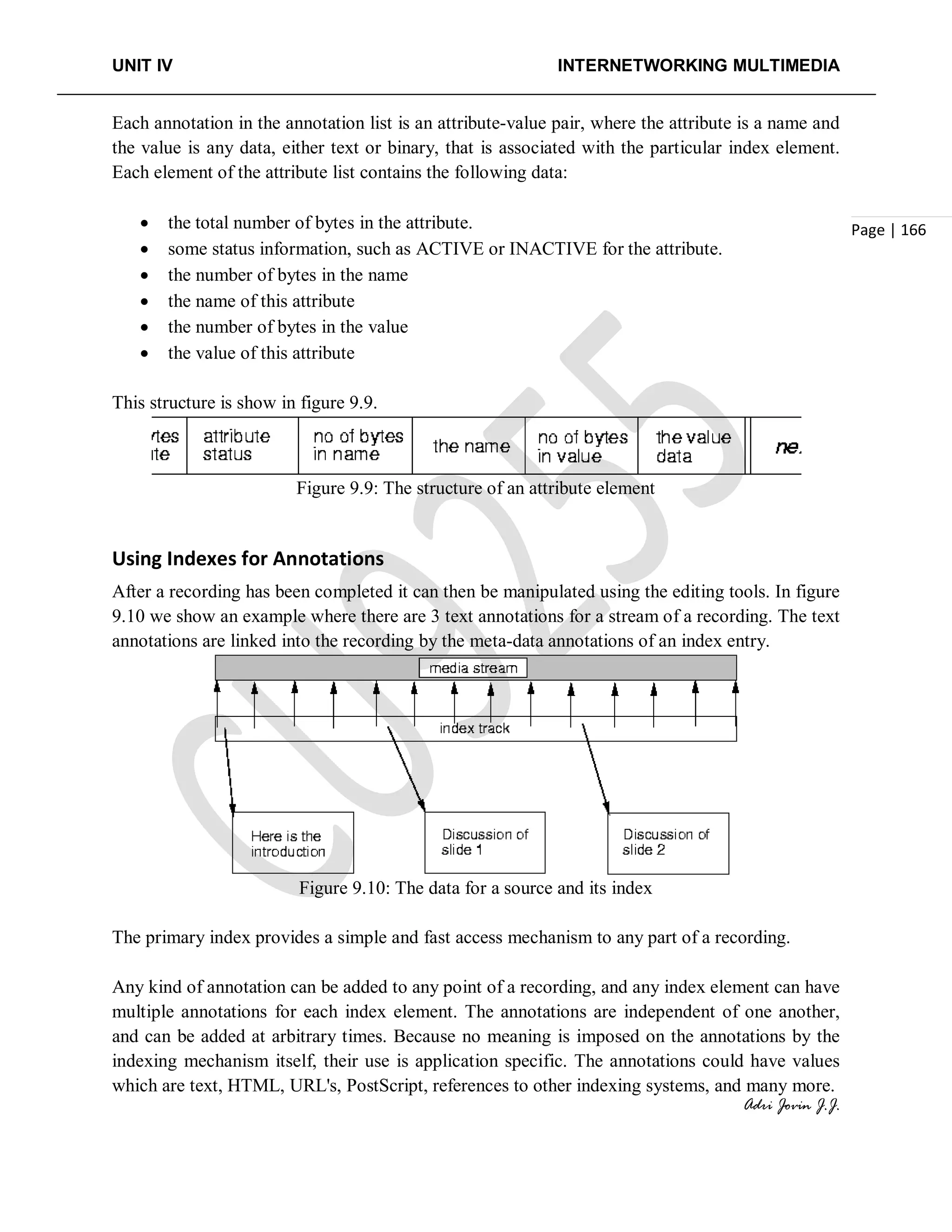 UNIT IV INTERNETWORKING MULTIMEDIA
Adri Jovin J.J.
Page | 166
Each annotation in the annotation list is an attribute-value pair, where the attribute is a name and
the value is any data, either text or binary, that is associated with the particular index element.
Each element of the attribute list contains the following data:
• the total number of bytes in the attribute.
• some status information, such as ACTIVE or INACTIVE for the attribute.
• the number of bytes in the name
• the name of this attribute
• the number of bytes in the value
• the value of this attribute
This structure is show in figure 9.9.
Figure 9.9: The structure of an attribute element
Using Indexes for Annotations
After a recording has been completed it can then be manipulated using the editing tools. In figure
9.10 we show an example where there are 3 text annotations for a stream of a recording. The text
annotations are linked into the recording by the meta-data annotations of an index entry.
Figure 9.10: The data for a source and its index
The primary index provides a simple and fast access mechanism to any part of a recording.
Any kind of annotation can be added to any point of a recording, and any index element can have
multiple annotations for each index element. The annotations are independent of one another,
and can be added at arbitrary times. Because no meaning is imposed on the annotations by the
indexing mechanism itself, their use is application specific. The annotations could have values
which are text, HTML, URL's, PostScript, references to other indexing systems, and many more.
 