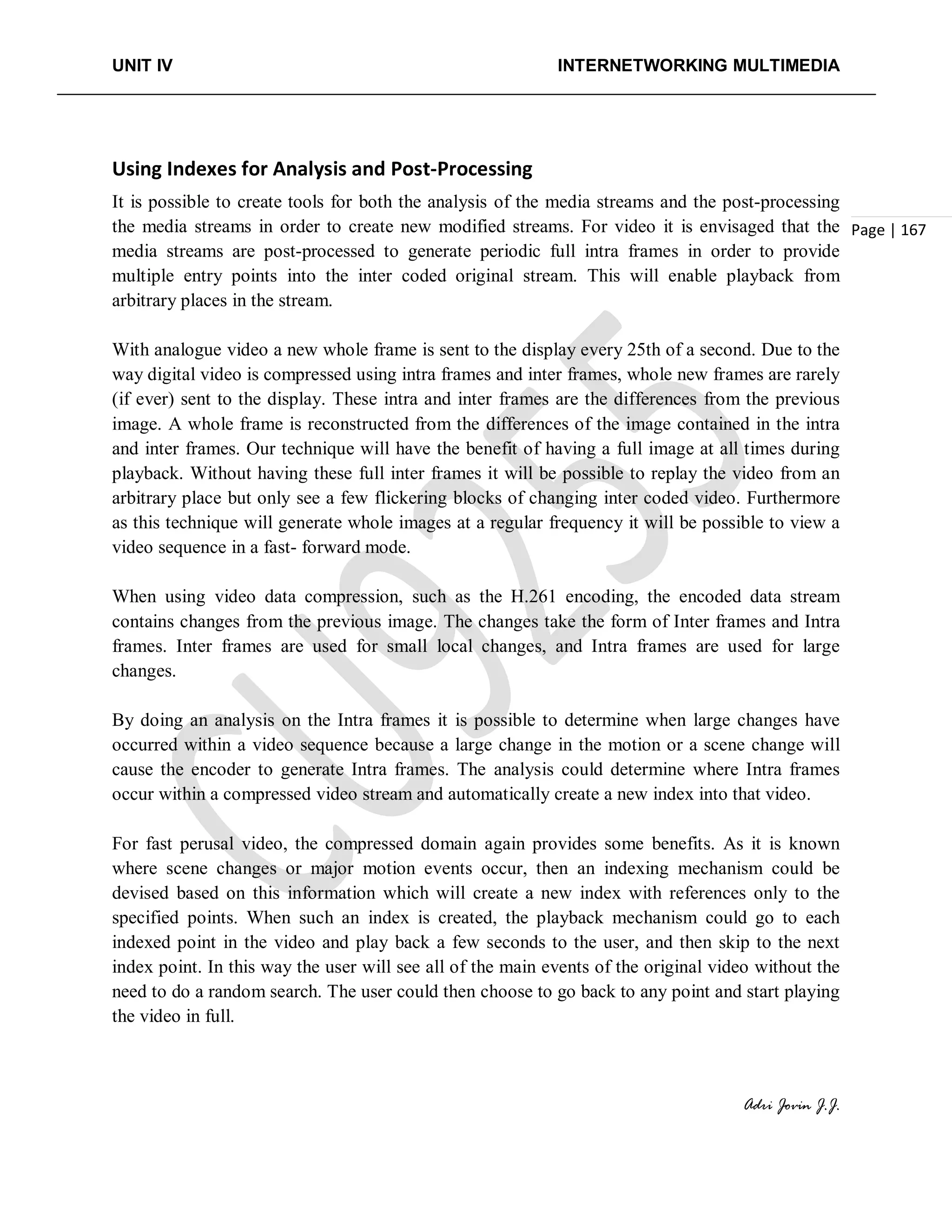 UNIT IV INTERNETWORKING MULTIMEDIA
Adri Jovin J.J.
Page | 167
Using Indexes for Analysis and Post-Processing
It is possible to create tools for both the analysis of the media streams and the post-processing
the media streams in order to create new modified streams. For video it is envisaged that the
media streams are post-processed to generate periodic full intra frames in order to provide
multiple entry points into the inter coded original stream. This will enable playback from
arbitrary places in the stream.
With analogue video a new whole frame is sent to the display every 25th of a second. Due to the
way digital video is compressed using intra frames and inter frames, whole new frames are rarely
(if ever) sent to the display. These intra and inter frames are the differences from the previous
image. A whole frame is reconstructed from the differences of the image contained in the intra
and inter frames. Our technique will have the benefit of having a full image at all times during
playback. Without having these full inter frames it will be possible to replay the video from an
arbitrary place but only see a few flickering blocks of changing inter coded video. Furthermore
as this technique will generate whole images at a regular frequency it will be possible to view a
video sequence in a fast- forward mode.
When using video data compression, such as the H.261 encoding, the encoded data stream
contains changes from the previous image. The changes take the form of Inter frames and Intra
frames. Inter frames are used for small local changes, and Intra frames are used for large
changes.
By doing an analysis on the Intra frames it is possible to determine when large changes have
occurred within a video sequence because a large change in the motion or a scene change will
cause the encoder to generate Intra frames. The analysis could determine where Intra frames
occur within a compressed video stream and automatically create a new index into that video.
For fast perusal video, the compressed domain again provides some benefits. As it is known
where scene changes or major motion events occur, then an indexing mechanism could be
devised based on this information which will create a new index with references only to the
specified points. When such an index is created, the playback mechanism could go to each
indexed point in the video and play back a few seconds to the user, and then skip to the next
index point. In this way the user will see all of the main events of the original video without the
need to do a random search. The user could then choose to go back to any point and start playing
the video in full.
 
