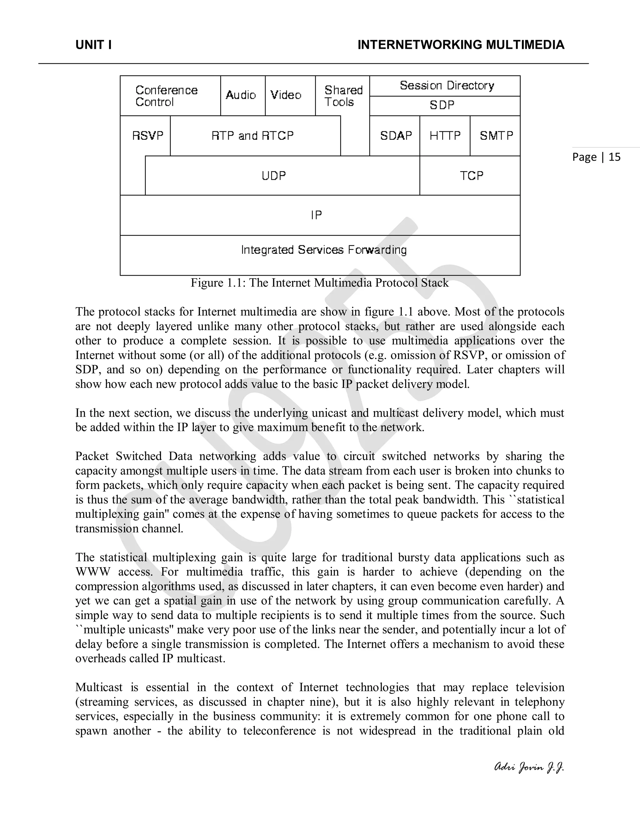 UNIT I INTERNETWORKING MULTIMEDIA
Adri Jovin J.J.
Page | 15
Figure 1.1: The Internet Multimedia Protocol Stack
The protocol stacks for Internet multimedia are show in figure 1.1 above. Most of the protocols
are not deeply layered unlike many other protocol stacks, but rather are used alongside each
other to produce a complete session. It is possible to use multimedia applications over the
Internet without some (or all) of the additional protocols (e.g. omission of RSVP, or omission of
SDP, and so on) depending on the performance or functionality required. Later chapters will
show how each new protocol adds value to the basic IP packet delivery model.
In the next section, we discuss the underlying unicast and multicast delivery model, which must
be added within the IP layer to give maximum benefit to the network.
Packet Switched Data networking adds value to circuit switched networks by sharing the
capacity amongst multiple users in time. The data stream from each user is broken into chunks to
form packets, which only require capacity when each packet is being sent. The capacity required
is thus the sum of the average bandwidth, rather than the total peak bandwidth. This ``statistical
multiplexing gain'' comes at the expense of having sometimes to queue packets for access to the
transmission channel.
The statistical multiplexing gain is quite large for traditional bursty data applications such as
WWW access. For multimedia traffic, this gain is harder to achieve (depending on the
compression algorithms used, as discussed in later chapters, it can even become even harder) and
yet we can get a spatial gain in use of the network by using group communication carefully. A
simple way to send data to multiple recipients is to send it multiple times from the source. Such
``multiple unicasts'' make very poor use of the links near the sender, and potentially incur a lot of
delay before a single transmission is completed. The Internet offers a mechanism to avoid these
overheads called IP multicast.
Multicast is essential in the context of Internet technologies that may replace television
(streaming services, as discussed in chapter nine), but it is also highly relevant in telephony
services, especially in the business community: it is extremely common for one phone call to
spawn another - the ability to teleconference is not widespread in the traditional plain old
 