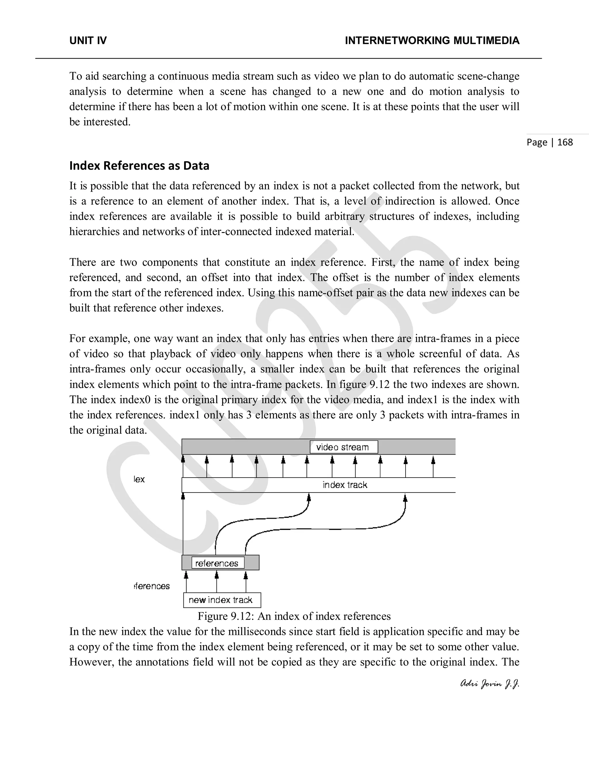 UNIT IV INTERNETWORKING MULTIMEDIA
Adri Jovin J.J.
Page | 168
To aid searching a continuous media stream such as video we plan to do automatic scene-change
analysis to determine when a scene has changed to a new one and do motion analysis to
determine if there has been a lot of motion within one scene. It is at these points that the user will
be interested.
Index References as Data
It is possible that the data referenced by an index is not a packet collected from the network, but
is a reference to an element of another index. That is, a level of indirection is allowed. Once
index references are available it is possible to build arbitrary structures of indexes, including
hierarchies and networks of inter-connected indexed material.
There are two components that constitute an index reference. First, the name of index being
referenced, and second, an offset into that index. The offset is the number of index elements
from the start of the referenced index. Using this name-offset pair as the data new indexes can be
built that reference other indexes.
For example, one way want an index that only has entries when there are intra-frames in a piece
of video so that playback of video only happens when there is a whole screenful of data. As
intra-frames only occur occasionally, a smaller index can be built that references the original
index elements which point to the intra-frame packets. In figure 9.12 the two indexes are shown.
The index index0 is the original primary index for the video media, and index1 is the index with
the index references. index1 only has 3 elements as there are only 3 packets with intra-frames in
the original data.
Figure 9.12: An index of index references
In the new index the value for the milliseconds since start field is application specific and may be
a copy of the time from the index element being referenced, or it may be set to some other value.
However, the annotations field will not be copied as they are specific to the original index. The
 