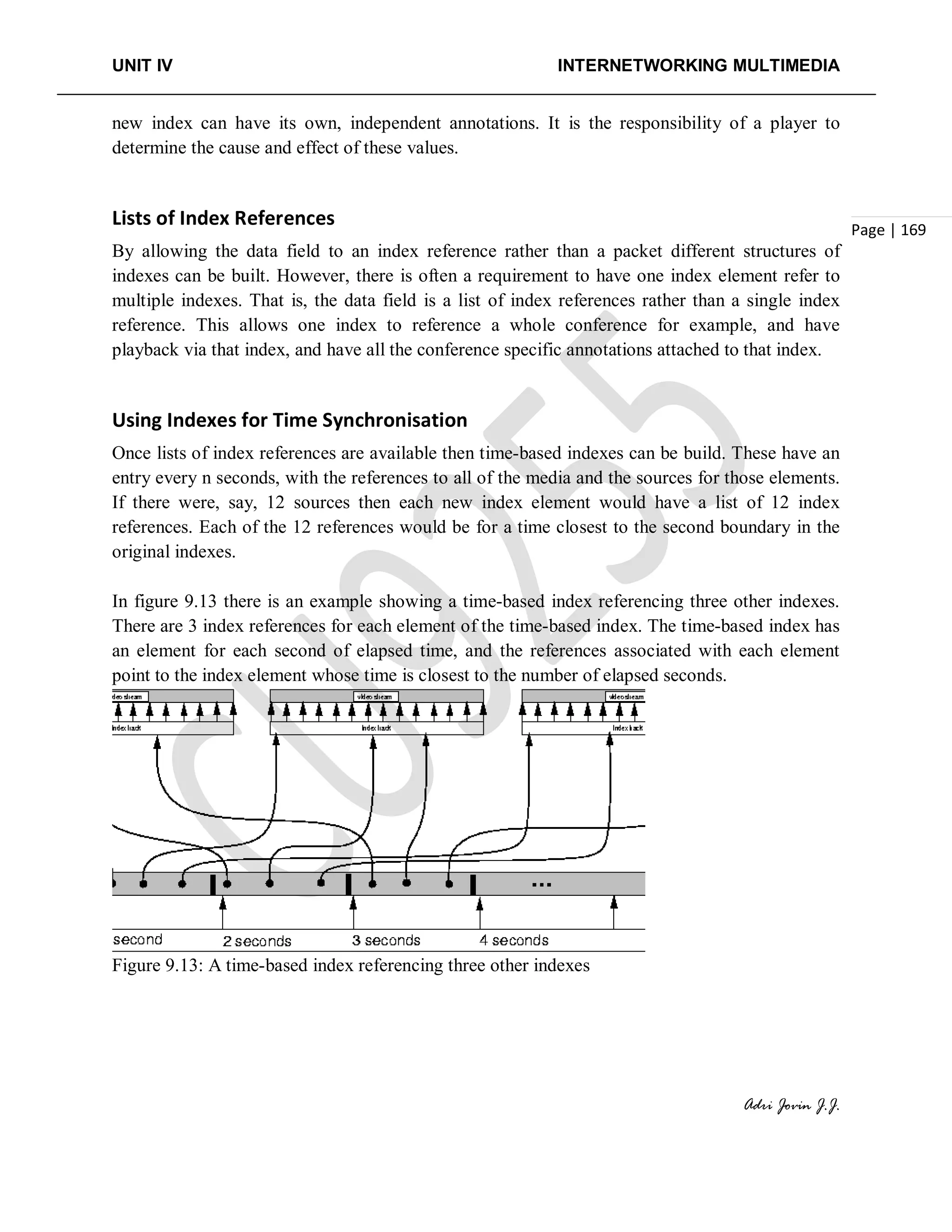 UNIT IV INTERNETWORKING MULTIMEDIA
Adri Jovin J.J.
Page | 169
new index can have its own, independent annotations. It is the responsibility of a player to
determine the cause and effect of these values.
Lists of Index References
By allowing the data field to an index reference rather than a packet different structures of
indexes can be built. However, there is often a requirement to have one index element refer to
multiple indexes. That is, the data field is a list of index references rather than a single index
reference. This allows one index to reference a whole conference for example, and have
playback via that index, and have all the conference specific annotations attached to that index.
Using Indexes for Time Synchronisation
Once lists of index references are available then time-based indexes can be build. These have an
entry every n seconds, with the references to all of the media and the sources for those elements.
If there were, say, 12 sources then each new index element would have a list of 12 index
references. Each of the 12 references would be for a time closest to the second boundary in the
original indexes.
In figure 9.13 there is an example showing a time-based index referencing three other indexes.
There are 3 index references for each element of the time-based index. The time-based index has
an element for each second of elapsed time, and the references associated with each element
point to the index element whose time is closest to the number of elapsed seconds.
Figure 9.13: A time-based index referencing three other indexes
 
