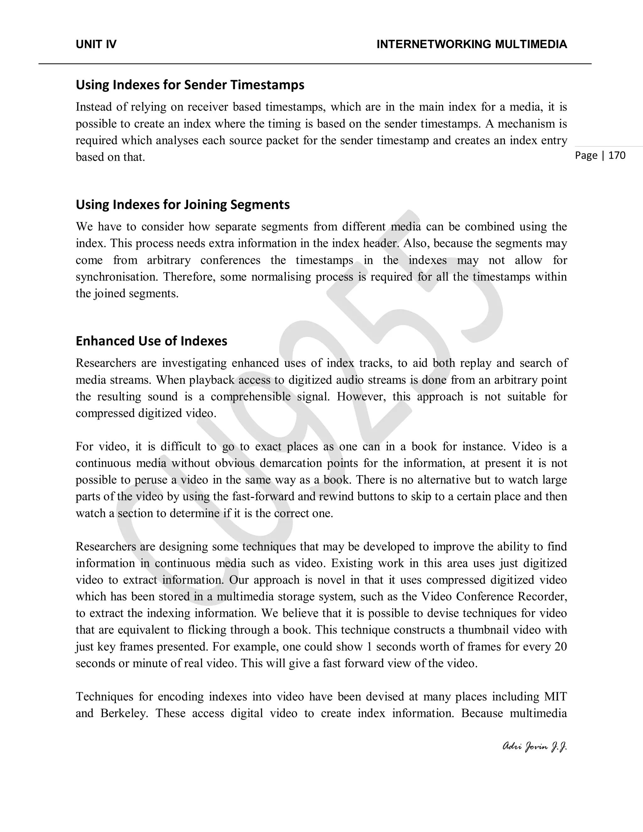 UNIT IV INTERNETWORKING MULTIMEDIA
Adri Jovin J.J.
Page | 170
Using Indexes for Sender Timestamps
Instead of relying on receiver based timestamps, which are in the main index for a media, it is
possible to create an index where the timing is based on the sender timestamps. A mechanism is
required which analyses each source packet for the sender timestamp and creates an index entry
based on that.
Using Indexes for Joining Segments
We have to consider how separate segments from different media can be combined using the
index. This process needs extra information in the index header. Also, because the segments may
come from arbitrary conferences the timestamps in the indexes may not allow for
synchronisation. Therefore, some normalising process is required for all the timestamps within
the joined segments.
Enhanced Use of Indexes
Researchers are investigating enhanced uses of index tracks, to aid both replay and search of
media streams. When playback access to digitized audio streams is done from an arbitrary point
the resulting sound is a comprehensible signal. However, this approach is not suitable for
compressed digitized video.
For video, it is difficult to go to exact places as one can in a book for instance. Video is a
continuous media without obvious demarcation points for the information, at present it is not
possible to peruse a video in the same way as a book. There is no alternative but to watch large
parts of the video by using the fast-forward and rewind buttons to skip to a certain place and then
watch a section to determine if it is the correct one.
Researchers are designing some techniques that may be developed to improve the ability to find
information in continuous media such as video. Existing work in this area uses just digitized
video to extract information. Our approach is novel in that it uses compressed digitized video
which has been stored in a multimedia storage system, such as the Video Conference Recorder,
to extract the indexing information. We believe that it is possible to devise techniques for video
that are equivalent to flicking through a book. This technique constructs a thumbnail video with
just key frames presented. For example, one could show 1 seconds worth of frames for every 20
seconds or minute of real video. This will give a fast forward view of the video.
Techniques for encoding indexes into video have been devised at many places including MIT
and Berkeley. These access digital video to create index information. Because multimedia
 