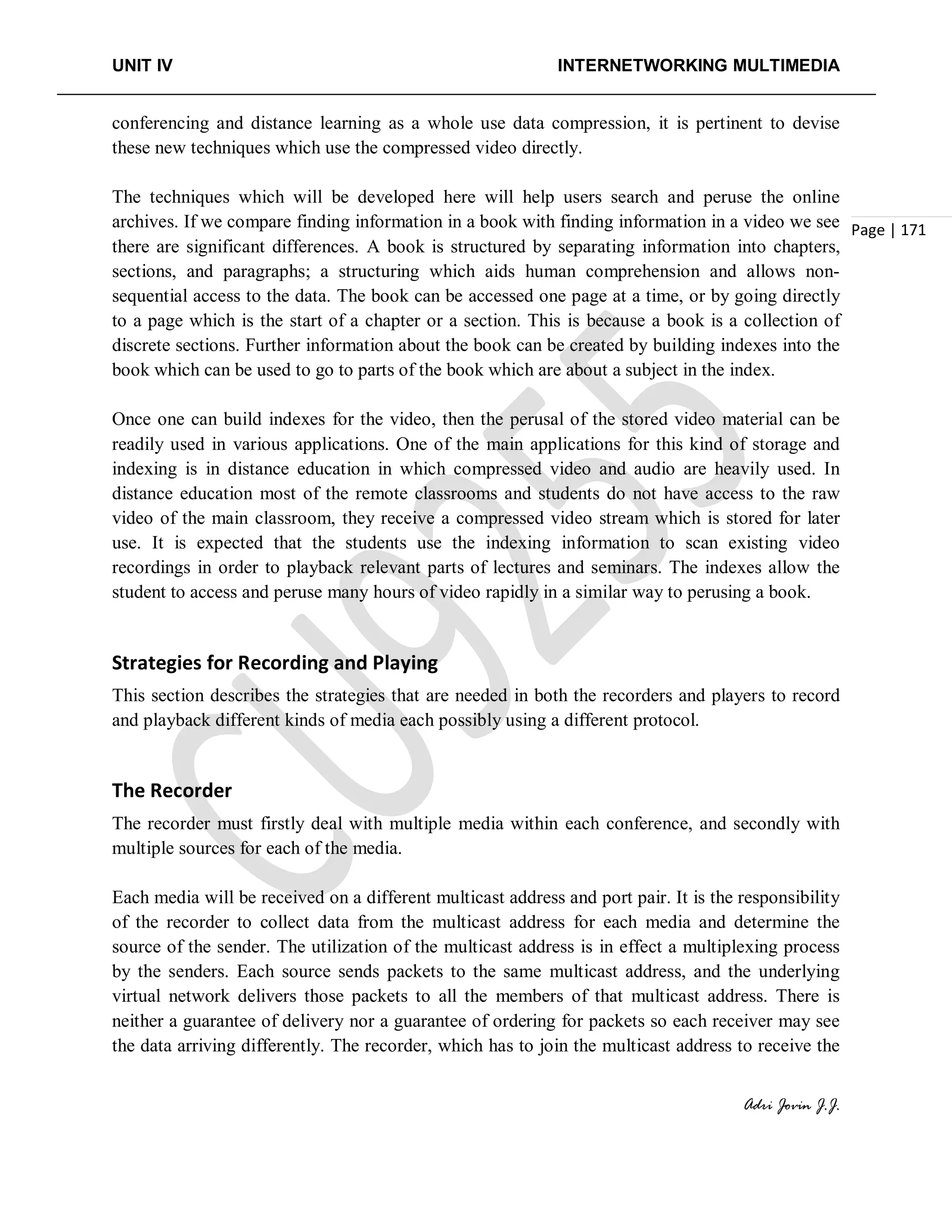 UNIT IV INTERNETWORKING MULTIMEDIA
Adri Jovin J.J.
Page | 171
conferencing and distance learning as a whole use data compression, it is pertinent to devise
these new techniques which use the compressed video directly.
The techniques which will be developed here will help users search and peruse the online
archives. If we compare finding information in a book with finding information in a video we see
there are significant differences. A book is structured by separating information into chapters,
sections, and paragraphs; a structuring which aids human comprehension and allows non-
sequential access to the data. The book can be accessed one page at a time, or by going directly
to a page which is the start of a chapter or a section. This is because a book is a collection of
discrete sections. Further information about the book can be created by building indexes into the
book which can be used to go to parts of the book which are about a subject in the index.
Once one can build indexes for the video, then the perusal of the stored video material can be
readily used in various applications. One of the main applications for this kind of storage and
indexing is in distance education in which compressed video and audio are heavily used. In
distance education most of the remote classrooms and students do not have access to the raw
video of the main classroom, they receive a compressed video stream which is stored for later
use. It is expected that the students use the indexing information to scan existing video
recordings in order to playback relevant parts of lectures and seminars. The indexes allow the
student to access and peruse many hours of video rapidly in a similar way to perusing a book.
Strategies for Recording and Playing
This section describes the strategies that are needed in both the recorders and players to record
and playback different kinds of media each possibly using a different protocol.
The Recorder
The recorder must firstly deal with multiple media within each conference, and secondly with
multiple sources for each of the media.
Each media will be received on a different multicast address and port pair. It is the responsibility
of the recorder to collect data from the multicast address for each media and determine the
source of the sender. The utilization of the multicast address is in effect a multiplexing process
by the senders. Each source sends packets to the same multicast address, and the underlying
virtual network delivers those packets to all the members of that multicast address. There is
neither a guarantee of delivery nor a guarantee of ordering for packets so each receiver may see
the data arriving differently. The recorder, which has to join the multicast address to receive the
 