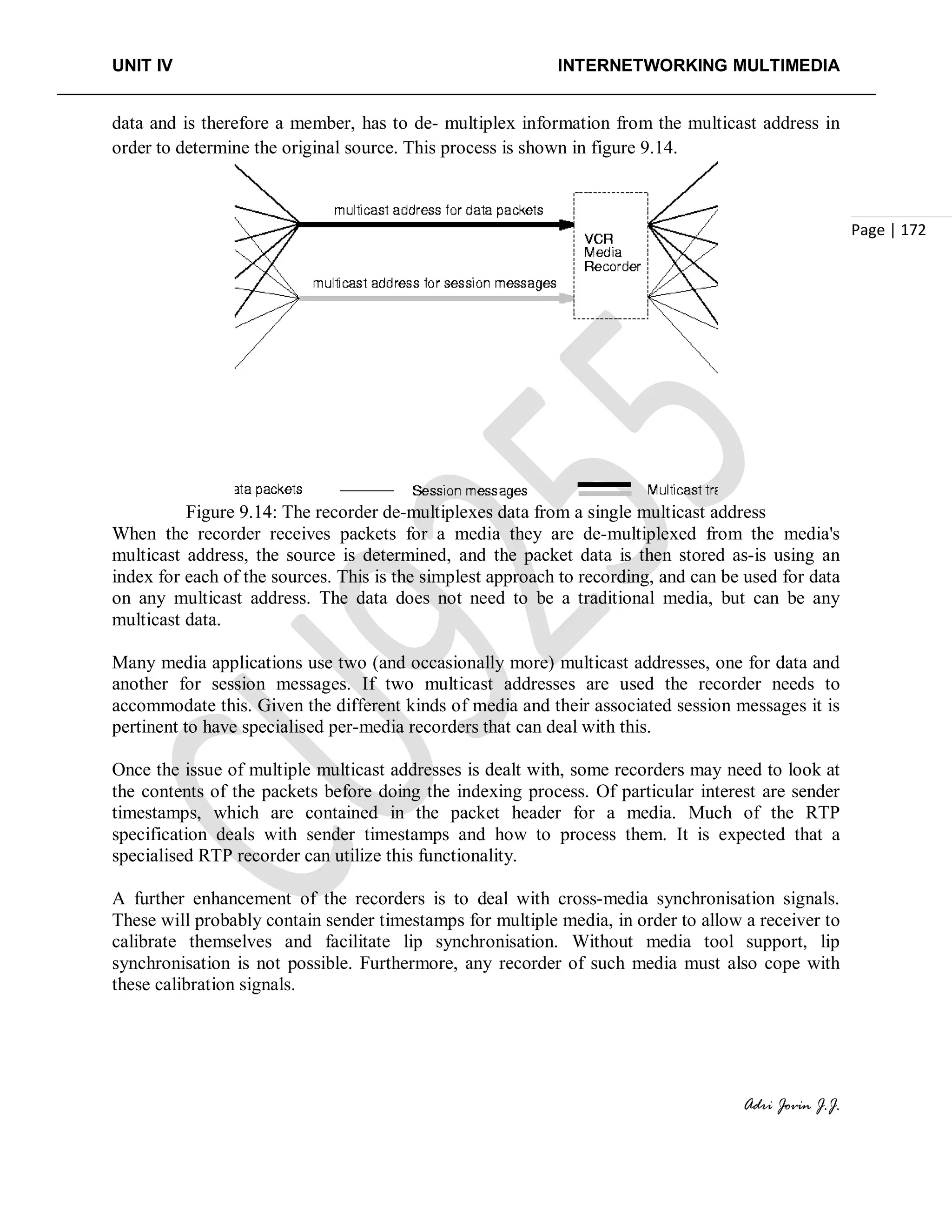 UNIT IV INTERNETWORKING MULTIMEDIA
Adri Jovin J.J.
Page | 172
data and is therefore a member, has to de- multiplex information from the multicast address in
order to determine the original source. This process is shown in figure 9.14.
Figure 9.14: The recorder de-multiplexes data from a single multicast address
When the recorder receives packets for a media they are de-multiplexed from the media's
multicast address, the source is determined, and the packet data is then stored as-is using an
index for each of the sources. This is the simplest approach to recording, and can be used for data
on any multicast address. The data does not need to be a traditional media, but can be any
multicast data.
Many media applications use two (and occasionally more) multicast addresses, one for data and
another for session messages. If two multicast addresses are used the recorder needs to
accommodate this. Given the different kinds of media and their associated session messages it is
pertinent to have specialised per-media recorders that can deal with this.
Once the issue of multiple multicast addresses is dealt with, some recorders may need to look at
the contents of the packets before doing the indexing process. Of particular interest are sender
timestamps, which are contained in the packet header for a media. Much of the RTP
specification deals with sender timestamps and how to process them. It is expected that a
specialised RTP recorder can utilize this functionality.
A further enhancement of the recorders is to deal with cross-media synchronisation signals.
These will probably contain sender timestamps for multiple media, in order to allow a receiver to
calibrate themselves and facilitate lip synchronisation. Without media tool support, lip
synchronisation is not possible. Furthermore, any recorder of such media must also cope with
these calibration signals.
 