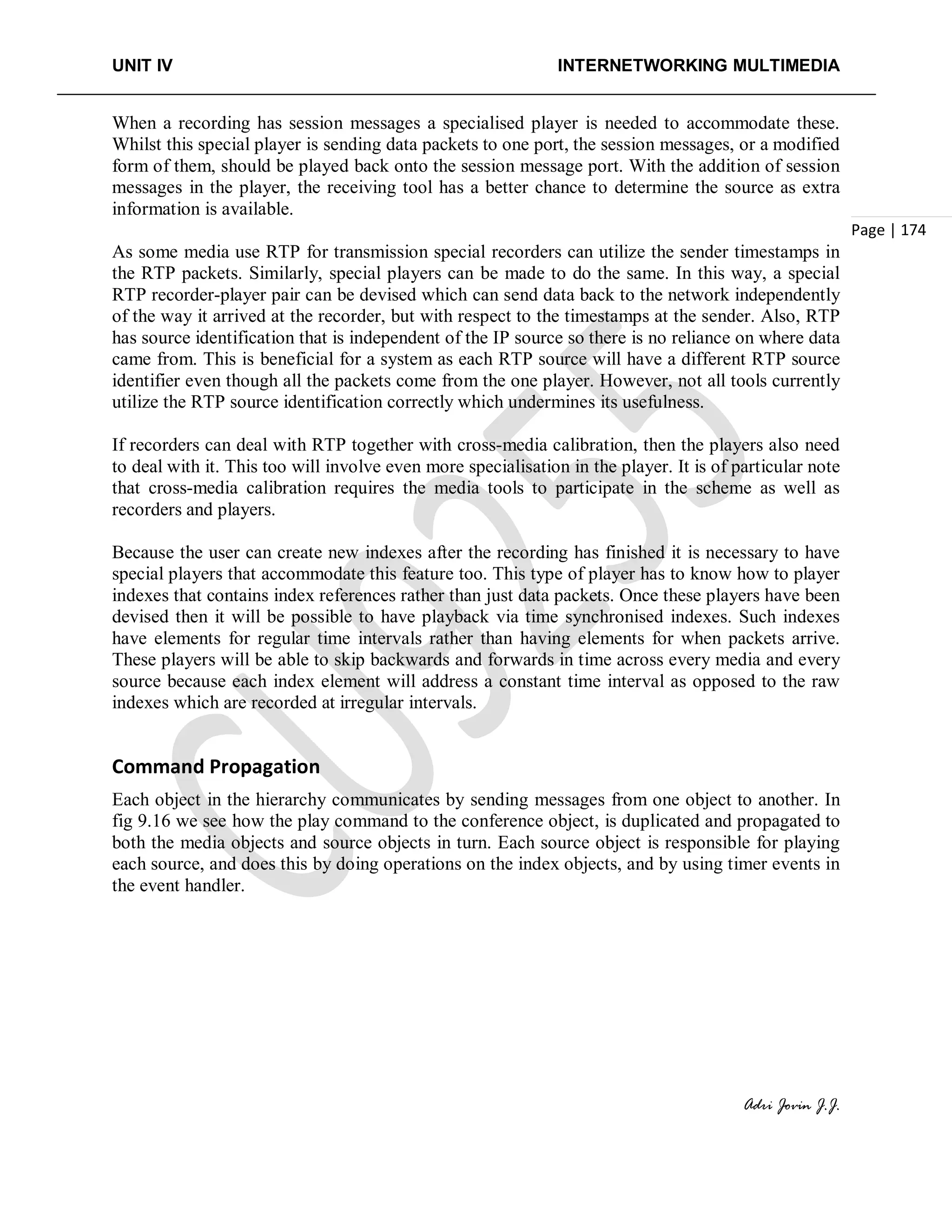 UNIT IV INTERNETWORKING MULTIMEDIA
Adri Jovin J.J.
Page | 174
When a recording has session messages a specialised player is needed to accommodate these.
Whilst this special player is sending data packets to one port, the session messages, or a modified
form of them, should be played back onto the session message port. With the addition of session
messages in the player, the receiving tool has a better chance to determine the source as extra
information is available.
As some media use RTP for transmission special recorders can utilize the sender timestamps in
the RTP packets. Similarly, special players can be made to do the same. In this way, a special
RTP recorder-player pair can be devised which can send data back to the network independently
of the way it arrived at the recorder, but with respect to the timestamps at the sender. Also, RTP
has source identification that is independent of the IP source so there is no reliance on where data
came from. This is beneficial for a system as each RTP source will have a different RTP source
identifier even though all the packets come from the one player. However, not all tools currently
utilize the RTP source identification correctly which undermines its usefulness.
If recorders can deal with RTP together with cross-media calibration, then the players also need
to deal with it. This too will involve even more specialisation in the player. It is of particular note
that cross-media calibration requires the media tools to participate in the scheme as well as
recorders and players.
Because the user can create new indexes after the recording has finished it is necessary to have
special players that accommodate this feature too. This type of player has to know how to player
indexes that contains index references rather than just data packets. Once these players have been
devised then it will be possible to have playback via time synchronised indexes. Such indexes
have elements for regular time intervals rather than having elements for when packets arrive.
These players will be able to skip backwards and forwards in time across every media and every
source because each index element will address a constant time interval as opposed to the raw
indexes which are recorded at irregular intervals.
Command Propagation
Each object in the hierarchy communicates by sending messages from one object to another. In
fig 9.16 we see how the play command to the conference object, is duplicated and propagated to
both the media objects and source objects in turn. Each source object is responsible for playing
each source, and does this by doing operations on the index objects, and by using timer events in
the event handler.
 