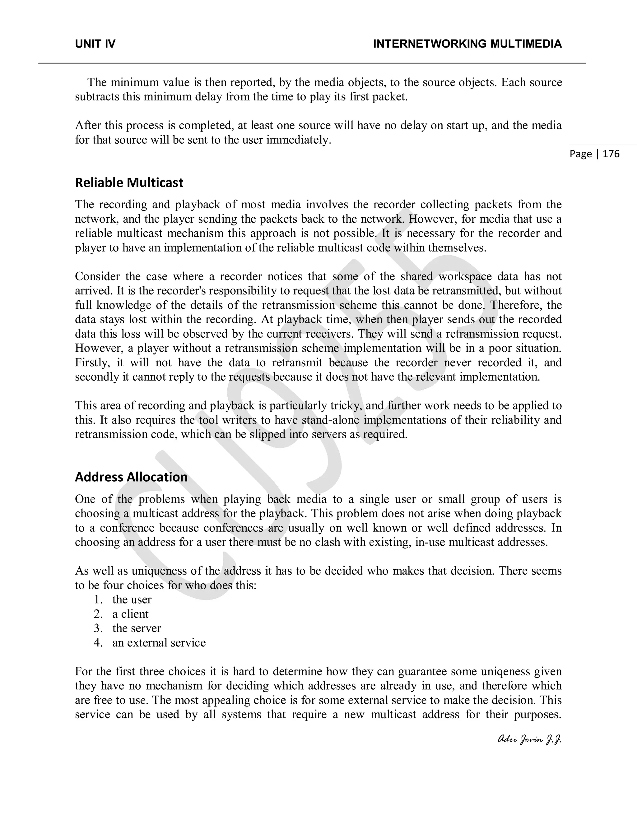 UNIT IV INTERNETWORKING MULTIMEDIA
Adri Jovin J.J.
Page | 176
The minimum value is then reported, by the media objects, to the source objects. Each source
subtracts this minimum delay from the time to play its first packet.
After this process is completed, at least one source will have no delay on start up, and the media
for that source will be sent to the user immediately.
Reliable Multicast
The recording and playback of most media involves the recorder collecting packets from the
network, and the player sending the packets back to the network. However, for media that use a
reliable multicast mechanism this approach is not possible. It is necessary for the recorder and
player to have an implementation of the reliable multicast code within themselves.
Consider the case where a recorder notices that some of the shared workspace data has not
arrived. It is the recorder's responsibility to request that the lost data be retransmitted, but without
full knowledge of the details of the retransmission scheme this cannot be done. Therefore, the
data stays lost within the recording. At playback time, when then player sends out the recorded
data this loss will be observed by the current receivers. They will send a retransmission request.
However, a player without a retransmission scheme implementation will be in a poor situation.
Firstly, it will not have the data to retransmit because the recorder never recorded it, and
secondly it cannot reply to the requests because it does not have the relevant implementation.
This area of recording and playback is particularly tricky, and further work needs to be applied to
this. It also requires the tool writers to have stand-alone implementations of their reliability and
retransmission code, which can be slipped into servers as required.
Address Allocation
One of the problems when playing back media to a single user or small group of users is
choosing a multicast address for the playback. This problem does not arise when doing playback
to a conference because conferences are usually on well known or well defined addresses. In
choosing an address for a user there must be no clash with existing, in-use multicast addresses.
As well as uniqueness of the address it has to be decided who makes that decision. There seems
to be four choices for who does this:
1. the user
2. a client
3. the server
4. an external service
For the first three choices it is hard to determine how they can guarantee some uniqeness given
they have no mechanism for deciding which addresses are already in use, and therefore which
are free to use. The most appealing choice is for some external service to make the decision. This
service can be used by all systems that require a new multicast address for their purposes.
 