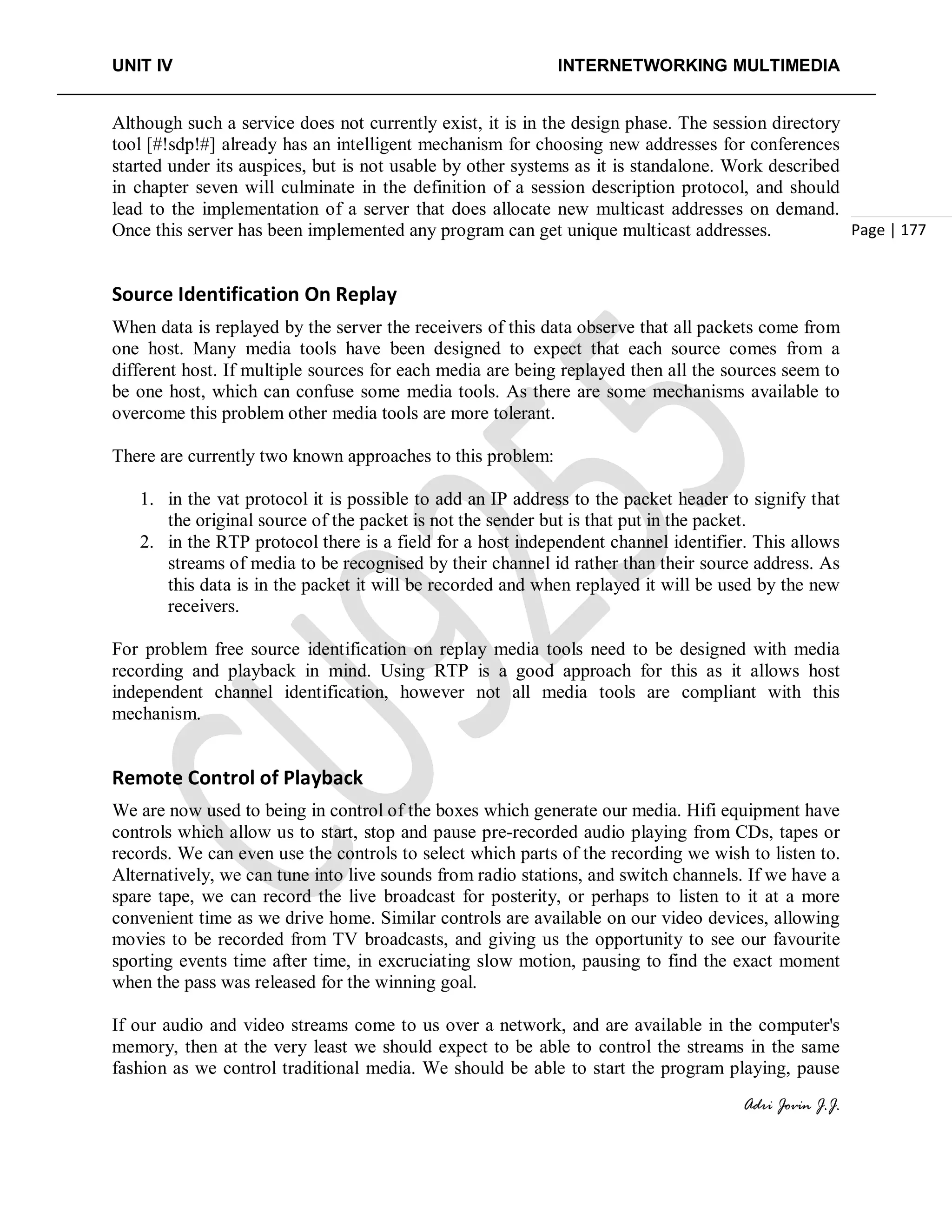 UNIT IV INTERNETWORKING MULTIMEDIA
Adri Jovin J.J.
Page | 177
Although such a service does not currently exist, it is in the design phase. The session directory
tool [#!sdp!#] already has an intelligent mechanism for choosing new addresses for conferences
started under its auspices, but is not usable by other systems as it is standalone. Work described
in chapter seven will culminate in the definition of a session description protocol, and should
lead to the implementation of a server that does allocate new multicast addresses on demand.
Once this server has been implemented any program can get unique multicast addresses.
Source Identification On Replay
When data is replayed by the server the receivers of this data observe that all packets come from
one host. Many media tools have been designed to expect that each source comes from a
different host. If multiple sources for each media are being replayed then all the sources seem to
be one host, which can confuse some media tools. As there are some mechanisms available to
overcome this problem other media tools are more tolerant.
There are currently two known approaches to this problem:
1. in the vat protocol it is possible to add an IP address to the packet header to signify that
the original source of the packet is not the sender but is that put in the packet.
2. in the RTP protocol there is a field for a host independent channel identifier. This allows
streams of media to be recognised by their channel id rather than their source address. As
this data is in the packet it will be recorded and when replayed it will be used by the new
receivers.
For problem free source identification on replay media tools need to be designed with media
recording and playback in mind. Using RTP is a good approach for this as it allows host
independent channel identification, however not all media tools are compliant with this
mechanism.
Remote Control of Playback
We are now used to being in control of the boxes which generate our media. Hifi equipment have
controls which allow us to start, stop and pause pre-recorded audio playing from CDs, tapes or
records. We can even use the controls to select which parts of the recording we wish to listen to.
Alternatively, we can tune into live sounds from radio stations, and switch channels. If we have a
spare tape, we can record the live broadcast for posterity, or perhaps to listen to it at a more
convenient time as we drive home. Similar controls are available on our video devices, allowing
movies to be recorded from TV broadcasts, and giving us the opportunity to see our favourite
sporting events time after time, in excruciating slow motion, pausing to find the exact moment
when the pass was released for the winning goal.
If our audio and video streams come to us over a network, and are available in the computer's
memory, then at the very least we should expect to be able to control the streams in the same
fashion as we control traditional media. We should be able to start the program playing, pause
 