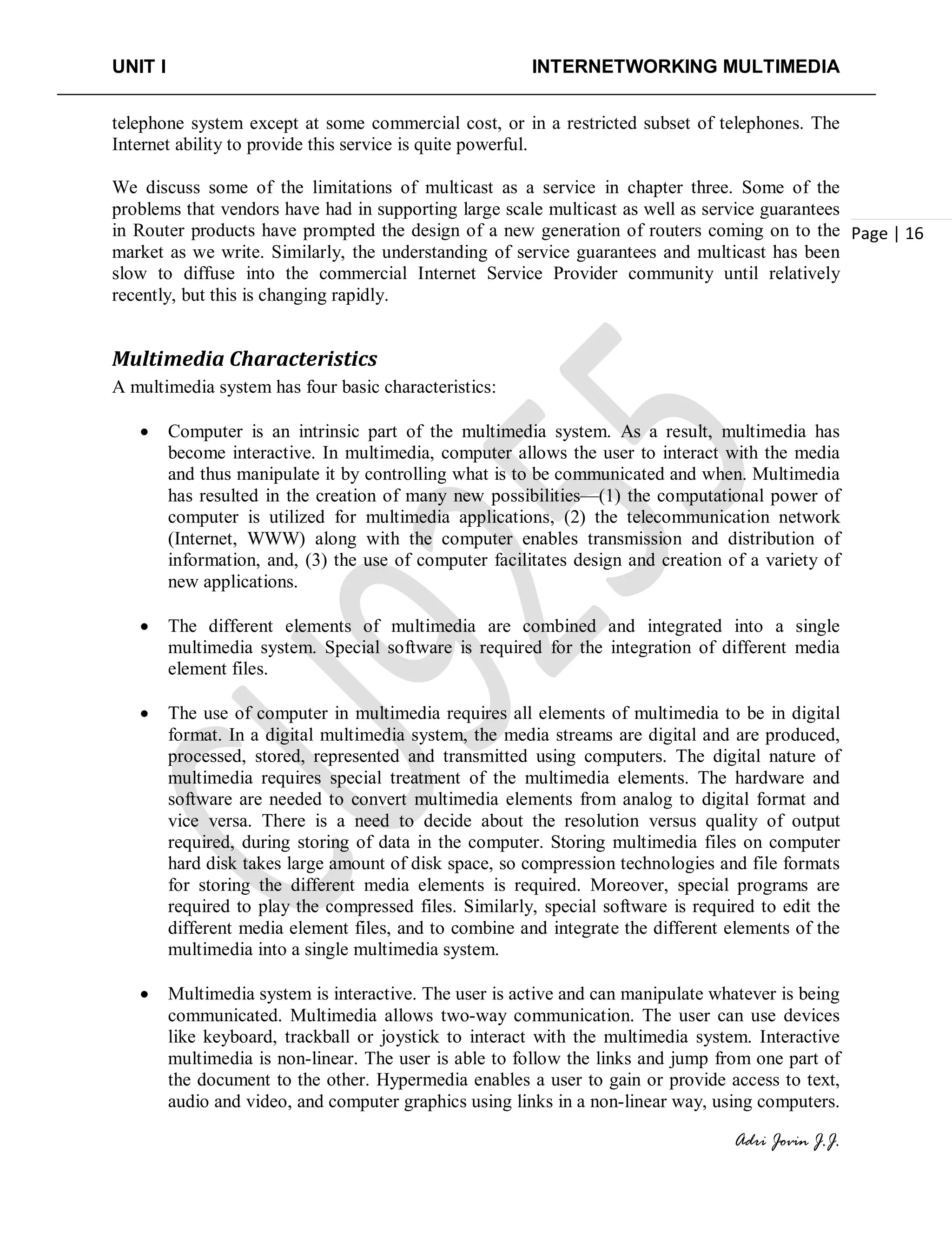 UNIT I INTERNETWORKING MULTIMEDIA
Adri Jovin J.J.
Page | 16
telephone system except at some commercial cost, or in a restricted subset of telephones. The
Internet ability to provide this service is quite powerful.
We discuss some of the limitations of multicast as a service in chapter three. Some of the
problems that vendors have had in supporting large scale multicast as well as service guarantees
in Router products have prompted the design of a new generation of routers coming on to the
market as we write. Similarly, the understanding of service guarantees and multicast has been
slow to diffuse into the commercial Internet Service Provider community until relatively
recently, but this is changing rapidly.
Multimedia Characteristics
A multimedia system has four basic characteristics:
• Computer is an intrinsic part of the multimedia system. As a result, multimedia has
become interactive. In multimedia, computer allows the user to interact with the media
and thus manipulate it by controlling what is to be communicated and when. Multimedia
has resulted in the creation of many new possibilities—(1) the computational power of
computer is utilized for multimedia applications, (2) the telecommunication network
(Internet, WWW) along with the computer enables transmission and distribution of
information, and, (3) the use of computer facilitates design and creation of a variety of
new applications.
• The different elements of multimedia are combined and integrated into a single
multimedia system. Special software is required for the integration of different media
element files.
• The use of computer in multimedia requires all elements of multimedia to be in digital
format. In a digital multimedia system, the media streams are digital and are produced,
processed, stored, represented and transmitted using computers. The digital nature of
multimedia requires special treatment of the multimedia elements. The hardware and
software are needed to convert multimedia elements from analog to digital format and
vice versa. There is a need to decide about the resolution versus quality of output
required, during storing of data in the computer. Storing multimedia files on computer
hard disk takes large amount of disk space, so compression technologies and file formats
for storing the different media elements is required. Moreover, special programs are
required to play the compressed files. Similarly, special software is required to edit the
different media element files, and to combine and integrate the different elements of the
multimedia into a single multimedia system.
• Multimedia system is interactive. The user is active and can manipulate whatever is being
communicated. Multimedia allows two-way communication. The user can use devices
like keyboard, trackball or joystick to interact with the multimedia system. Interactive
multimedia is non-linear. The user is able to follow the links and jump from one part of
the document to the other. Hypermedia enables a user to gain or provide access to text,
audio and video, and computer graphics using links in a non-linear way, using computers.
 