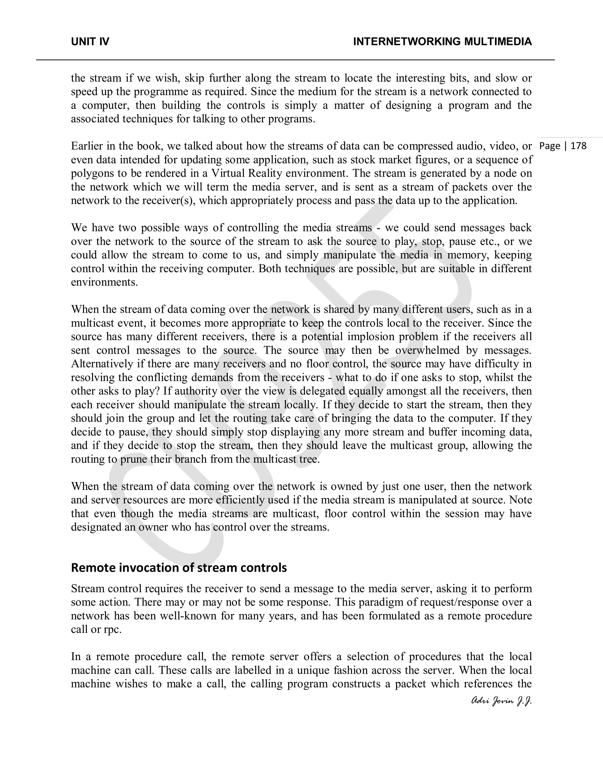 UNIT IV INTERNETWORKING MULTIMEDIA
Adri Jovin J.J.
Page | 178
the stream if we wish, skip further along the stream to locate the interesting bits, and slow or
speed up the programme as required. Since the medium for the stream is a network connected to
a computer, then building the controls is simply a matter of designing a program and the
associated techniques for talking to other programs.
Earlier in the book, we talked about how the streams of data can be compressed audio, video, or
even data intended for updating some application, such as stock market figures, or a sequence of
polygons to be rendered in a Virtual Reality environment. The stream is generated by a node on
the network which we will term the media server, and is sent as a stream of packets over the
network to the receiver(s), which appropriately process and pass the data up to the application.
We have two possible ways of controlling the media streams - we could send messages back
over the network to the source of the stream to ask the source to play, stop, pause etc., or we
could allow the stream to come to us, and simply manipulate the media in memory, keeping
control within the receiving computer. Both techniques are possible, but are suitable in different
environments.
When the stream of data coming over the network is shared by many different users, such as in a
multicast event, it becomes more appropriate to keep the controls local to the receiver. Since the
source has many different receivers, there is a potential implosion problem if the receivers all
sent control messages to the source. The source may then be overwhelmed by messages.
Alternatively if there are many receivers and no floor control, the source may have difficulty in
resolving the conflicting demands from the receivers - what to do if one asks to stop, whilst the
other asks to play? If authority over the view is delegated equally amongst all the receivers, then
each receiver should manipulate the stream locally. If they decide to start the stream, then they
should join the group and let the routing take care of bringing the data to the computer. If they
decide to pause, they should simply stop displaying any more stream and buffer incoming data,
and if they decide to stop the stream, then they should leave the multicast group, allowing the
routing to prune their branch from the multicast tree.
When the stream of data coming over the network is owned by just one user, then the network
and server resources are more efficiently used if the media stream is manipulated at source. Note
that even though the media streams are multicast, floor control within the session may have
designated an owner who has control over the streams.
Remote invocation of stream controls
Stream control requires the receiver to send a message to the media server, asking it to perform
some action. There may or may not be some response. This paradigm of request/response over a
network has been well-known for many years, and has been formulated as a remote procedure
call or rpc.
In a remote procedure call, the remote server offers a selection of procedures that the local
machine can call. These calls are labelled in a unique fashion across the server. When the local
machine wishes to make a call, the calling program constructs a packet which references the
 
