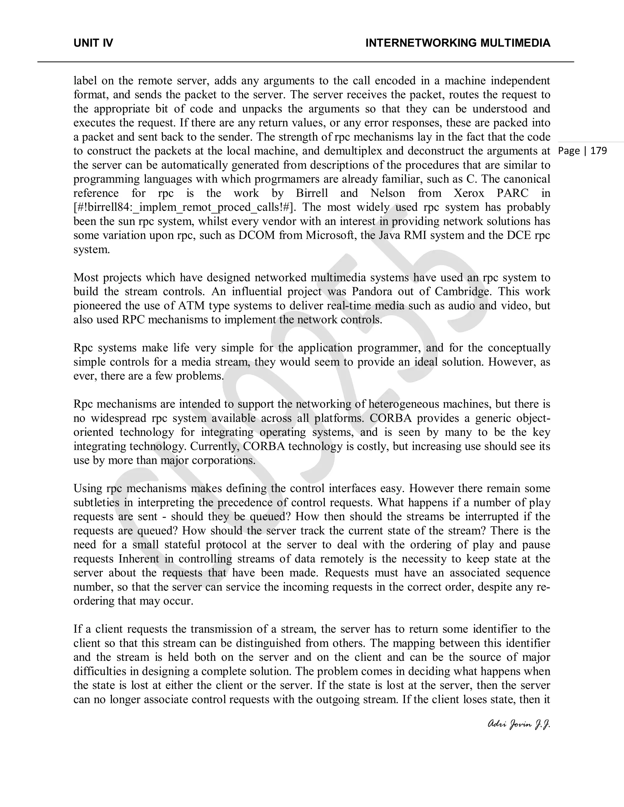 UNIT IV INTERNETWORKING MULTIMEDIA
Adri Jovin J.J.
Page | 179
label on the remote server, adds any arguments to the call encoded in a machine independent
format, and sends the packet to the server. The server receives the packet, routes the request to
the appropriate bit of code and unpacks the arguments so that they can be understood and
executes the request. If there are any return values, or any error responses, these are packed into
a packet and sent back to the sender. The strength of rpc mechanisms lay in the fact that the code
to construct the packets at the local machine, and demultiplex and deconstruct the arguments at
the server can be automatically generated from descriptions of the procedures that are similar to
programming languages with which progrmamers are already familiar, such as C. The canonical
reference for rpc is the work by Birrell and Nelson from Xerox PARC in
[#!birrell84:_implem_remot_proced_calls!#]. The most widely used rpc system has probably
been the sun rpc system, whilst every vendor with an interest in providing network solutions has
some variation upon rpc, such as DCOM from Microsoft, the Java RMI system and the DCE rpc
system.
Most projects which have designed networked multimedia systems have used an rpc system to
build the stream controls. An influential project was Pandora out of Cambridge. This work
pioneered the use of ATM type systems to deliver real-time media such as audio and video, but
also used RPC mechanisms to implement the network controls.
Rpc systems make life very simple for the application programmer, and for the conceptually
simple controls for a media stream, they would seem to provide an ideal solution. However, as
ever, there are a few problems.
Rpc mechanisms are intended to support the networking of heterogeneous machines, but there is
no widespread rpc system available across all platforms. CORBA provides a generic object-
oriented technology for integrating operating systems, and is seen by many to be the key
integrating technology. Currently, CORBA technology is costly, but increasing use should see its
use by more than major corporations.
Using rpc mechanisms makes defining the control interfaces easy. However there remain some
subtleties in interpreting the precedence of control requests. What happens if a number of play
requests are sent - should they be queued? How then should the streams be interrupted if the
requests are queued? How should the server track the current state of the stream? There is the
need for a small stateful protocol at the server to deal with the ordering of play and pause
requests Inherent in controlling streams of data remotely is the necessity to keep state at the
server about the requests that have been made. Requests must have an associated sequence
number, so that the server can service the incoming requests in the correct order, despite any re-
ordering that may occur.
If a client requests the transmission of a stream, the server has to return some identifier to the
client so that this stream can be distinguished from others. The mapping between this identifier
and the stream is held both on the server and on the client and can be the source of major
difficulties in designing a complete solution. The problem comes in deciding what happens when
the state is lost at either the client or the server. If the state is lost at the server, then the server
can no longer associate control requests with the outgoing stream. If the client loses state, then it
 