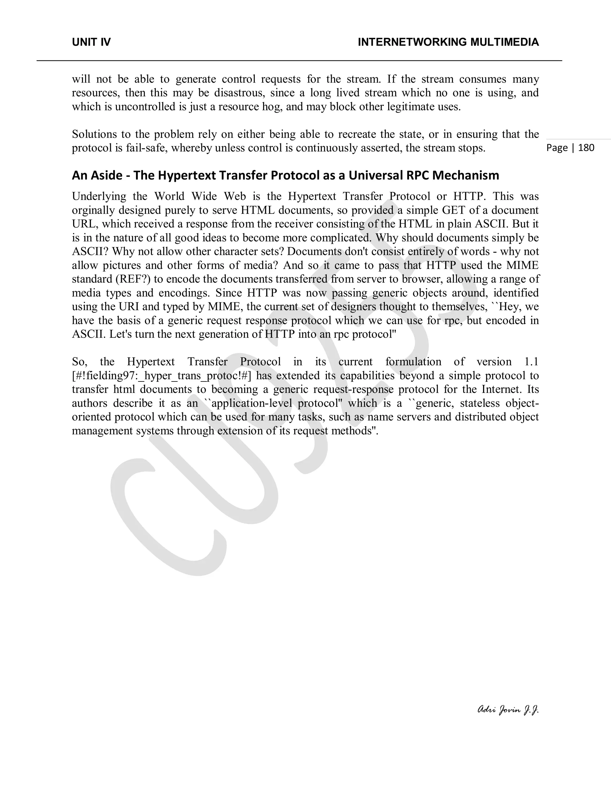 UNIT IV INTERNETWORKING MULTIMEDIA
Adri Jovin J.J.
Page | 180
will not be able to generate control requests for the stream. If the stream consumes many
resources, then this may be disastrous, since a long lived stream which no one is using, and
which is uncontrolled is just a resource hog, and may block other legitimate uses.
Solutions to the problem rely on either being able to recreate the state, or in ensuring that the
protocol is fail-safe, whereby unless control is continuously asserted, the stream stops.
An Aside - The Hypertext Transfer Protocol as a Universal RPC Mechanism
Underlying the World Wide Web is the Hypertext Transfer Protocol or HTTP. This was
orginally designed purely to serve HTML documents, so provided a simple GET of a document
URL, which received a response from the receiver consisting of the HTML in plain ASCII. But it
is in the nature of all good ideas to become more complicated. Why should documents simply be
ASCII? Why not allow other character sets? Documents don't consist entirely of words - why not
allow pictures and other forms of media? And so it came to pass that HTTP used the MIME
standard (REF?) to encode the documents transferred from server to browser, allowing a range of
media types and encodings. Since HTTP was now passing generic objects around, identified
using the URI and typed by MIME, the current set of designers thought to themselves, ``Hey, we
have the basis of a generic request response protocol which we can use for rpc, but encoded in
ASCII. Let's turn the next generation of HTTP into an rpc protocol''
So, the Hypertext Transfer Protocol in its current formulation of version 1.1
[#!fielding97:_hyper_trans_protoc!#] has extended its capabilities beyond a simple protocol to
transfer html documents to becoming a generic request-response protocol for the Internet. Its
authors describe it as an ``application-level protocol'' which is a ``generic, stateless object-
oriented protocol which can be used for many tasks, such as name servers and distributed object
management systems through extension of its request methods''.
 
