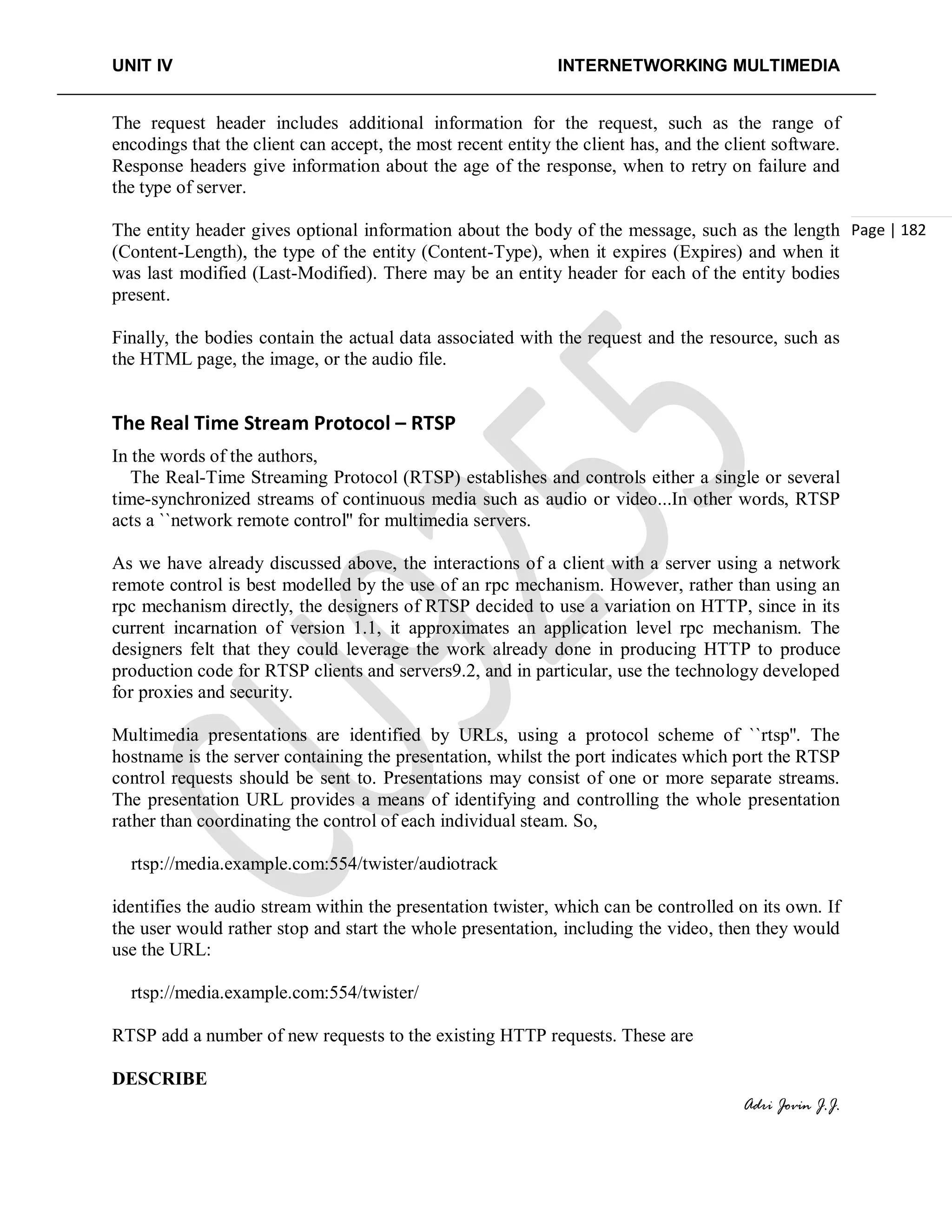 UNIT IV INTERNETWORKING MULTIMEDIA
Adri Jovin J.J.
Page | 182
The request header includes additional information for the request, such as the range of
encodings that the client can accept, the most recent entity the client has, and the client software.
Response headers give information about the age of the response, when to retry on failure and
the type of server.
The entity header gives optional information about the body of the message, such as the length
(Content-Length), the type of the entity (Content-Type), when it expires (Expires) and when it
was last modified (Last-Modified). There may be an entity header for each of the entity bodies
present.
Finally, the bodies contain the actual data associated with the request and the resource, such as
the HTML page, the image, or the audio file.
The Real Time Stream Protocol – RTSP
In the words of the authors,
The Real-Time Streaming Protocol (RTSP) establishes and controls either a single or several
time-synchronized streams of continuous media such as audio or video...In other words, RTSP
acts a ``network remote control'' for multimedia servers.
As we have already discussed above, the interactions of a client with a server using a network
remote control is best modelled by the use of an rpc mechanism. However, rather than using an
rpc mechanism directly, the designers of RTSP decided to use a variation on HTTP, since in its
current incarnation of version 1.1, it approximates an application level rpc mechanism. The
designers felt that they could leverage the work already done in producing HTTP to produce
production code for RTSP clients and servers9.2, and in particular, use the technology developed
for proxies and security.
Multimedia presentations are identified by URLs, using a protocol scheme of ``rtsp''. The
hostname is the server containing the presentation, whilst the port indicates which port the RTSP
control requests should be sent to. Presentations may consist of one or more separate streams.
The presentation URL provides a means of identifying and controlling the whole presentation
rather than coordinating the control of each individual steam. So,
rtsp://media.example.com:554/twister/audiotrack
identifies the audio stream within the presentation twister, which can be controlled on its own. If
the user would rather stop and start the whole presentation, including the video, then they would
use the URL:
rtsp://media.example.com:554/twister/
RTSP add a number of new requests to the existing HTTP requests. These are
DESCRIBE
 
