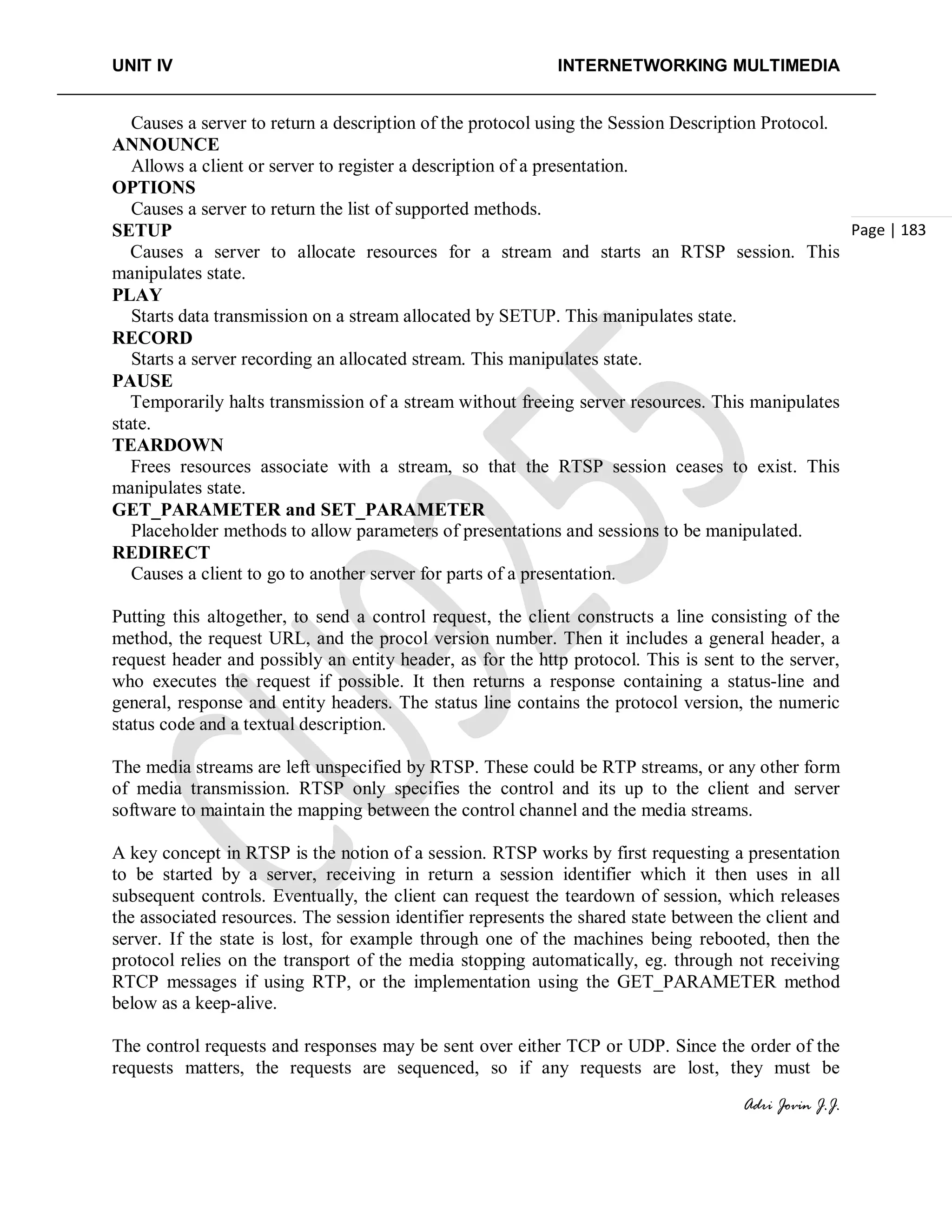 UNIT IV INTERNETWORKING MULTIMEDIA
Adri Jovin J.J.
Page | 183
Causes a server to return a description of the protocol using the Session Description Protocol.
ANNOUNCE
Allows a client or server to register a description of a presentation.
OPTIONS
Causes a server to return the list of supported methods.
SETUP
Causes a server to allocate resources for a stream and starts an RTSP session. This
manipulates state.
PLAY
Starts data transmission on a stream allocated by SETUP. This manipulates state.
RECORD
Starts a server recording an allocated stream. This manipulates state.
PAUSE
Temporarily halts transmission of a stream without freeing server resources. This manipulates
state.
TEARDOWN
Frees resources associate with a stream, so that the RTSP session ceases to exist. This
manipulates state.
GET_PARAMETER and SET_PARAMETER
Placeholder methods to allow parameters of presentations and sessions to be manipulated.
REDIRECT
Causes a client to go to another server for parts of a presentation.
Putting this altogether, to send a control request, the client constructs a line consisting of the
method, the request URL, and the procol version number. Then it includes a general header, a
request header and possibly an entity header, as for the http protocol. This is sent to the server,
who executes the request if possible. It then returns a response containing a status-line and
general, response and entity headers. The status line contains the protocol version, the numeric
status code and a textual description.
The media streams are left unspecified by RTSP. These could be RTP streams, or any other form
of media transmission. RTSP only specifies the control and its up to the client and server
software to maintain the mapping between the control channel and the media streams.
A key concept in RTSP is the notion of a session. RTSP works by first requesting a presentation
to be started by a server, receiving in return a session identifier which it then uses in all
subsequent controls. Eventually, the client can request the teardown of session, which releases
the associated resources. The session identifier represents the shared state between the client and
server. If the state is lost, for example through one of the machines being rebooted, then the
protocol relies on the transport of the media stopping automatically, eg. through not receiving
RTCP messages if using RTP, or the implementation using the GET_PARAMETER method
below as a keep-alive.
The control requests and responses may be sent over either TCP or UDP. Since the order of the
requests matters, the requests are sequenced, so if any requests are lost, they must be
 